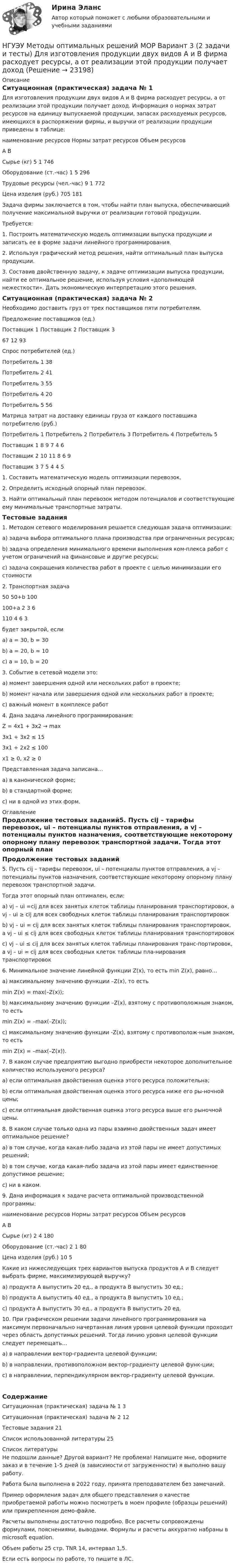     
          Описание
          Ситуационная (практическая) задача № 1 	Для изготовления продукции двух видов А и В фирма расходует ресурсы, а от реализации этой продукции получает доход. Информация о нормах затрат ресурсов на единицу выпускаемой продукции, запасах расходуемых ресурсов, имеющихся в распоряжении фирмы, и выручки от реализации продукции приведены в таблице:наименование ресурсов	Нормы затрат ресурсов	Объем ресурсов	А	В	Сырье (кг)	5	1	746Оборудование (ст.-час)	1	5	296Трудовые ресурсы (чел.-час)	9	1	772Цена изделия (руб.)	705	181	 	Задача фирмы заключается в том, чтобы найти план выпуска, обеспечивающий получение максимальной выручки от реализации готовой продукции.	Требуется:	1. Построить математическую модель оптимизации выпуска продукции и записать ее в форме задачи линейного программирования.	2. Используя графический метод решения, найти оптимальный план выпуска продукции.	3. Составив двойственную задачу, к задаче оптимизации выпуска продукции, найти ее оптимальное решение, используя условия «дополняющей нежесткости». Дать экономическую интерпретацию этого решения.Ситуационная (практическая) задача № 2Необходимо доставить груз от трех поставщиков пяти потребителям.Предложение поставщиков (ед.)Поставщик 1		Поставщик 2		Поставщик 367				12				93Спрос потребителей (ед.)Потребитель 1	38Потребитель 2	41Потребитель 3	55Потребитель 4	20Потребитель 5	56Матрица затрат на доставку единицы груза от каждого поставщика потребителю (руб.) 	Потребитель 1	Потребитель 2	Потребитель 3	Потребитель 4	Потребитель 5Поставщик 1	8	9	7	4	6Поставщик 2	10	11	8	6	9Поставщик 3	7	5	4	4	51. Составить математическую модель оптимизации перевозок.2. Определить исходный опорный план перевозок.3. Найти оптимальный план перевозок методом потенциалов и соответствующие ему минимальные транспортные затраты.Тестовые задания	1. Методом сетевого моделирования решается следующая задача оптимизации: a) задача выбора оптимального плана производства при ограниченных ресурсах; b) задача определения минимального времени выполнения ком-плекса работ с учетом ограничений на финансовые и другие ресурсы; c) задача сокращения количества работ в проекте с целью минимизации его стоимости2. Транспортная задача 	50	50+b	100100+a	2	3	6110	4	6	3будет закрытой, если a) а = 30, b = 30 b) а = 20, b = 10 c) а = 10, b = 20 3. Событие в сетевой модели это: а) момент завершения одной или нескольких работ в проекте; b) момент начала или завершения одной или нескольких работ в проекте; c) важный момент в комплексе работ4. Дана задача линейного программирования:Z = 4x1 + 3x2 → max3x1 + 3x2 ≤ 153x1 + 2x2 ≤ 100x1 ≥ 0, x2 ≥ 0Представленная задача записана… а) в канонической форме; b) в стандартной форме; c) ни в одной из этих форм. 
          Оглавление
          Продолжение тестовых заданий5. Пусть cij – тарифы перевозок, ui – потенциалы пунктов отправления, а vj – потенциалы пунктов назначения, соответствующие некоторому опорному плану перевозок транспортной задачи. Тогда этот опорный план оптимален, если:а) vj – ui =сij для всех занятых клеток таблицы планирования транспортировок, а vj – ui ≥ сij для всех свободных клеток таблицы планирования транспортировок b) vj – ui = сij для всех занятых клеток таблицы планирования транспортировок, а vj – ui ≤ сij для всех свободных клеток таблицы планирования транспортировок c) vj – ui ≤ сij для всех занятых клеток таблицы планирования транс-портировок, а vj – ui = сij для всех свободных клеток таблицы пла-нирования транспортировок6. Минимальное значение линейной функции Z(x), то есть min Z(x), равно…a) максимальному значению функции –Z(x), то естьmin Z(x) = mах(–Z(x));b) максимальному значению функции –Z(x), взятому с противоположным знаком, то естьmin Z(x) = –mах(–Z(x));c) максимальному значению функции -Z(x), взятому с противополож-ным знаком, то естьmin Z(x) = –max(–Z(x)).7. В каком случае предприятию выгодно приобрести некоторое дополнительное количество используемого ресурса?a) если оптимальная двойственная оценка этого ресурса положительна;b) если оптимальная двойственная оценка этого ресурса ниже его ры-ночной цены;c) если оптимальная двойственная оценка этого ресурса выше его рыночной цены.8. В каком случае только одна из пары взаимно двойственных задач имеет оптимальное решение? a) в том случае, когда какая-либо задача из этой пары не имеет допустимых решений; b) в том случае, когда какая-либо задача из этой пары имеет единственное допустимое решение; c) ни в каком.9. Дана информация к задаче расчета оптимальной производственной программы:наименование ресурсов	Нормы затрат ресурсов	Объем ресурсовА	ВСырье (кг)	2	4	180Оборудование (ст.-час)	2	1	80Цена изделия (руб.)	10	5 Какие из нижеследующих трех вариантов выпуска продуктов A и B следует выбрать фирме, максимизирующей выручку? a) продукта A выпустить 20 ед., а продукта B выпустить 30 ед.; b) продукта A выпустить 40 ед., а продукта B выпустить 10 ед.; c) продукта A выпустить 30 ед., а продукта B выпустить 20 ед. 10. При графическом решении задачи линейного программирования на максимум первоначально начертанная линия уровня целевой функции проходит через область допустимых решений. Тогда линию уровня целевой функции следует перемещать… a) в направлении вектор-градиента целевой функции; b) в направлении, противоположном вектор-градиенту целевой функ-ции; c) в направлении, перпендикулярном вектор-градиенту целевой функции.СодержаниеСитуационная (практическая) задача № 1	3Ситуационная (практическая) задача № 2	12Тестовые задания	21Список использованной литературы	25 
          Список литературы
          Не подошли данные? Другой вариант? Не проблема! Напишите мне, оформите заказ и в течение 1-5 дней (в зависимости от загруженности) я выполню вашу работу.Работа была выполнена в 2022 году, принята преподавателем без замечаний.Пример оформления задач для общего представления о качестве приобретаемой работы можно посмотреть в моем профиле (образцы решений) или прикрепленном демо-файле.Расчеты выполнены достаточно подробно. Все расчеты сопровождены формулами, пояснениями, выводами. Формулы и расчеты аккуратно набраны в microsoft equation.Объем работы 25 стр. TNR 14, интервал 1,5.Если есть вопросы по работе, то пишите в ЛС.
            
            
            НГУЭУ Методы оптимальных решений МОР Вариант 2 (2 задачи и тесты)НГУЭУ Методы оптимальных решений МОР Вариант 3 (2 задачи и тесты) Для изготовления продукции двух видов А и В фирма расходует ресурсы, а от реализации этой продукции получает доходНГУЭУ Методы оптимальных решений МОР Вариант 4 (2 задачи и тесты)НГУЭУ Методы оптимальных решений МОР Вариант 7 (2 задачи и тесты). Ситуационная (практическая) задача № 1  	Для изготовления продукции двух видов А и В фирма расходует ресурсы, а от реализации этой продукции получает доходНГУЭУ Методы оптимальных решений МОР Вариант 8 (2 задачи и тесты)НГУЭУ Методы оптимальных решений РГР1 (2 задачи) Варианты 2,3,4,5,6,8,9,12,13,14,15,17,18,19,20,24 Фирма производит два вида изделий, используя три вида ресурсов, и получает доход от реализации выпущенной продукции. Нормативы затрат ресурсовНГУЭУ Методы оптимальных решений РГР2 Задача 2. ГРАФИЧЕСКИЙ АНАЛИЗ МАТРИЧНОЙ ИГРЫ Варианты 2,3,4,6,8,9,12,13,14,15,16,17,18,19,20,21,22,24 1. Используя графический метод, найти оптимальные смешанные стратегии игроков и цену игры. НГУЭУ Методы оптимальных решение (МОР) Билет 2 (4 задачи) Решив графически двойственную задачу, найти решение исходной задачи: [ НГУЭУ ] Методы оптимальных решений 1 вариант 2022[ НГУЭУ ] Методы оптимальных решений 4 вариант[ НГУЭУ ] Методы оптимальных решений 5 вариант[ НГУЭУ ] Методы оптимальных решений 6 вариант[НГУЭУ] Методы оптимальных решений (контрольная, вариант 1)[НГУЭУ] Методы оптимальных решений (контрольная, вариант 5)