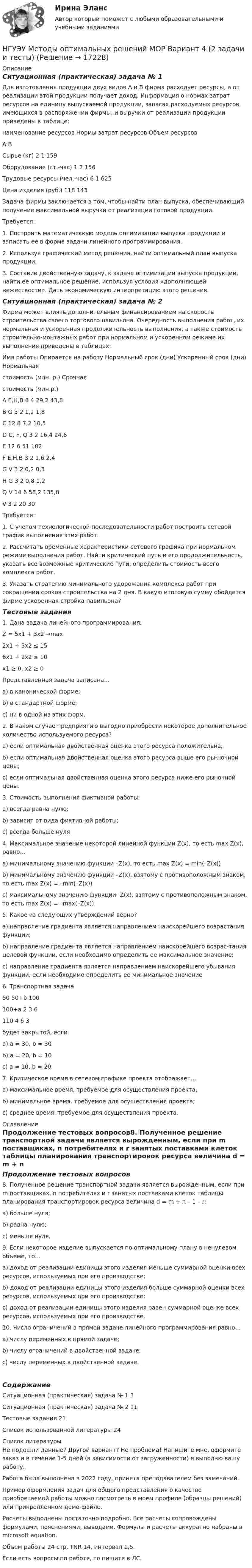     
          Описание
          Ситуационная (практическая) задача № 1 	Для изготовления продукции двух видов А и В фирма расходует ресурсы, а от реализации этой продукции получает доход. Информация о нормах затрат ресурсов на единицу выпускаемой продукции, запасах расходуемых ресурсов, имеющихся в распоряжении фирмы, и выручки от реализации продукции приведены в таблице:наименование ресурсов	Нормы затрат ресурсов	Объем ресурсов	А	В	Сырье (кг)											2				1				159Оборудование (ст.-час)					1				2				156Трудовые ресурсы (чел.-час)			6				1				625Цена изделия (руб.)							118			143		Задача фирмы заключается в том, чтобы найти план выпуска, обеспечивающий получение максимальной выручки от реализации готовой продукции.	Требуется:	1. Построить математическую модель оптимизации выпуска продукции и записать ее в форме задачи линейного программирования.	2. Используя графический метод решения, найти оптимальный план выпуска продукции.	3. Составив двойственную задачу, к задаче оптимизации выпуска продукции, найти ее оптимальное решение, используя условия «дополняющей нежесткости». Дать экономическую интерпретацию этого решения.Ситуационная (практическая) задача № 2Фирма может влиять дополнительным финансированием на скорость строительства своего торгового павильона. Очередность выполнения работ, их нормальная и ускоренная продолжительность выполнения, а также стоимость строительно-монтажных работ при нормальном и ускоренном режиме их выполнения приведены в таблицах:Имя работы	Опирается на работу	Нормальный срок (дни)	Ускоренный срок (дни)	Нормальнаястоимость (млн. р.)	Срочнаястоимость (млн.р.)A	E,H,B	6	4	29,2	43,8B	G	3	2	1,2	1,8C		12	8	7,2	10,5D	C, F, Q	3	2	16,4	24,6E		12	6	51	102F	E,H,B	3	2	1,6	2,4G	V	3	2	0,2	0,3H	G	3	2	0,8	1,2Q	V	14	6	58,2	135,8V		3	2	20	30	Требуется:	1. С учетом технологической последовательности работ построить сетевой график выполнения этих работ.	2. Рассчитать временные характеристики сетевого графика при нормальном режиме выполнения работ. Найти критический путь и его продолжительность, указать все возможные критические пути, определить стоимость всего комплекса работ.	3. Указать стратегию минимального удорожания комплекса работ при сокращении сроков строительства на 2 дня. В какую итоговую сумму обойдется фирме ускоренная стройка павильона?Тестовые задания1. Дана задача линейного программирования: Z = 5x1 + 3x2 →max 2x1 + 3x2 ≤ 15 6x1 + 2x2 ≤ 10 x1 ≥ 0, x2 ≥ 0 Представленная задача записана… а) в канонической форме; b) в стандартной форме; c) ни в одной из этих форм. 2. В каком случае предприятию выгодно приобрести некоторое дополнительное количество используемого ресурса? a) если оптимальная двойственная оценка этого ресурса положительна; b) если оптимальная двойственная оценка этого ресурса выше его ры-ночной цены; c) если оптимальная двойственная оценка этого ресурса ниже его рыночной цены. 3. Стоимость выполнения фиктивной работы: а) всегда равна нулю; b) зависит от вида фиктивной работы; c) всегда больше нуля4. Максимальное значение некоторой линейной функции Z(x), то есть max Z(x), равно… a) минимальному значению функции –Z(x), то есть max Z(x) = min(–Z(x)) b) минимальному значению функции –Z(x), взятому с противоположным знаком, то есть max Z(x) = –min(–Z(x)) c) максимальному значению функции -Z(x), взятому с противоположным знаком, то есть max Z(x) = –max(–Z(x))5. Какое из следующих утверждений верно? a) направление градиента является направлением наискорейшего возрастания функции; b) направление градиента является направлением наискорейшего возрас-тания целевой функции, если необходимо определить ее максимальное значение; c) направление градиента является направлением наискорейшего убывания функции, если необходимо определить ее минимальное значение6. Транспортная задача 	50	50+b	100100+a	2	3	6110	4	6	3будет закрытой, если a) а = 30, b = 30 b) а = 20, b = 10 c) а = 10, b = 207. Критическое время в сетевом графике проекта отображает… a) максимальное время, требуемое для осуществления проекта; b) минимальное время, требуемое для осуществления проекта; c) среднее время, требуемое для осуществления проекта.  
          Оглавление
          Продолжение тестовых вопросов8. Полученное решение транспортной задачи является вырожденным, если при m поставщиках, n потребителях и r занятых поставками клеток таблицы планирования транспортировок ресурса величина d = m + n – 1 – r: a) больше нуля; b) равна нулю; c) меньше нуля. 9. Если некоторое изделие выпускается по оптимальному плану в ненулевом объеме, то… a) доход от реализации единицы этого изделия меньше суммарной оценки всех ресурсов, используемых при его производстве; b) доход от реализации единицы этого изделия больше суммарной оценки всех ресурсов, используемых при его производстве; c) доход от реализации единицы этого изделия равен суммарной оценке всех ресурсов, используемых при его производстве. 10. Число ограничений в прямой задаче линейного программирования равно… a) числу переменных в прямой задаче; b) числу ограничений в двойственной задаче; c) числу переменных в двойственной задаче.СодержаниеСитуационная (практическая) задача № 1					3Ситуационная (практическая) задача № 2					11Тестовые задания																	21Список использованной литературы								24 
          Список литературы
          Не подошли данные? Другой вариант? Не проблема! Напишите мне, оформите заказ и в течение 1-5 дней (в зависимости от загруженности) я выполню вашу работу.Работа была выполнена в 2022 году, принята преподавателем без замечаний.Пример оформления задач для общего представления о качестве приобретаемой работы можно посмотреть в моем профиле (образцы решений) или прикрепленном демо-файле.Расчеты выполнены достаточно подробно. Все расчеты сопровождены формулами, пояснениями, выводами. Формулы и расчеты аккуратно набраны в microsoft equation.Объем работы 24 стр. TNR 14, интервал 1,5.Если есть вопросы по работе, то пишите в ЛС.
            
            
            НГУЭУ Методы оптимальных решений МОР Вариант 3 (2 задачи и тесты) Для изготовления продукции двух видов А и В фирма расходует ресурсы, а от реализации этой продукции получает доходНГУЭУ Методы оптимальных решений МОР Вариант 4 (2 задачи и тесты)НГУЭУ Методы оптимальных решений МОР Вариант 7 (2 задачи и тесты). Ситуационная (практическая) задача № 1  	Для изготовления продукции двух видов А и В фирма расходует ресурсы, а от реализации этой продукции получает доходНГУЭУ Методы оптимальных решений МОР Вариант 8 (2 задачи и тесты)НГУЭУ Методы оптимальных решений РГР1 (2 задачи) Варианты 2,3,4,5,6,8,9,12,13,14,15,17,18,19,20,24 Фирма производит два вида изделий, используя три вида ресурсов, и получает доход от реализации выпущенной продукции. Нормативы затрат ресурсовНГУЭУ Методы оптимальных решений РГР2 Задача 2. ГРАФИЧЕСКИЙ АНАЛИЗ МАТРИЧНОЙ ИГРЫ Варианты 2,3,4,6,8,9,12,13,14,15,16,17,18,19,20,21,22,24 1. Используя графический метод, найти оптимальные смешанные стратегии игроков и цену игры. [НГУЭУ] Методы оптимальных решений (тест, зачет, экзамен, вопросы, ответы)[ НГУЭУ ] Методы оптимальных решений 1 вариант 2022[ НГУЭУ ] Методы оптимальных решений 4 вариант[ НГУЭУ ] Методы оптимальных решений 5 вариант[ НГУЭУ ] Методы оптимальных решений 6 вариант[НГУЭУ] Методы оптимальных решений (контрольная, вариант 1)[НГУЭУ] Методы оптимальных решений (контрольная, вариант 5)НГУЭУ Методы оптимальных решений МОР Вариант 1 (2 задачи и тесты)