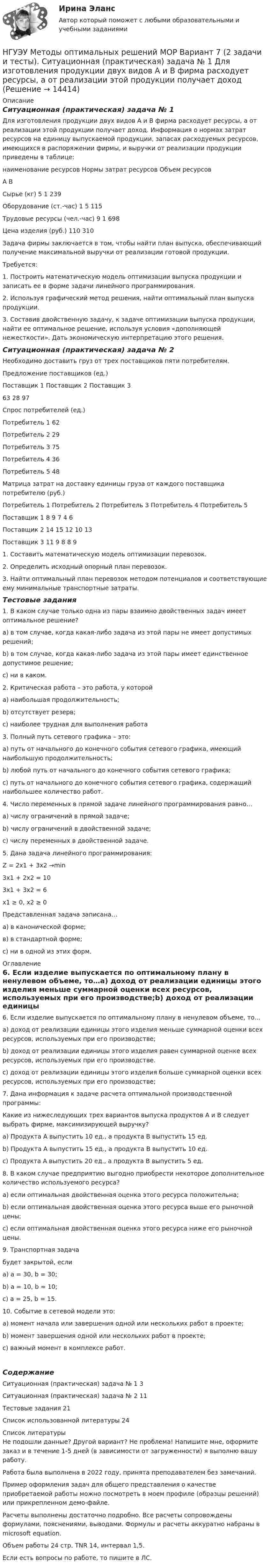     
          Описание
          Ситуационная (практическая) задача № 1 	Для изготовления продукции двух видов А и В фирма расходует ресурсы, а от реализации этой продукции получает доход. Информация о нормах затрат ресурсов на единицу выпускаемой продукции, запасах расходуемых ресурсов, имеющихся в распоряжении фирмы, и выручки от реализации продукции приведены в таблице:наименование ресурсов	Нормы затрат ресурсов	Объем ресурсов	А	В	Сырье (кг)											5					1				239Оборудование (ст.-час)					1					5				115Трудовые ресурсы (чел.-час)			9					1				698Цена изделия (руб.)						110					310	 	Задача фирмы заключается в том, чтобы найти план выпуска, обеспечивающий получение максимальной выручки от реализации готовой продукции.	Требуется:	1. Построить математическую модель оптимизации выпуска продукции и записать ее в форме задачи линейного программирования.	2. Используя графический метод решения, найти оптимальный план выпуска продукции.	3. Составив двойственную задачу, к задаче оптимизации выпуска продукции, найти ее оптимальное решение, используя условия «дополняющей нежесткости». Дать экономическую интерпретацию этого решения.Ситуационная (практическая) задача № 2Необходимо доставить груз от трех поставщиков пяти потребителям.Предложение поставщиков (ед.)Поставщик 1		Поставщик 2		Поставщик 363				28				97Спрос потребителей (ед.)Потребитель 1	62Потребитель 2	29Потребитель 3	75Потребитель 4	36Потребитель 5	48Матрица затрат на доставку единицы груза от каждого поставщика потребителю (руб.) 	Потребитель 1	Потребитель 2	Потребитель 3	Потребитель 4	Потребитель 5Поставщик 1	8	9	7	4	6Поставщик 2	14	15	12	10	13Поставщик 3	11	9	8	8	91. Составить математическую модель оптимизации перевозок.2. Определить исходный опорный план перевозок.3. Найти оптимальный план перевозок методом потенциалов и соответствующие ему минимальные транспортные затраты.Тестовые задания	1. В каком случае только одна из пары взаимно двойственных задач имеет оптимальное решение? a) в том случае, когда какая-либо задача из этой пары не имеет допустимых решений; b) в том случае, когда какая-либо задача из этой пары имеет единственное допустимое решение; с) ни в каком.2. Критическая работа – это работа, у которойa) наибольшая продолжительность;b) отсутствует резерв;c) наиболее трудная для выполнения работа3. Полный путь сетевого графика – это:a) путь от начального до конечного события сетевого графика, имеющий наибольшую продолжительность;b) любой путь от начального до конечного события сетевого графика;c) путь от начального до конечного события сетевого графика, содержащий наибольшее количество работ.4. Число переменных в прямой задаче линейного программирования равно…a) числу ограничений в прямой задаче;b) числу ограничений в двойственной задаче;c) числу переменных в двойственной задаче.5. Дана задача линейного программирования:Z = 2x1 + 3x2 →min3x1 + 2x2 = 103x1 + 3x2 = 6x1 ≥ 0, x2 ≥ 0Представленная задача записана…а) в канонической форме;в) в стандартной форме;c) ни в одной из этих форм. 
          Оглавление
          6. Если изделие выпускается по оптимальному плану в ненулевом объеме, то…a) доход от реализации единицы этого изделия меньше суммарной оценки всех ресурсов, используемых при его производстве;b) доход от реализации единицы этого изделия равен суммарной оценке всех ресурсов, используемых при его производстве.c) доход от реализации единицы этого изделия больше суммарной оценки всех ресурсов, используемых при его производстве;7. Дана информация к задаче расчета оптимальной производственной программы:Какие из нижеследующих трех вариантов выпуска продуктов A и B следует выбрать фирме, максимизирующей выручку? a) Продукта A выпустить 10 ед., а продукта B выпустить 15 ед. b) Продукта A выпустить 15 ед., а продукта B выпустить 10 ед. c) Продукта A выпустить 20 ед., а продукта B выпустить 5 ед. 8. В каком случае предприятию выгодно приобрести некоторое дополнительное количество используемого ресурса? a) если оптимальная двойственная оценка этого ресурса положительна; b) если оптимальная двойственная оценка этого ресурса выше его рыночной цены; c) если оптимальная двойственная оценка этого ресурса ниже его рыночной цены.9. Транспортная задачабудет закрытой, если a) а = 30, b = 30; b) а = 10, b = 10; c) а = 25, b = 15. 10. Событие в сетевой модели это: a) момент начала или завершения одной или нескольких работ в проекте; b) момент завершения одной или нескольких работ в проекте; c) важный момент в комплексе работ.СодержаниеСитуационная (практическая) задача № 1	3Ситуационная (практическая) задача № 2	11Тестовые задания	21Список использованной литературы	24 
          Список литературы
          Не подошли данные? Другой вариант? Не проблема! Напишите мне, оформите заказ и в течение 1-5 дней (в зависимости от загруженности) я выполню вашу работу.Работа была выполнена в 2022 году, принята преподавателем без замечаний.Пример оформления задач для общего представления о качестве приобретаемой работы можно посмотреть в моем профиле (образцы решений) или прикрепленном демо-файле.Расчеты выполнены достаточно подробно. Все расчеты сопровождены формулами, пояснениями, выводами. Формулы и расчеты аккуратно набраны в microsoft equation.Объем работы 24 стр. TNR 14, интервал 1,5.Если есть вопросы по работе, то пишите в ЛС.
            
            
            НГУЭУ Методы оптимальных решений МОР Вариант 4 (2 задачи и тесты)НГУЭУ Методы оптимальных решений МОР Вариант 7 (2 задачи и тесты). Ситуационная (практическая) задача № 1  	Для изготовления продукции двух видов А и В фирма расходует ресурсы, а от реализации этой продукции получает доходНГУЭУ Методы оптимальных решений МОР Вариант 8 (2 задачи и тесты)НГУЭУ Методы оптимальных решений РГР1 (2 задачи) Варианты 2,3,4,5,6,8,9,12,13,14,15,17,18,19,20,24 Фирма производит два вида изделий, используя три вида ресурсов, и получает доход от реализации выпущенной продукции. Нормативы затрат ресурсовНГУЭУ Методы оптимальных решений РГР2 Задача 2. ГРАФИЧЕСКИЙ АНАЛИЗ МАТРИЧНОЙ ИГРЫ Варианты 2,3,4,6,8,9,12,13,14,15,16,17,18,19,20,21,22,24 1. Используя графический метод, найти оптимальные смешанные стратегии игроков и цену игры. [НГУЭУ] Методы оптимальных решений (тест, зачет, экзамен, вопросы, ответы)НГУЭУ Методы оптимальных решений Транспортная задача Варианты 2,3,4,6,8,12,13,14,15,17,18,19,20,21,22,24 На трех складах хранится некоторый продукт в количествах А1, А2 и А3 единиц соответственно. Этот продукт необходимо доставить в три магазина[ НГУЭУ ] Методы оптимальных решений 4 вариант[ НГУЭУ ] Методы оптимальных решений 5 вариант[ НГУЭУ ] Методы оптимальных решений 6 вариант[НГУЭУ] Методы оптимальных решений (контрольная, вариант 1)[НГУЭУ] Методы оптимальных решений (контрольная, вариант 5)НГУЭУ Методы оптимальных решений МОР Вариант 1 (2 задачи и тесты)НГУЭУ Методы оптимальных решений МОР Вариант 2 (2 задачи и тесты)