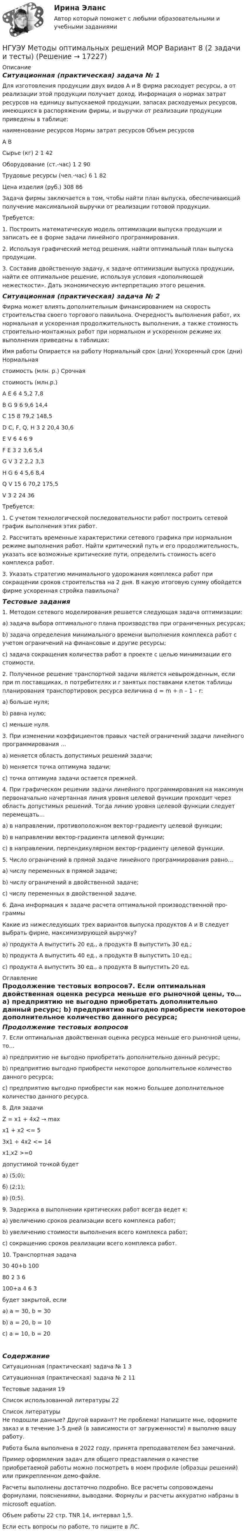     
          Описание
          Ситуационная (практическая) задача № 1 	Для изготовления продукции двух видов А и В фирма расходует ресурсы, а от реализации этой продукции получает доход. Информация о нормах затрат ресурсов на единицу выпускаемой продукции, запасах расходуемых ресурсов, имеющихся в распоряжении фирмы, и выручки от реализации продукции приведены в таблице:наименование ресурсов	Нормы затрат ресурсов	Объем ресурсов	А	В	Сырье (кг)											2			1			42Оборудование (ст.-час)					1			2			90Трудовые ресурсы (чел.-час)			6			1			82Цена изделия (руб.)							308		86		Задача фирмы заключается в том, чтобы найти план выпуска, обеспечивающий получение максимальной выручки от реализации готовой продукции.	Требуется:	1. Построить математическую модель оптимизации выпуска продукции и записать ее в форме задачи линейного программирования.	2. Используя графический метод решения, найти оптимальный план выпуска продукции.	3. Составив двойственную задачу, к задаче оптимизации выпуска продукции, найти ее оптимальное решение, используя условия «дополняющей нежесткости». Дать экономическую интерпретацию этого решения.Ситуационная (практическая) задача № 2Фирма может влиять дополнительным финансированием на скорость строительства своего торгового павильона. Очередность выполнения работ, их нормальная и ускоренная продолжительность выполнения, а также стоимость строительно-монтажных работ при нормальном и ускоренном режиме их выполнения приведены в таблицах:Имя работы	Опирается на работу	Нормальный срок (дни)	Ускоренный срок (дни)	Нормальнаястоимость (млн. р.)	Срочнаястоимость (млн.р.)A	E	6	4	5,2	7,8B	G	9	6	9,6	14,4C		15	8	79,2	148,5D	C, F, Q, Н	3	2	20,4	30,6E	V	6	4	6	9F	E	3	2	3,6	5,4G	V	3	2	2,2	3,3H	G	6	4	5,6	8,4Q	V	15	6	70,2	175,5V		3	2	24	36	Требуется:	1. С учетом технологической последовательности работ построить сетевой график выполнения этих работ.	2. Рассчитать временные характеристики сетевого графика при нормальном режиме выполнения работ. Найти критический путь и его продолжительность, указать все возможные критические пути, определить стоимость всего комплекса работ.	3. Указать стратегию минимального удорожания комплекса работ при сокращении сроков строительства на 2 дня. В какую итоговую сумму обойдется фирме ускоренная стройка павильона?Тестовые задания1. Методом сетевого моделирования решается следующая задача оптимизации:a) задача выбора оптимального плана производства при ограниченных ресурсах;b) задача определения минимального времени выполнения комплекса работ с учетом ограничений на финансовые и другие ресурсы;c) задача сокращения количества работ в проекте с целью минимизации его стоимости.2. Полученное решение транспортной задачи является невырожденным, если при m поставщиках, n потребителях и r занятых поставками клеток таблицы планирования транспортировок ресурса величина d = m + n – 1 – r:a) больше нуля;b) равна нулю;c) меньше нуля.3. При изменении коэффициентов правых частей ограничений задачи линейного программирования …a) меняется область допустимых решений задачи;b) меняется точка оптимума задачи;c) точка оптимума задачи остается прежней.4. При графическом решении задачи линейного программирования на максимум первоначально начертанная линия уровня целевой функции проходит через область допустимых решений. Тогда линию уровня целевой функции следует перемещать…а) в направлении, противоположном вектор-градиенту целевой функции;b) в направлении вектор-градиента целевой функции; c) в направлении, перпендикулярном вектор-градиенту целевой функции. 5. Число ограничений в прямой задаче линейного программирования равно… a) числу переменных в прямой задаче; b) числу ограничений в двойственной задаче; c) числу переменных в двойственной задаче. 6. Дана информация к задаче расчета оптимальной производственной про-граммыКакие из нижеследующих трех вариантов выпуска продуктов A и B следует выбрать фирме, максимизирующей выручку? a) продукта A выпустить 20 ед., а продукта B выпустить 30 ед.; b) продукта A выпустить 40 ед., а продукта B выпустить 10 ед.; c) продукта A выпустить 30 ед., а продукта B выпустить 20 ед.  
          Оглавление
          Продолжение тестовых вопросов7. Если оптимальная двойственная оценка ресурса меньше его рыночной цены, то… a) предприятию не выгодно приобретать дополнительно данный ресурс; b) предприятию выгодно приобрести некоторое дополнительное количество данного ресурса; c) предприятию выгодно приобрести как можно большее дополнительное количество данного ресурса.8. Для задачи Z = x1 + 4x2 → maxx1 + x2 <= 5 3x1 + 4x2 <= 14x1,x2 >=0допустимой точкой будета) (5;0); б) (2;1); в) (0;5). 9. Задержка в выполнении критических работ всегда ведет к: a) увеличению сроков реализации всего комплекса работ; b) увеличению стоимости выполнения всего комплекса работ; c) сокращению сроков реализации всего комплекса работ. 10. Транспортная задача 	30	40+b	10080	2	3	6100+a	4	6	3будет закрытой, если a) а = 30, b = 30 b) а = 20, b = 10 c) а = 10, b = 20СодержаниеСитуационная (практическая) задача № 1	3Ситуационная (практическая) задача № 2	11Тестовые задания	19Список использованной литературы	22 
          Список литературы
          Не подошли данные? Другой вариант? Не проблема! Напишите мне, оформите заказ и в течение 1-5 дней (в зависимости от загруженности) я выполню вашу работу.Работа была выполнена в 2022 году, принята преподавателем без замечаний.Пример оформления задач для общего представления о качестве приобретаемой работы можно посмотреть в моем профиле (образцы решений) или прикрепленном демо-файле.Расчеты выполнены достаточно подробно. Все расчеты сопровождены формулами, пояснениями, выводами. Формулы и расчеты аккуратно набраны в microsoft equation.Объем работы 22 стр. TNR 14, интервал 1,5.Если есть вопросы по работе, то пишите в ЛС.
            
            
            НГУЭУ Методы оптимальных решений МОР Вариант 7 (2 задачи и тесты). Ситуационная (практическая) задача № 1  	Для изготовления продукции двух видов А и В фирма расходует ресурсы, а от реализации этой продукции получает доходНГУЭУ Методы оптимальных решений МОР Вариант 8 (2 задачи и тесты)НГУЭУ Методы оптимальных решений РГР1 (2 задачи) Варианты 2,3,4,5,6,8,9,12,13,14,15,17,18,19,20,24 Фирма производит два вида изделий, используя три вида ресурсов, и получает доход от реализации выпущенной продукции. Нормативы затрат ресурсовНГУЭУ Методы оптимальных решений РГР2 Задача 2. ГРАФИЧЕСКИЙ АНАЛИЗ МАТРИЧНОЙ ИГРЫ Варианты 2,3,4,6,8,9,12,13,14,15,16,17,18,19,20,21,22,24 1. Используя графический метод, найти оптимальные смешанные стратегии игроков и цену игры. [НГУЭУ] Методы оптимальных решений (тест, зачет, экзамен, вопросы, ответы)НГУЭУ Методы оптимальных решений Транспортная задача Варианты 2,3,4,6,8,12,13,14,15,17,18,19,20,21,22,24 На трех складах хранится некоторый продукт в количествах А1, А2 и А3 единиц соответственно. Этот продукт необходимо доставить в три магазина[ НГУЭУ ] Методы принятия управленческих решений 6 вариант[ НГУЭУ ] Методы оптимальных решений 5 вариант[ НГУЭУ ] Методы оптимальных решений 6 вариант[НГУЭУ] Методы оптимальных решений (контрольная, вариант 1)[НГУЭУ] Методы оптимальных решений (контрольная, вариант 5)НГУЭУ Методы оптимальных решений МОР Вариант 1 (2 задачи и тесты)НГУЭУ Методы оптимальных решений МОР Вариант 2 (2 задачи и тесты)НГУЭУ Методы оптимальных решений МОР Вариант 3 (2 задачи и тесты) Для изготовления продукции двух видов А и В фирма расходует ресурсы, а от реализации этой продукции получает доход
