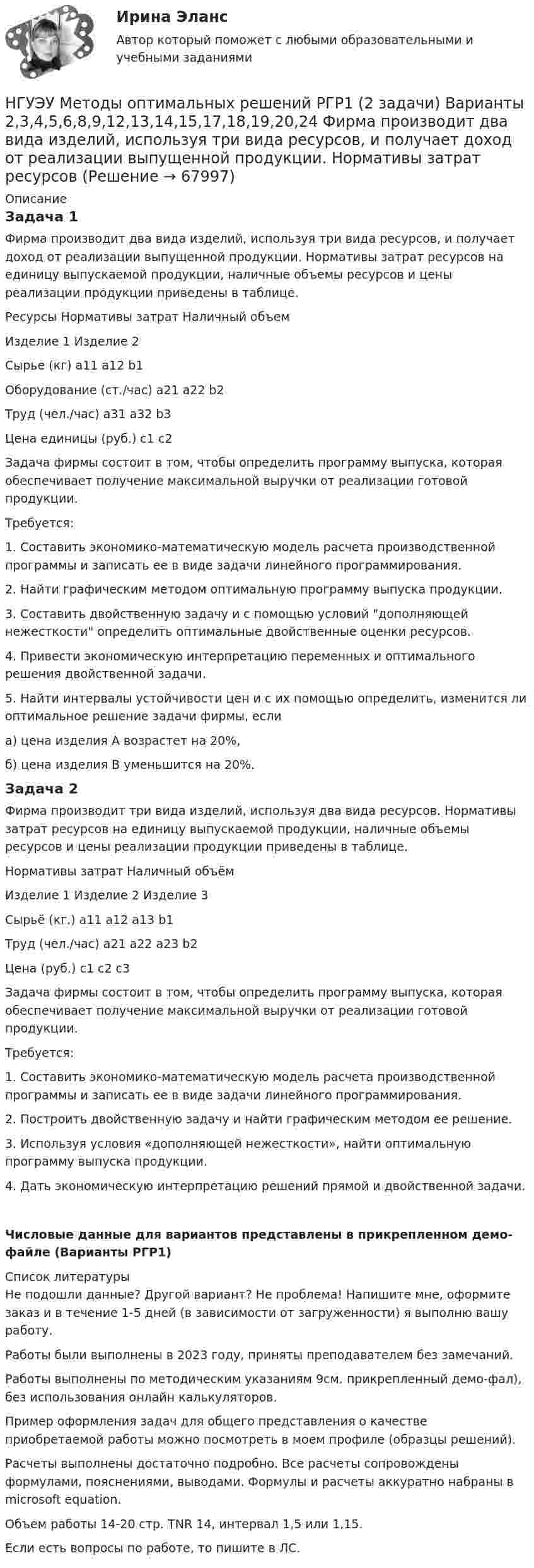     
            Описание
            Задача 1Фирма производит два вида изделий, используя три вида ресурсов, и получает доход от реализации выпущенной продукции. Нормативы затрат ресурсов на единицу выпускаемой продукции, наличные объемы ресурсов и цены реализации продукции приведены в таблице.Ресурсы							Нормативы затрат				Наличный объем											Изделие 1		Изделие 2Сырье (кг)								а11					а12						b1Оборудование (ст./час)		а21					а22						b2Труд (чел./час)						а31					а32						b3Цена единицы (руб.)			c1					c2Задача фирмы состоит в том, чтобы определить программу выпуска, которая обеспечивает получение максимальной выручки от реализации готовой продукции.Требуется:1. Составить экономико-математическую модель расчета производственной программы и записать ее в виде задачи линейного программирования.2. Найти графическим методом оптимальную программу выпуска продукции.3. Составить двойственную задачу и с помощью условий дополняющей нежесткости определить оптимальные двойственные оценки ресурсов.4. Привести экономическую интерпретацию переменных и оптимального решения двойственной задачи.5. Найти интервалы устойчивости цен и с их помощью определить, изменится ли оптимальное решение задачи фирмы, еслиа) цена изделия А возрастет на 20%,б) цена изделия В уменьшится на 20%.Задача 2Фирма производит три вида изделий, используя два вида ресурсов. Нормативы затрат ресурсов на единицу выпускаемой продукции, наличные объемы ресурсов и цены реализации продукции приведены в таблице.							Нормативы затрат															Наличный объём								Изделие 1				Изделие 2			Изделие 3Сырьё (кг.)				а11									а12							а13							b1Труд (чел./час)		а21									а22						а23								b2Цена (руб.)				c1									c2						c3Задача фирмы состоит в том, чтобы определить программу выпуска, которая обеспечивает получение максимальной выручки от реализации готовой продукции.Требуется:1. Составить экономико-математическую модель расчета производственной программы и записать ее в виде задачи линейного программирования.2. Построить двойственную задачу и найти графическим методом ее решение.3. Используя условия «дополняющей нежесткости», найти оптимальную программу выпуска продукции.4. Дать экономическую интерпретацию решений прямой и двойственной задачи.Числовые данные для вариантов представлены в прикрепленном демо-файле (Варианты РГР1)  
            Список литературы
            Не подошли данные? Другой вариант? Не проблема! Напишите мне, оформите заказ и в течение 1-5 дней (в зависимости от загруженности) я выполню вашу работу.Работы были выполнены в 2023 году, приняты преподавателем без замечаний.Работы выполнены по методическим указаниям 9см. прикрепленный демо-фал), без использования онлайн калькуляторов.Пример оформления задач для общего представления о качестве приобретаемой работы можно посмотреть в моем профиле (образцы решений).Расчеты выполнены достаточно подробно. Все расчеты сопровождены формулами, пояснениями, выводами. Формулы и расчеты аккуратно набраны в microsoft equation.Объем работы 14-20 стр. TNR 14, интервал 1,5 или 1,15.Если есть вопросы по работе, то пишите в ЛС. 
            
            
            НГУЭУ Методы оптимальных решений МОР Вариант 8 (2 задачи и тесты)НГУЭУ Методы оптимальных решений РГР1 (2 задачи) Варианты 2,3,4,5,6,8,9,12,13,14,15,17,18,19,20,24 Фирма производит два вида изделий, используя три вида ресурсов, и получает доход от реализации выпущенной продукции. Нормативы затрат ресурсовНГУЭУ Методы оптимальных решений РГР2 Задача 2. ГРАФИЧЕСКИЙ АНАЛИЗ МАТРИЧНОЙ ИГРЫ Варианты 2,3,4,6,8,9,12,13,14,15,16,17,18,19,20,21,22,24 1. Используя графический метод, найти оптимальные смешанные стратегии игроков и цену игры. [НГУЭУ] Методы оптимальных решений (тест, зачет, экзамен, вопросы, ответы)НГУЭУ Методы оптимальных решений Транспортная задача Варианты 2,3,4,6,8,12,13,14,15,17,18,19,20,21,22,24 На трех складах хранится некоторый продукт в количествах А1, А2 и А3 единиц соответственно. Этот продукт необходимо доставить в три магазина[ НГУЭУ ] Методы принятия управленческих решений 6 вариант[ НГУЭУ ] Методы сбора информации в социально - трудовой сфере 10 вариант[ НГУЭУ ] Методы оптимальных решений 6 вариант[НГУЭУ] Методы оптимальных решений (контрольная, вариант 1)[НГУЭУ] Методы оптимальных решений (контрольная, вариант 5)НГУЭУ Методы оптимальных решений МОР Вариант 1 (2 задачи и тесты)НГУЭУ Методы оптимальных решений МОР Вариант 2 (2 задачи и тесты)НГУЭУ Методы оптимальных решений МОР Вариант 3 (2 задачи и тесты) Для изготовления продукции двух видов А и В фирма расходует ресурсы, а от реализации этой продукции получает доходНГУЭУ Методы оптимальных решений МОР Вариант 4 (2 задачи и тесты)