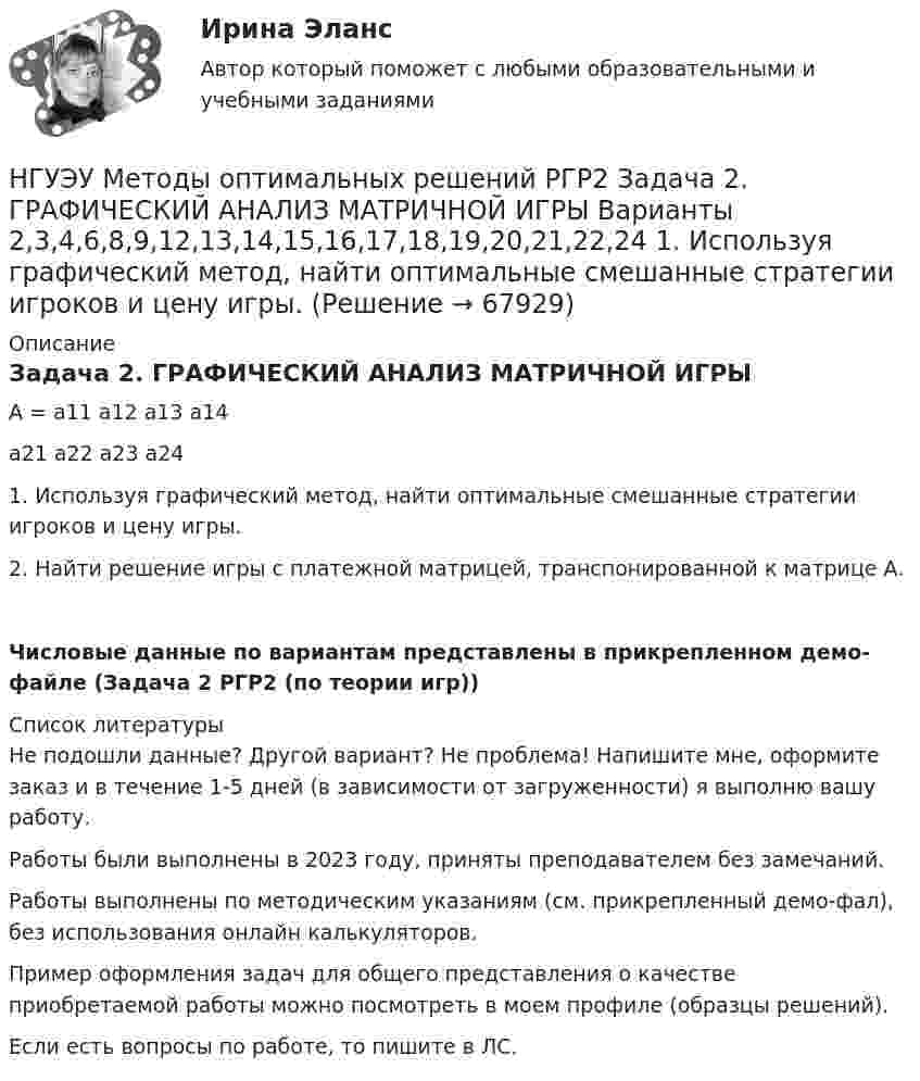     
            Описание
            Задача 2. ГРАФИЧЕСКИЙ АНАЛИЗ МАТРИЧНОЙ ИГРЫА = 		а11			а12			а13			а14			а21			а22			а23			а241. Используя графический метод, найти оптимальные смешанные стратегии игроков и цену игры.2. Найти решение игры с платежной матрицей, транспонированной к матрице А.Числовые данные по вариантам представлены в прикрепленном демо-файле (Задача 2 РГР2 (по теории игр))  
            Список литературы
            Не подошли данные? Другой вариант? Не проблема! Напишите мне, оформите заказ и в течение 1-5 дней (в зависимости от загруженности) я выполню вашу работу.Работы были выполнены в 2023 году, приняты преподавателем без замечаний.Работы выполнены по методическим указаниям (см. прикрепленный демо-фал), без использования онлайн калькуляторов.Пример оформления задач для общего представления о качестве приобретаемой работы можно посмотреть в моем профиле (образцы решений).Если есть вопросы по работе, то пишите в ЛС. 
            
            
            НГУЭУ Методы оптимальных решений РГР1 (2 задачи) Варианты 2,3,4,5,6,8,9,12,13,14,15,17,18,19,20,24 Фирма производит два вида изделий, используя три вида ресурсов, и получает доход от реализации выпущенной продукции. Нормативы затрат ресурсовНГУЭУ Методы оптимальных решений РГР2 Задача 2. ГРАФИЧЕСКИЙ АНАЛИЗ МАТРИЧНОЙ ИГРЫ Варианты 2,3,4,6,8,9,12,13,14,15,16,17,18,19,20,21,22,24 1. Используя графический метод, найти оптимальные смешанные стратегии игроков и цену игры. [НГУЭУ] Методы оптимальных решений (тест, зачет, экзамен, вопросы, ответы)НГУЭУ Методы оптимальных решений Транспортная задача Варианты 2,3,4,6,8,12,13,14,15,17,18,19,20,21,22,24 На трех складах хранится некоторый продукт в количествах А1, А2 и А3 единиц соответственно. Этот продукт необходимо доставить в три магазина[ НГУЭУ ] Методы принятия управленческих решений 6 вариант[ НГУЭУ ] Методы сбора информации в социально - трудовой сфере 10 вариант[ НГУЭУ ] Методы сбора информации в социально - трудовой сфере 4 вариант[НГУЭУ] Методы оптимальных решений (контрольная, вариант 1)[НГУЭУ] Методы оптимальных решений (контрольная, вариант 5)НГУЭУ Методы оптимальных решений МОР Вариант 1 (2 задачи и тесты)НГУЭУ Методы оптимальных решений МОР Вариант 2 (2 задачи и тесты)НГУЭУ Методы оптимальных решений МОР Вариант 3 (2 задачи и тесты) Для изготовления продукции двух видов А и В фирма расходует ресурсы, а от реализации этой продукции получает доходНГУЭУ Методы оптимальных решений МОР Вариант 4 (2 задачи и тесты)НГУЭУ Методы оптимальных решений МОР Вариант 7 (2 задачи и тесты). Ситуационная (практическая) задача № 1  	Для изготовления продукции двух видов А и В фирма расходует ресурсы, а от реализации этой продукции получает доход