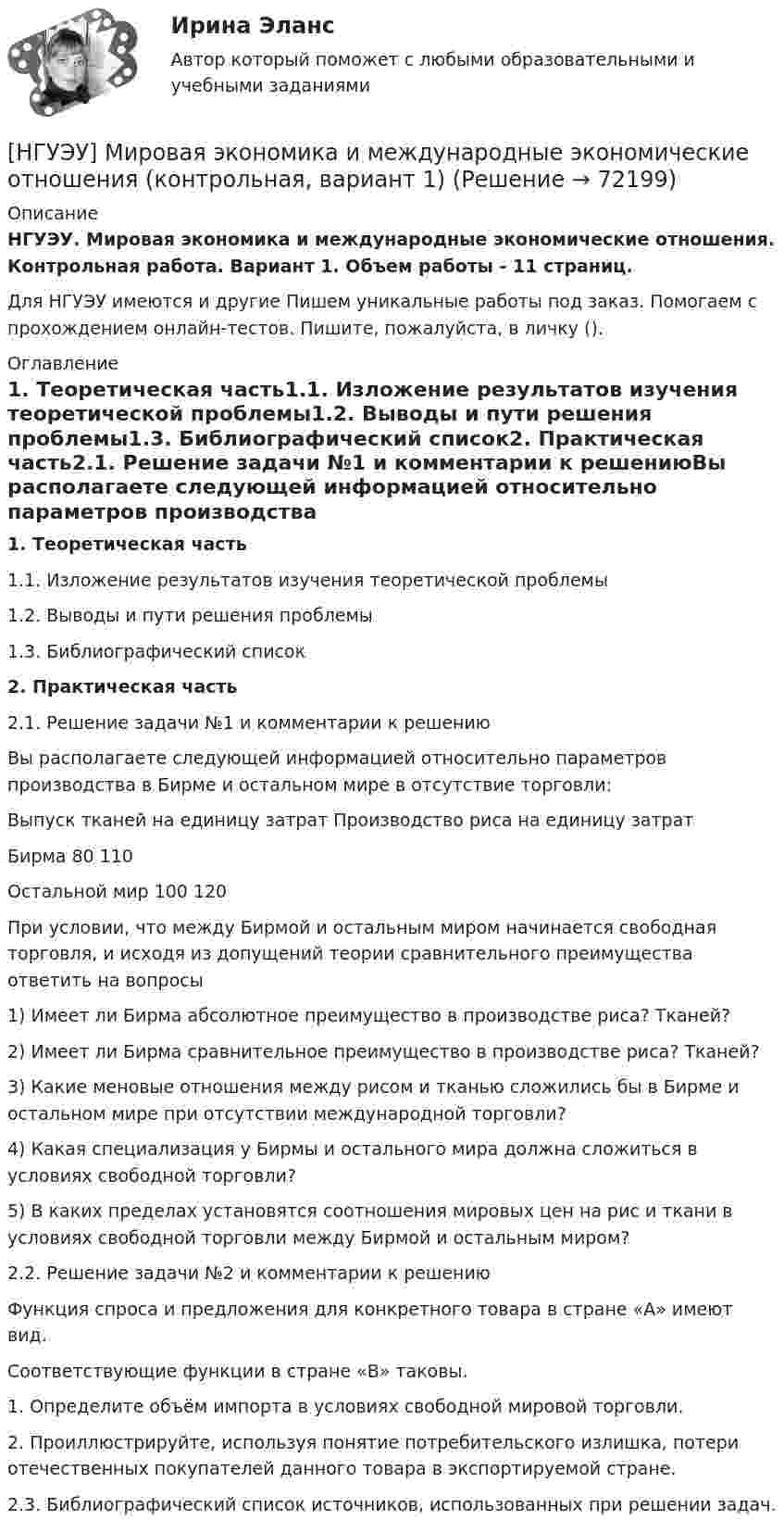      
            Описание
            НГУЭУ. Мировая экономика и международные экономические отношения. Контрольная работа. Вариант 1. Объем работы - 11 страниц.Для НГУЭУ имеются и другие  Пишем уникальные работы под заказ. Помогаем с прохождением онлайн-тестов. Пишите, пожалуйста, в личку (). 
            Оглавление
            1. Теоретическая часть1.1. Изложение результатов изучения теоретической проблемы1.2. Выводы и пути решения проблемы1.3. Библиографический список2. Практическая часть2.1. Решение задачи №1 и комментарии к решениюВы располагаете следующей информацией относительно параметров производства в Бирме и остальном мире в отсутствие торговли:	Выпуск тканей на единицу затрат	Производство риса на единицу затратБирма	80	110Остальной мир	100	120При условии, что между Бирмой и остальным миром начинается свободная торговля, и исходя из допущений теории сравнительного преимущества ответить на вопросы1) Имеет ли Бирма абсолютное преимущество в производстве риса? Тканей?2) Имеет ли Бирма сравнительное преимущество в производстве риса? Тканей?3) Какие меновые отношения между рисом и тканью сложились бы в Бирме и остальном мире при отсутствии международной торговли?4) Какая специализация у Бирмы и остального мира должна сложиться в условиях свободной торговли?5) В каких пределах установятся соотношения мировых цен на рис и ткани в условиях свободной торговли между Бирмой и остальным миром?2.2. Решение задачи №2 и комментарии к решениюФункция спроса и предложения для конкретного товара в стране «А» имеют вид.Соответствующие функции в стране «В» таковы.1. Определите объём импорта в условиях свободной мировой торговли. 2. Проиллюстрируйте, используя понятие потребительского излишка, потери отечественных покупателей данного товара в экспортируемой стране.2.3. Библиографический список источников, использованных при решении задач.  
            
            
            [ НГУЭУ ] Мировая экономика и международные экономические отношения 10 вариант[НГУЭУ] Мировая экономика и международные экономические отношения (контрольная, вариант 1)[ НГУЭУ ] Мобильный маркетинг 4 вариант[ НГУЭУ ] Моделирование процессов управления 6 вариант[НГУЭУ] Муниципальное право (контрольная, вариант 3)[ НГУЭУ ] Налоги и налогообложение 1 вариант[НГУЭУ] Налоги и налогообложение (контрольная, вариант 9)НГУЭУ Методы оптимальных решений РГР1 (2 задачи) Варианты 2,3,4,5,6,8,9,12,13,14,15,17,18,19,20,24 Фирма производит два вида изделий, используя три вида ресурсов, и получает доход от реализации выпущенной продукции. Нормативы затрат ресурсовНГУЭУ Методы оптимальных решений РГР2 Задача 2. ГРАФИЧЕСКИЙ АНАЛИЗ МАТРИЧНОЙ ИГРЫ Варианты 2,3,4,6,8,9,12,13,14,15,16,17,18,19,20,21,22,24 1. Используя графический метод, найти оптимальные смешанные стратегии игроков и цену игры. [НГУЭУ] Методы оптимальных решений (тест, зачет, экзамен, вопросы, ответы)НГУЭУ Методы оптимальных решений Транспортная задача Варианты 2,3,4,6,8,12,13,14,15,17,18,19,20,21,22,24 На трех складах хранится некоторый продукт в количествах А1, А2 и А3 единиц соответственно. Этот продукт необходимо доставить в три магазина[ НГУЭУ ] Методы принятия управленческих решений 6 вариант[ НГУЭУ ] Методы сбора информации в социально - трудовой сфере 10 вариант[ НГУЭУ ] Методы сбора информации в социально - трудовой сфере 4 вариант