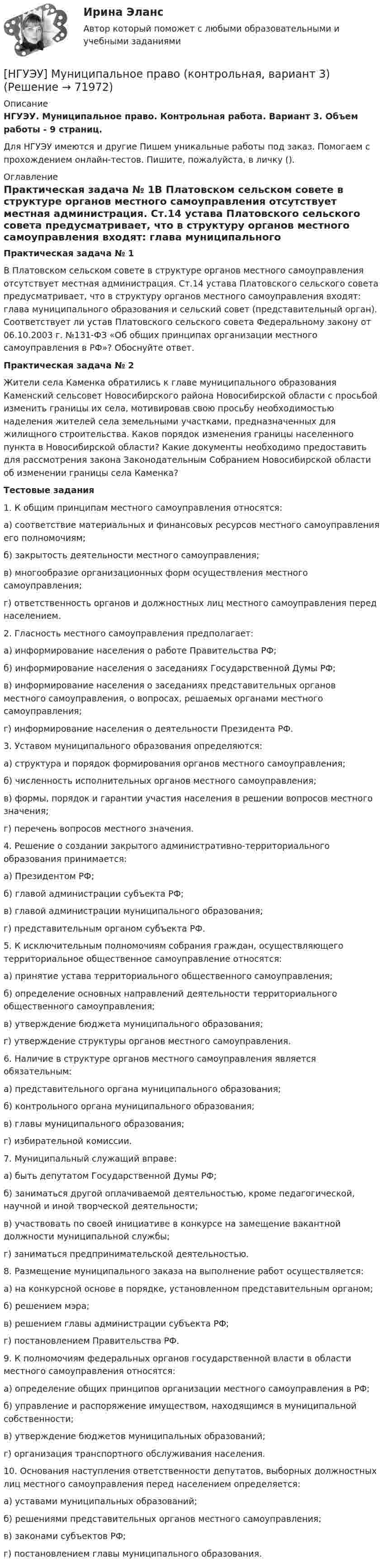      
            Описание
            НГУЭУ. Муниципальное право. Контрольная работа. Вариант 3. Объем работы - 9 страниц.Для НГУЭУ имеются и другие  Пишем уникальные работы под заказ. Помогаем с прохождением онлайн-тестов. Пишите, пожалуйста, в личку (). 
            Оглавление
            Практическая задача № 1В Платовском сельском совете в структуре органов местного самоуправления отсутствует местная администрация. Ст.14 устава Платовского сельского совета предусматривает, что в структуру органов местного самоуправления входят: глава муниципального образования и сельский совет (представительный орган). Соответствует ли устав Платовского сельского совета Федеральному закону от 06.10.2003 г. №131-ФЗ «Об общих принципах организации местного самоуправления в РФ»? Обоснуйте ответ. Практическая задача № 2Жители села Каменка обратились к главе муниципального образования Каменский сельсовет Новосибирского района Новосибирской области с просьбой изменить границы их села, мотивировав свою просьбу необходимостью наделения жителей села земельными участками, предназначенных для жилищного строительства. Каков порядок изменения границы населенного пункта в Новосибирской области? Какие документы необходимо предоставить для рассмотрения закона Законодательным Собранием Новосибирской области об изменении границы села Каменка?Тестовые задания 1. К общим принципам местного самоуправления относятся: а) соответствие материальных и финансовых ресурсов местного самоуправления его полномочиям; б) закрытость деятельности местного самоуправления; в) многообразие организационных форм осуществления местного самоуправления;г) ответственность органов и должностных лиц местного самоуправления перед населением. 2. Гласность местного самоуправления предполагает: а) информирование населения о работе Правительства РФ; б) информирование населения о заседаниях Государственной Думы РФ; в) информирование населения о заседаниях представительных органов местного самоуправления, о вопросах, решаемых органами местного самоуправления; г) информирование населения о деятельности Президента РФ. 3. Уставом муниципального образования определяются: а) структура и порядок формирования органов местного самоуправления; б) численность исполнительных органов местного самоуправления; в) формы, порядок и гарантии участия населения в решении вопросов местного значения; г) перечень вопросов местного значения. 4. Решение о создании закрытого административно-территориального образования принимается: а) Президентом РФ; б) главой администрации субъекта РФ; в) главой администрации муниципального образования; г) представительным органом субъекта РФ. 5. К исключительным полномочиям собрания граждан, осуществляющего территориальное общественное самоуправление относятся: а) принятие устава территориального общественного самоуправления; б) определение основных направлений деятельности территориального общественного самоуправления; в) утверждение бюджета муниципального образования; г) утверждение структуры органов местного самоуправления. 6. Наличие в структуре органов местного самоуправления является обязательным: а) представительного органа муниципального образования;б) контрольного органа муниципального образования; в) главы муниципального образования; г) избирательной комиссии.7. Муниципальный служащий вправе: а) быть депутатом Государственной Думы РФ; б) заниматься другой оплачиваемой деятельностью, кроме педагогической, научной и иной творческой деятельности; в) участвовать по своей инициативе в конкурсе на замещение вакантной должности муниципальной службы; г) заниматься предпринимательской деятельностью. 8. Размещение муниципального заказа на выполнение работ осуществляется: а) на конкурсной основе в порядке, установленном представительным органом; б) решением мэра; в) решением главы администрации субъекта РФ; г) постановлением Правительства РФ.9. К полномочиям федеральных органов государственной власти в области местного самоуправления относятся: а) определение общих принципов организации местного самоуправления в РФ; б) управление и распоряжение имуществом, находящимся в муниципальной собственности; в) утверждение бюджетов муниципальных образований; г) организация транспортного обслуживания населения. 10. Основания наступления ответственности депутатов, выборных должностных лиц местного самоуправления перед населением определяется: а) уставами муниципальных образований; б) решениями представительных органов местного самоуправления; в) законами субъектов РФ;г) постановлением главы муниципального образования.  
            
            
            [ НГУЭУ ] Моделирование процессов управления 6 вариант[НГУЭУ] Муниципальное право (контрольная, вариант 3)[ НГУЭУ ] Налоги и налогообложение 1 вариант[НГУЭУ] Налоги и налогообложение (контрольная, вариант 9)[НГУЭУ] Налоги и налогообложение (тест, зачет, экзамен, вопросы, ответы)[ НГУЭУ ] Налоговый учет и аудит 2 вариант[ НГУЭУ ] Налоговый учет и аудит 4 вариантНГУЭУ Методы оптимальных решений Транспортная задача Варианты 2,3,4,6,8,12,13,14,15,17,18,19,20,21,22,24 На трех складах хранится некоторый продукт в количествах А1, А2 и А3 единиц соответственно. Этот продукт необходимо доставить в три магазина[ НГУЭУ ] Методы принятия управленческих решений 6 вариант[ НГУЭУ ] Методы сбора информации в социально - трудовой сфере 10 вариант[ НГУЭУ ] Методы сбора информации в социально - трудовой сфере 4 вариант[НГУЭУ] Методы сбора информации в социально-трудовой сфере (контрольная, вариант 1)[ НГУЭУ ] Мировая экономика и международные экономические отношения 10 вариант[НГУЭУ] Мировая экономика и международные экономические отношения (контрольная, вариант 1)