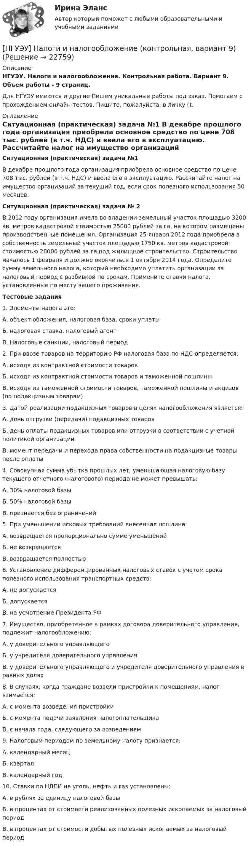      
          Описание
          НГУЭУ. Налоги и налогообложение. Контрольная работа. Вариант 9. Объем работы - 9 страниц.Для НГУЭУ имеются и другие  Пишем уникальные работы под заказ. Помогаем с прохождением онлайн-тестов. Пишите, пожалуйста, в личку (). 
          Оглавление
          Ситуационная (практическая) задача №1 В декабре прошлого года организация приобрела основное средство по цене 708 тыс. рублей (в т.ч. НДС) и ввела его в эксплуатацию. Рассчитайте налог на имущество организаций за текущий год, если срок полезного использования 50 месяцев.Ситуационная (практическая) задача № 2 В 2012 году организация имела во владении земельный участок площадью 3200 кв. метров кадастровой стоимостью 25000 рублей за га, на котором размещены производственные помещения. Организация 25 января 2012 года приобрела в собственность земельный участок площадью 1750 кв. метров кадастровой стоимостью 28000 рублей за га под жилищное строительство. Строительство началось 1 февраля и должно окончиться 1 октября 2014 года. Определите сумму земельного налога, который необходимо уплатить организации за налоговый период с разбивкой по срокам. Примените ставки налога, установленные по месту вашего проживания.Тестовые задания1. Элементы налога это: А. объект обложения, налоговая база, сроки уплаты Б. налоговая ставка, налоговый агент В. Налоговые санкции, налоговый период 2. При ввозе товаров на территорию РФ налоговая база по НДС определяется:А. исходя из контрактной стоимости товаровБ. исходя из контрактной стоимости товаров и таможенной пошлины В. исходя из таможенной стоимости товаров, таможенной пошлины и акцизов (по подакцизным товарам) 3. Датой реализации подакцизных товаров в целях налогообложения является:А. день отгрузки (передачи) подакцизных товаров Б. день оплаты подакцизных товаров или отгрузки в соответствии с учетной политикой организации В. момент передачи и перехода права собственности на подакцизные товары после оплаты 4. Совокупная сумма убытка прошлых лет, уменьшающая налоговую базу текущего отчетного (налогового) периода не может превышать: А. 30% налоговой базы  Б. 50% налоговой базы В. признается без ограничений 5. При уменьшении исковых требований внесенная пошлина: А. возвращается пропорционально сумме уменьшений Б. не возвращается В. возвращается полностью 6. Установление дифференцированных налоговых ставок с учетом срока полезного использования транспортных средств: А. не допускается Б. допускается В. на усмотрение Президента РФ 7. Имущество, приобретенное в рамках договора доверительного управления, подлежит налогообложению: А. у доверительного управляющего Б. у учредителя доверительного управления В. у доверительного управляющего и учредителя доверительного управления в равных долях 8. В случаях, когда граждане возвели пристройки к помещениям, налог взимается: А. с момента возведения пристройки Б. с момента подачи заявления налогоплательщика В. с начала года, следующего за возведением 9. Налоговым периодом по земельному налогу признается: А. календарный месяц Б. квартал В. календарный год 10. Ставки по НДПИ на уголь, нефть и газ установлены: А. в рублях за единицу налоговой базы Б. в процентах от стоимости реализованных полезных ископаемых за налоговый период В. в процентах от стоимости добытых полезных ископаемых за налоговый период 
            
            
            [ НГУЭУ ] Налоги и налогообложение 1 вариант[НГУЭУ] Налоги и налогообложение (контрольная, вариант 9)[НГУЭУ] Налоги и налогообложение (тест, зачет, экзамен, вопросы, ответы)[ НГУЭУ ] Налоговый учет и аудит 2 вариант[ НГУЭУ ] Налоговый учет и аудит 4 вариант[НГУЭУ] Налоговый учет и аудит (контрольная, вариант 9)[НГУЭУ] Налоговый учет и аудит (часть 2) (контрольная, вариант 9)[ НГУЭУ ] Методы сбора информации в социально - трудовой сфере 10 вариант[ НГУЭУ ] Методы сбора информации в социально - трудовой сфере 4 вариант[НГУЭУ] Методы сбора информации в социально-трудовой сфере (контрольная, вариант 1)[ НГУЭУ ] Мировая экономика и международные экономические отношения 10 вариант[НГУЭУ] Мировая экономика и международные экономические отношения (контрольная, вариант 1)[ НГУЭУ ] Мобильный маркетинг 4 вариант[ НГУЭУ ] Моделирование процессов управления 6 вариант