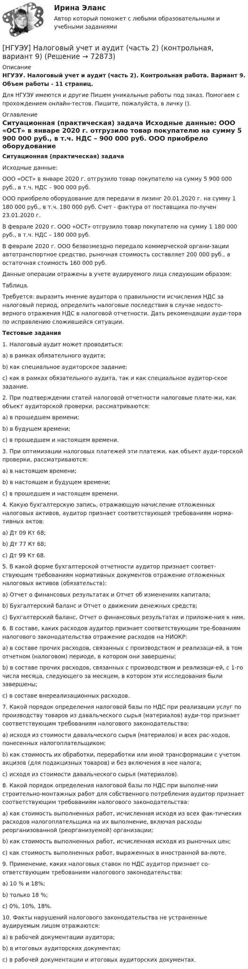      
            Описание
            НГУЭУ. Налоговый учет и аудит (часть 2). Контрольная работа. Вариант 9. Объем работы - 11 страниц.Для НГУЭУ имеются и другие  Пишем уникальные работы под заказ. Помогаем с прохождением онлайн-тестов. Пишите, пожалуйста, в личку (). 
            Оглавление
            Ситуационная (практическая) задача Исходные данные: ООО «ОСТ» в январе 2020 г. отгрузило товар покупателю на сумму 5 900 000 руб., в т.ч. НДС – 900 000 руб. ООО приобрело оборудование для передачи в лизинг 20.01.2020 г. на сумму 1 180 000 руб., в т.ч. 180 000 руб. Счет - фактура от поставщика по-лучен 23.01.2020 г. В феврале 2020 г. ООО «ОСТ» отгрузило товар покупателю на сумму 1 180 000 руб., в т.ч. НДС – 180 000 руб. В феврале 2020 г. ООО безвозмездно передало коммерческой органи-зации автотранспортное средство, рыночная стоимость составляет 200 000 руб., а остаточная стоимость 160 000 руб. Данные операции отражены в учете аудируемого лица следующим образом:Таблица.Требуется: выразить мнение аудитора о правильности исчисления НДС за налоговый период, определить налоговые последствия в случае недосто-верного отражения НДС в налоговой отчетности. Дать рекомендации ауди-тора по исправлению сложившейся ситуации.Тестовые задания1. Налоговый аудит может проводиться: a) в рамках обязательного аудита; b) как специальное аудиторское задание; c) как в рамках обязательного аудита, так и как специальное аудитор-ское задание. 2. При подтверждении статей налоговой отчетности налоговые плате-жи, как объект аудиторской проверки, рассматриваются: a) в прошедшем времени; b) в будущем времени; c) в прошедшем и настоящем времени. 3. При оптимизации налоговых платежей эти платежи, как объект ауди-торской проверки, рассматриваются: a) в настоящем времени; b) в настоящем и будущем времени; c) в прошедшем и настоящем времени. 4. Какую бухгалтерскую запись, отражающую начисление отложенных налоговых активов, аудитор признает соответствующей требованиям норма-тивных актов: a) Дт 09 Кт 68; b) Дт 77 Кт 68; c) Дт 99 Кт 68. 5. В какой форме бухгалтерской отчетности аудитор признает соответ-ствующим требованиям нормативных документов отражение отложенных налоговых активов (обязательств): a) Отчет о финансовых результатах и Отчет об изменениях капитала; b) Бухгалтерский баланс и Отчет о движении денежных средств; c) Бухгалтерский баланс, Отчет о финансовых результатах и приложе-ния к ним. 6. В составе, каких расходов аудитор признает соответствующим тре-бованиям налогового законодательства отражение расходов на НИОКР: a) в составе прочих расходов, связанных с производством и реализаци-ей, в том отчетном (налоговом) периоде, в котором они завершены; b) в составе прочих расходов, связанных с производством и реализаци-ей, с 1-го числа месяца, следующего за месяцем, в котором эти исследования были завершены; c) в составе внереализационных расходов. 7. Какой порядок определения налоговой базы по НДС при реализации услуг по производству товаров из давальческого сырья (материалов) ауди-тор признает соответствующим требованиям налогового законодательства: a) исходя из стоимости давальческого сырья (материалов) и всех рас-ходов, понесенных налогоплательщиком; b) как стоимость их обработки, переработки или иной трансформации с учетом акцизов (для подакцизных товаров) и без включения в нее налога; c) исходя из стоимости давальческого сырья (материалов). 8. Какой порядок определения налоговой базы по НДС при выполне-нии строительно-монтажных работ для собственного потребления аудитор признает соответствующим требованиям налогового законодательства: a) как стоимость выполненных работ, исчисленная исходя из всех фак-тических расходов налогоплательщика на их выполнение, включая расходы реорганизованной (реорганизуемой) организации; b) как стоимость выполненных работ, исчисленная исходя из рыночных цен; c) как стоимость выполненных работ, выраженных в иностранной ва-люте. 9. Применение, каких налоговых ставок по НДС аудитор признает со-ответствующим требованиям налогового законодательства: a) 10 % и 18%; b) только 18 %; c) 0%, 10%, 18%. 10. Факты нарушений налогового законодательства не устраненные аудируемым лицом отражаются: a) в рабочей документации аудитора; b) в итоговых аудиторских документах; c) в рабочей документации и итоговых аудиторских документах.  
            
            
            [НГУЭУ] Налоговый учет и аудит (контрольная, вариант 9)[НГУЭУ] Налоговый учет и аудит (часть 2) (контрольная, вариант 9)[ НГУЭУ ] Оплата труда персонала 10 вариант[ НГУЭУ ] Оплата труда персонала 4 вариант[НГУЭУ] Оплата труда персонала (контрольная, вариант 1)[ НГУЭУ ] Организационная культура 10 вариант[ НГУЭУ ] Организационная культура 1 вариант[ НГУЭУ ] Мобильный маркетинг 4 вариант[ НГУЭУ ] Моделирование процессов управления 6 вариант[НГУЭУ] Муниципальное право (контрольная, вариант 3)[ НГУЭУ ] Налоги и налогообложение 1 вариант[НГУЭУ] Налоги и налогообложение (контрольная, вариант 9)[НГУЭУ] Налоги и налогообложение (тест, зачет, экзамен, вопросы, ответы)[ НГУЭУ ] Налоговый учет и аудит 2 вариант