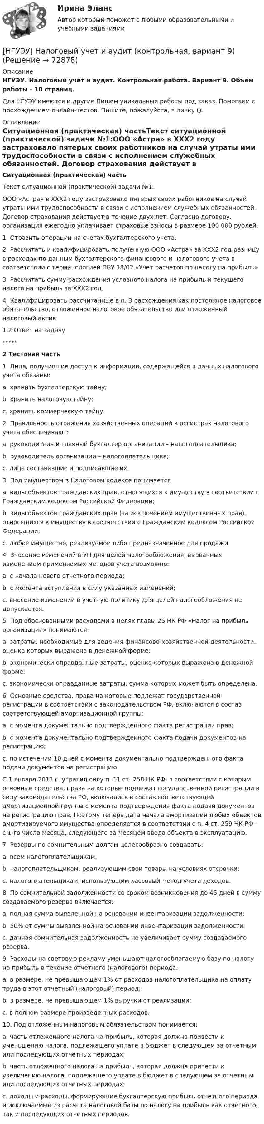     
            Описание
            НГУЭУ. Налоговый учет и аудит. Контрольная работа. Вариант 9. Объем работы - 10 страниц.Для НГУЭУ имеются и другие  Пишем уникальные работы под заказ. Помогаем с прохождением онлайн-тестов. Пишите, пожалуйста, в личку (). 
            Оглавление
            Ситуационная (практическая) частьТекст ситуационной (практической) задачи №1:ООО «Астра» в ХХХ2 году застраховало пятерых своих работников на случай утраты ими трудоспособности в связи с исполнением служебных обязанностей. Договор страхования действует в течение двух лет. Согласно договору, организация ежегодно уплачивает страховые взносы в размере 100 000 рублей. 1. Отразить операции на счетах бухгалтерского учета. 2. Рассчитать и квалифицировать полученную ООО «Астра» за ХХХ2 год разницу в расходах по данным бухгалтерского финансового и налогового учета в соответствии с терминологией ПБУ 18/02 «Учет расчетов по налогу на прибыль». 3. Рассчитать сумму расхождения условного налога на прибыль и текущего налога на прибыль за ХХХ2 год. 4. Квалифицировать рассчитанные в п. 3 расхождения как постоянное налоговое обязательство, отложенное налоговое обязательство или отложенный налоговый актив. 1.2 Ответ на задачу*****2 Тестовая часть1. Лица, получившие доступ к информации, содержащейся в данных налогового учета обязаны: a. хранить бухгалтерскую тайну; b. хранить налоговую тайну; c. хранить коммерческую тайну. 2. Правильность отражения хозяйственных операций в регистрах налогового учета обеспечивают: a. руководитель и главный бухгалтер организации – налогоплательщика; b. руководитель организации – налогоплательщика; c. лица составившие и подписавшие их. 3. Под имуществом в Налоговом кодексе понимается a. виды объектов гражданских прав, относящихся к имуществу в соответствии с Гражданским кодексом Российской Федерации; b. виды объектов гражданских прав (за исключением имущественных прав), относящихся к имуществу в соответствии с Гражданским кодексом Российской Федерации; c. любое имущество, реализуемое либо предназначенное для продажи. 4. Внесение изменений в УП для целей налогообложения, вызванных изменением применяемых методов учета возможно: a. с начала нового отчетного периода; b. с момента вступления в силу указанных изменений; c. внесение изменений в учетную политику для целей налогообложения не допускается. 5. Под обоснованными расходами в целях главы 25 НК РФ «Налог на прибыль организации» понимаются: a. затраты, необходимые для ведения финансово-хозяйственной деятельности, оценка которых выражена в денежной форме; b. экономически оправданные затраты, оценка которых выражена в денежной форме; c. экономически оправданные затраты, сумма которых может быть определена. 6. Основные средства, права на которые подлежат государственной регистрации в соответствии с законодательством РФ, включаются в состав соответствующей амортизационной группы: a. с момента документально подтвержденного факта регистрации прав; b. с момента документально подтвержденного факта подачи документов на регистрацию; c. по истечении 10 дней с момента документально подтвержденного факта подачи документов на регистрацию. С 1 января 2013 г. утратил силу п. 11 ст. 258 НК РФ, в соответствии с которым основные средства, права на которые подлежат государственной регистрации в силу законодательства РФ, включались в состав соответствующей амортизационной группы с момента подтверждения факта подачи документов на регистрацию прав. Поэтому теперь дата начала амортизации любых объектов амортизируемого имущества определяется в соответствии с п. 4 ст. 259 НК РФ - с 1-го числа месяца, следующего за месяцем ввода объекта в эксплуатацию.7. Резервы по сомнительным долгам целесообразно создавать: a. всем налогоплательщикам; b. налогоплательщикам, реализующим свои товары на условиях отсрочки; c. налогоплательщикам, использующим кассовый метод учета доходов. 8. По сомнительной задолженности со сроком возникновения до 45 дней в сумму создаваемого резерва включается: a. полная сумма выявленной на основании инвентаризации задолженности; b. 50% от суммы выявленной на основании инвентаризации задолженности; c. данная сомнительная задолженность не увеличивает сумму создаваемого резерва. 9. Расходы на световую рекламу уменьшают налогооблагаемую базу по налогу на прибыль в течение отчетного (налогового) периода: a. в размере, не превышающем 1% от расходов налогоплательщика на оплату труда в этот отчетный (налоговый) период; b. в размере, не превышающем 1% выручки от реализации; c. в полном размере произведенных расходов. 10. Под отложенным налоговым обязательством понимается: a. часть отложенного налога на прибыль, которая должна привести к уменьшению налога, подлежащего уплате в бюджет в следующем за отчетным или последующих отчетных периодах; b. часть отложенного налога на прибыль, которая должна привести к увеличению налога, подлежащего уплате в бюджет в следующем за отчетным или последующих отчетных периодах; c. доходы и расходы, формирующие бухгалтерскую прибыль отчетного периода и исключаемые из расчета налоговой базы по налогу на прибыль как отчетного, так и последующих отчетных периодов.   
            
            
            [ НГУЭУ ] Налоговый учет и аудит 4 вариант[НГУЭУ] Налоговый учет и аудит (контрольная, вариант 9)[НГУЭУ] Налоговый учет и аудит (часть 2) (контрольная, вариант 9)[ НГУЭУ ] Оплата труда персонала 10 вариант[ НГУЭУ ] Оплата труда персонала 4 вариант[НГУЭУ] Оплата труда персонала (контрольная, вариант 1)[ НГУЭУ ] Организационная культура 10 вариант[НГУЭУ] Мировая экономика и международные экономические отношения (контрольная, вариант 1)[ НГУЭУ ] Мобильный маркетинг 4 вариант[ НГУЭУ ] Моделирование процессов управления 6 вариант[НГУЭУ] Муниципальное право (контрольная, вариант 3)[ НГУЭУ ] Налоги и налогообложение 1 вариант[НГУЭУ] Налоги и налогообложение (контрольная, вариант 9)[НГУЭУ] Налоги и налогообложение (тест, зачет, экзамен, вопросы, ответы)