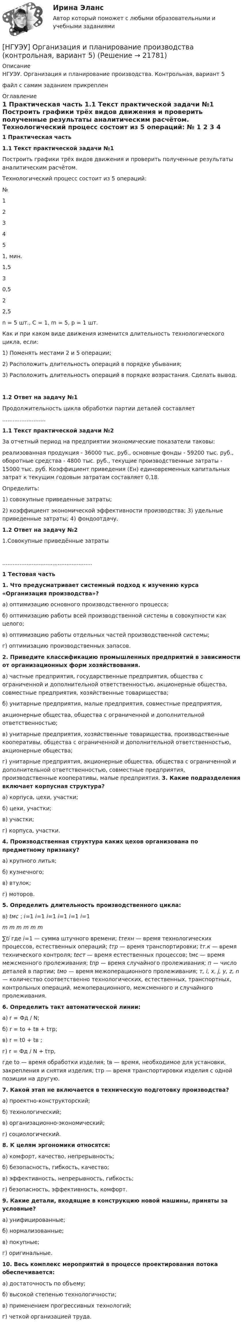     
          Описание
          НГУЭУ. Организация и планирование производства. Контрольная, вариант 5файл с самим заданием прикреплен 
          Оглавление
           1                 Практическая часть 1.1           Текст практической задачи №1	Построить графики трёх видов движения и проверить полученные результаты аналитическим расчётом. 	Технологический процесс состоит из 5 операций:   № 1 2 3 4 5   1, мин. 1,5 3 0,5 2 2,5 	n = 5 шт., С = 1, m = 5, р = 1 шт. 	Как и при каком виде движения изменится длительность технологического цикла, если: 	1)                Поменять местами 2 и 5 операции; 	2)                Расположить длительность операций в порядке убывания; 	3)                Расположить длительность операций в порядке возрастания. Сделать вывод.     1.2           Ответ на задачу №1Продолжительность цикла обработки партии деталей составляет                                   ......................... 1.1           Текст практической задачи №2	За отчетный период на предприятии экономические показатели таковы: 	реализованная продукция - 36000 тыс. руб., основные фонды - 59200 тыс. руб., оборотные средства - 4800 тыс. руб., текущие производственные затраты - 15000 тыс. руб. Коэффициент приведения (Ен) единовременных капитальных затрат к текущим годовым затратам составляет 0,18. 	Определить: 	1)     совокупные приведенные затраты; 	2)     коэффициент экономической эффективности производства; 3) удельные приведенные затраты; 4) фондоотдачу.   1.2           Ответ на задачу №2	1.Совокупные приведённые затраты.................................................... 1                 Тестовая часть 1.                 Что предусматривает системный подход к изучению курса «Организация производства»? 	а) оптимизацию основного производственного процесса; 	б) оптимизацию работы всей производственной системы в совокупности как целого; 	в) оптимизацию работы отдельных частей производственной системы; 	г) оптимизацию производственных запасов.  2.                 Приведите классификацию промышленных предприятий в зависимости от организационных форм хозяйствования. 	а) частные предприятия, государственные предприятия, общества с ограниченной и дополнительной ответственностью, акционерные общества, совместные предприятия, хозяйственные товарищества; 	 б) унитарные  предприятия,  малые  предприятия,  совместные  предприятия, 	акционерные общества, общества с ограниченной и дополнительной ответственностью; 	в) унитарные      предприятия,      хозяйственные    товарищества,         производственные кооперативы, общества с ограниченной и дополнительной ответственностью, акционерные общества; 	г) унитарные предприятия, акционерные общества, общества с ограниченной и дополнительной  ответственностью,       совместные         предприятия,         производственные кооперативы, малые предприятия. 3. Какие подразделения включает корпусная структура? 	а) корпуса, цехи, участки; 	б) цехи, участки; 	в) участки; 	г) корпуса, участки.  4.                 Производственная структура каких цехов организована по предметному признаку? 	а) крупного литья; 	б) кузнечного; 	в) втулок; 	г) моторов.  5.                 Определить длительность производственного цикла: в)                     tмс ; i=1              i=1     i=1                i=1                i=1                i=1 m                 m                       m                     m                     m                     m	∑ti где i=1 — сумма штучного времени; tтехн — время технологических процессов, естественных операций; tтр — время транспортировки; tт.к — время технического контроля; tecт — время естественных процессов; tмс — время межсменного пролеживания; tпр — время случайного пролеживания; п — число деталей в партии; tмо — время межоперационного пролеживания; т, i, x, j, у, z, n — количество соответственно технологических, естественных, транспортных, контрольных операций, межоперационного, межсменного и случайного пролеживания.  6. Определить такт автоматической линии: 	а) r = Фд / N; 	б) r = to + tв + tтр; 	в) r = t0 + tв ; 	г) r = Фд / N + tтp, 	где to — время обработки изделия; tв — время, необходимое для установки, закрепления и снятия изделия; tтр — время транспортировки изделия с одной позиции на другую.  7. Какой этап не включается в техническую подготовку производства? 	а) проектно-конструкторский; 	б) технологический; 	в) организационно-экономический; 	г) социологический.  8. К целям эргономики относятся: 	а) комфорт, качество, непрерывность; 	б) безопасность, гибкость, качество; 	в) эффективность, непрерывность, гибкость; 	г) безопасность, эффективность, комфорт.  9.                 Какие детали, входящие в конструкцию новой машины, приняты за условные? 	а) унифицированные; 	б) нормализованные; 	в) покупные; 	г) оригинальные.  10.             Весь комплекс мероприятий в процессе проектирования потока обеспечивается: 	а) достаточность по объему; 	б) высокой степенью технологичности; 	в) применением прогрессивных технологий; 	г) четкой организацией труда.  
            
            
            [ НГУЭУ ] Организационное поведение 6 вариант[НГУЭУ] Организация и планирование производства (контрольная, вариант 5)[НГУЭУ] Организация предпринимательской деятельности (контрольная, вариант 5)[ НГУЭУ ] Организация туристской индустрии 8 вариант[ НГУЭУ ] Организация управленческого труда 10 вариант[ НГУЭУ ] ОСНОВНЫЕ СОЦИОЛОГИЧЕСКИЕ ПОДХОДЫ К АНАЛИЗУ ОРГАНИЗАЦИЙ 1 вариант[ НГУЭУ ] Основы безопасности труда 10 вариант[НГУЭУ] Налоговый учет и аудит (контрольная, вариант 9)[НГУЭУ] Налоговый учет и аудит (часть 2) (контрольная, вариант 9)[ НГУЭУ ] Оплата труда персонала 10 вариант[ НГУЭУ ] Оплата труда персонала 4 вариант[НГУЭУ] Оплата труда персонала (контрольная, вариант 1)[ НГУЭУ ] Организационная культура 10 вариант[ НГУЭУ ] Организационная культура 1 вариант