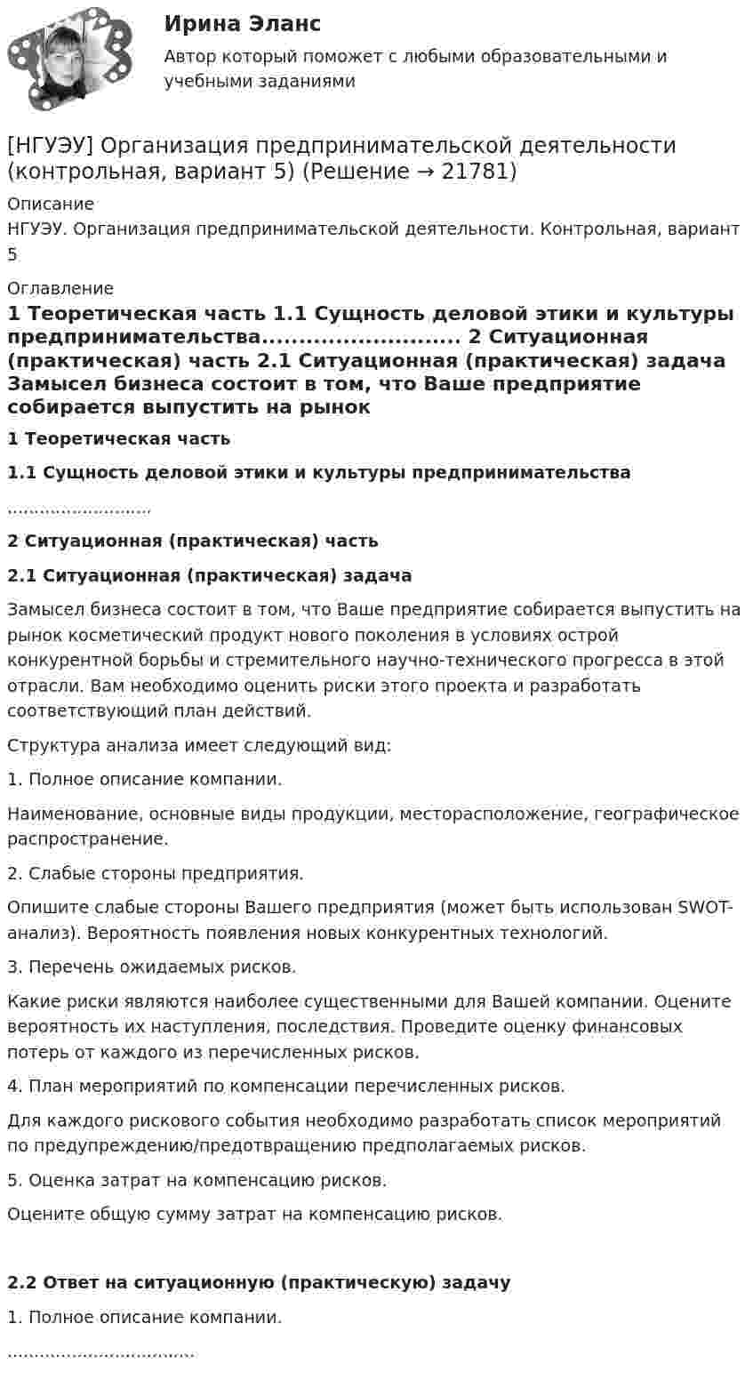      
          Описание
          НГУЭУ. Организация предпринимательской деятельности. Контрольная, вариант 5 
          Оглавление
           1 Теоретическая часть 1.1 Сущность деловой этики и культуры предпринимательства........................... 2 Ситуационная (практическая) часть 2.1 Ситуационная (практическая) задача	Замысел бизнеса состоит в том, что Ваше предприятие собирается выпустить на рынок косметический продукт нового поколения в условиях острой конкурентной борьбы и стремительного научно-технического прогресса в этой отрасли. Вам необходимо оценить риски этого проекта и разработать соответствующий план действий.	Структура анализа имеет следующий вид:	1. Полное описание компании.	Наименование, основные виды продукции, месторасположение, географическое распространение.	2. Слабые стороны предприятия.	Опишите слабые стороны Вашего предприятия (может быть использован SWOT-анализ). Вероятность появления новых конкурентных технологий.	3. Перечень ожидаемых рисков.	Какие риски являются наиболее существенными для Вашей компании. Оцените вероятность их наступления, последствия. Проведите оценку финансовых потерь от каждого из перечисленных рисков.	4. План мероприятий по компенсации перечисленных рисков.	Для каждого рискового события необходимо разработать список мероприятий по предупреждению/предотвращению предполагаемых рисков.	5. Оценка затрат на компенсацию рисков.	Оцените общую сумму затрат на компенсацию рисков.   2.2 Ответ на ситуационную (практическую) задачу	1. Полное описание компании.................................... 
            
            
            [НГУЭУ] Организация и планирование производства (контрольная, вариант 5)[НГУЭУ] Организация предпринимательской деятельности (контрольная, вариант 5)[ НГУЭУ ] Организация туристской индустрии 8 вариант[ НГУЭУ ] Организация управленческого труда 10 вариант[ НГУЭУ ] ОСНОВНЫЕ СОЦИОЛОГИЧЕСКИЕ ПОДХОДЫ К АНАЛИЗУ ОРГАНИЗАЦИЙ 1 вариант[ НГУЭУ ] Основы безопасности труда 10 вариант[ НГУЭУ ] Основы безопасности труда 1 вариант[НГУЭУ] Налоговый учет и аудит (часть 2) (контрольная, вариант 9)[ НГУЭУ ] Оплата труда персонала 10 вариант[ НГУЭУ ] Оплата труда персонала 4 вариант[НГУЭУ] Оплата труда персонала (контрольная, вариант 1)[ НГУЭУ ] Организационная культура 10 вариант[ НГУЭУ ] Организационная культура 1 вариант[ НГУЭУ ] Организационная культура 4 вариант