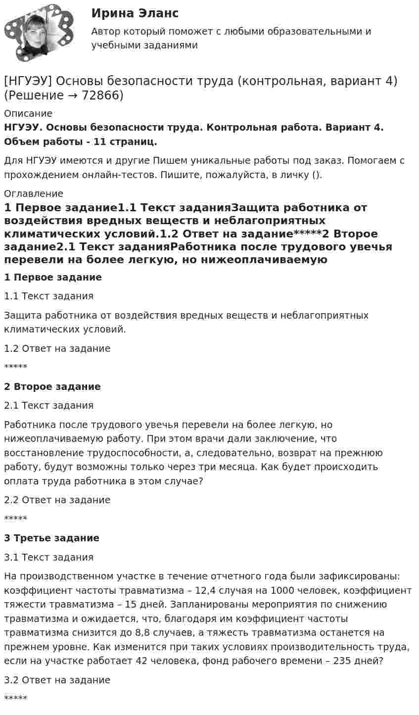      
            Описание
            НГУЭУ. Основы безопасности труда. Контрольная работа. Вариант 4. Объем работы - 11 страниц.Для НГУЭУ имеются и другие  Пишем уникальные работы под заказ. Помогаем с прохождением онлайн-тестов. Пишите, пожалуйста, в личку (). 
            Оглавление
            1 Первое задание1.1 Текст заданияЗащита работника от воздействия вредных веществ и неблагоприятных климатических условий.1.2 Ответ на задание*****2 Второе задание2.1 Текст заданияРаботника после трудового увечья перевели на более легкую, но нижеоплачиваемую работу. При этом врачи дали заключение, что восстановление трудоспособности, а, следовательно, возврат на прежнюю работу, будут возможны только через три месяца. Как будет происходить оплата труда работника в этом случае?2.2 Ответ на задание*****3 Третье задание3.1 Текст заданияНа производственном участке в течение отчетного года были зафиксированы: коэффициент частоты травматизма – 12,4 случая на 1000 человек, коэффициент тяжести травматизма – 15 дней. Запланированы мероприятия по снижению травматизма и ожидается, что, благодаря им коэффициент частоты травматизма снизится до 8,8 случаев, а тяжесть травматизма останется на прежнем уровне. Как изменится при таких условиях производительность труда, если на участке работает 42 человека, фонд рабочего времени – 235 дней?3.2 Ответ на задание*****  
            
            
            [НГУЭУ] Основы безопасности труда (контрольная, вариант 1)[НГУЭУ] Основы безопасности труда (контрольная, вариант 4)[ НГУЭУ ] Основы бюджетного учета 10 вариант [ НГУЭУ ] Основы государственного и муниципального управления 3 вариант[НГУЭУ] Основы кадрового консалтинга (тест, зачет, экзамен, вопросы, ответы)[ НГУЭУ] Основы кадровой политики и кадрового планирования 10 вариант[ НГУЭУ ] Основы маркетинга 1 вариант[НГУЭУ] Организация и планирование производства (контрольная, вариант 5)[НГУЭУ] Организация предпринимательской деятельности (контрольная, вариант 5)[ НГУЭУ ] Организация туристской индустрии 8 вариант[ НГУЭУ ] Организация управленческого труда 10 вариант[ НГУЭУ ] ОСНОВНЫЕ СОЦИОЛОГИЧЕСКИЕ ПОДХОДЫ К АНАЛИЗУ ОРГАНИЗАЦИЙ 1 вариант[ НГУЭУ ] Основы безопасности труда 10 вариант[ НГУЭУ ] Основы безопасности труда 1 вариант