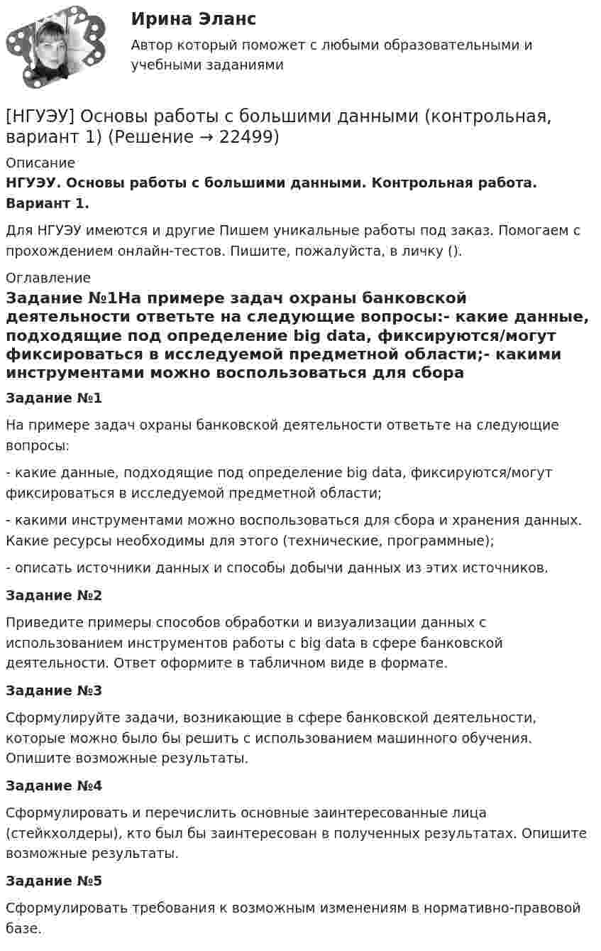      
          Описание
          НГУЭУ. Основы работы с большими данными. Контрольная работа. Вариант 1.Для НГУЭУ имеются и другие  Пишем уникальные работы под заказ. Помогаем с прохождением онлайн-тестов. Пишите, пожалуйста, в личку (). 
          Оглавление
          Задание №1На примере задач охраны банковской деятельности ответьте на следующие вопросы:- какие данные, подходящие под определение big data, фиксируются/могут фиксироваться в исследуемой предметной области;- какими инструментами можно воспользоваться для сбора и хранения данных. Какие ресурсы необходимы для этого (технические, программные);- описать источники данных и способы добычи данных из этих источников.Задание №2 Приведите примеры способов обработки и визуализации данных с использованием инструментов работы с big data в сфере банковской деятельности. Ответ оформите в табличном виде в формате.Задание №3Сформулируйте задачи, возникающие в сфере банковской деятельности, которые можно было бы решить с использованием машинного обучения. Опишите возможные результаты.Задание №4Сформулировать и перечислить основные заинтересованные лица (стейкхолдеры), кто был бы заинтересован в полученных результатах. Опишите возможные результаты.Задание №5Сформулировать требования к возможным изменениям в нормативно-правовой базе. 
            
            
            [ НГУЭУ ] Основы работы с большими данными 10 вариант[НГУЭУ] Основы работы с большими данными (контрольная, вариант 1)[НГУЭУ] Основы работы с большими данными (контрольная, вариант 10)[НГУЭУ] Основы работы с большими данными (контрольная, вариант 3)[НГУЭУ] Основы работы с большими данными (контрольная, вариант 5)[НГУЭУ] Основы работы с большими данными (контрольная, вариант 6)[ НГУЭУ ] Основы социального государства 1 вариант[ НГУЭУ] Основы кадровой политики и кадрового планирования 10 вариант[ НГУЭУ ] Основы маркетинга 1 вариант[ НГУЭУ ] Основы организации труда 1 вариант[ НГУЭУ ] Основы организации труда 4 вариант[ НГУЭУ ] Основы предпринимательства 1 вариант [ НГУЭУ ] Основы предпринимательства 4 вариант[ НГУЭУ ] Основы работ с большими данными 4 вариант