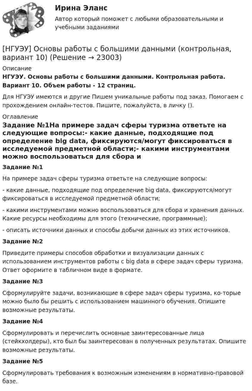      
          Описание
          НГУЭУ. Основы работы с большими данными. Контрольная работа. Вариант 10. Объем работы - 12 страниц.Для НГУЭУ имеются и другие  Пишем уникальные работы под заказ. Помогаем с прохождением онлайн-тестов. Пишите, пожалуйста, в личку (). 
          Оглавление
          Задание №1На примере задач сферы туризма ответьте на следующие вопросы:- какие данные, подходящие под определение big data, фиксируются/могут фиксироваться в исследуемой предметной области;- какими инструментами можно воспользоваться для сбора и хранения данных. Какие ресурсы необходимы для этого (технические, программные);- описать источники данных и способы добычи данных из этих источников.Задание №2 Приведите примеры способов обработки и визуализации данных с использованием инструментов работы с big data в сфере задач сферы туризма. Ответ оформите в табличном виде в формате.Задание №3Сформулируйте задачи, возникающие в сфере задач сферы туризма, ко-торые можно было бы решить с использованием машинного обучения. Опишите возможные результаты.Задание №4Сформулировать и перечислить основные заинтересованные лица (стейкхолдеры), кто был бы заинтересован в полученных результатах. Опишите возможные результаты.Задание №5Сформулировать требования к возможным изменениям в нормативно-правовой базе. 
            
            
            [НГУЭУ] Основы работы с большими данными (контрольная, вариант 1)[НГУЭУ] Основы работы с большими данными (контрольная, вариант 10)[НГУЭУ] Основы работы с большими данными (контрольная, вариант 3)[НГУЭУ] Основы работы с большими данными (контрольная, вариант 5)[НГУЭУ] Основы работы с большими данными (контрольная, вариант 6)[ НГУЭУ ] Основы социального государства 1 вариант[НГУЭУ] Основы социального государства (контрольная, вариант 1)[ НГУЭУ ] Основы маркетинга 1 вариант[ НГУЭУ ] Основы организации труда 1 вариант[ НГУЭУ ] Основы организации труда 4 вариант[ НГУЭУ ] Основы предпринимательства 1 вариант [ НГУЭУ ] Основы предпринимательства 4 вариант[ НГУЭУ ] Основы работ с большими данными 4 вариант[ НГУЭУ ] Основы работ с большими данными 6 вариант