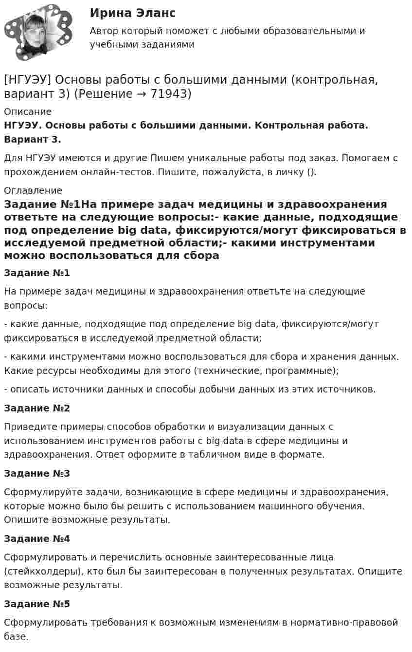      
            Описание
            НГУЭУ. Основы работы с большими данными. Контрольная работа. Вариант 3.Для НГУЭУ имеются и другие  Пишем уникальные работы под заказ. Помогаем с прохождением онлайн-тестов. Пишите, пожалуйста, в личку (). 
            Оглавление
            Задание №1На примере задач медицины и здравоохранения ответьте на следующие вопросы:- какие данные, подходящие под определение big data, фиксируются/могут фиксироваться в исследуемой предметной области;- какими инструментами можно воспользоваться для сбора и хранения данных. Какие ресурсы необходимы для этого (технические, программные);- описать источники данных и способы добычи данных из этих источников.Задание №2Приведите примеры способов обработки и визуализации данных с использованием инструментов работы с big data в сфере медицины и здравоохранения. Ответ оформите в табличном виде в формате.Задание №3Сформулируйте задачи, возникающие в сфере медицины и здравоохранения, которые можно было бы решить с использованием машинного обучения. Опишите возможные результаты.Задание №4Сформулировать и перечислить основные заинтересованные лица (стейкхолдеры), кто был бы заинтересован в полученных результатах. Опишите возможные результаты.Задание №5Сформулировать требования к возможным изменениям в нормативно-правовой базе.  
            
            
            [НГУЭУ] Основы работы с большими данными (контрольная, вариант 10)[НГУЭУ] Основы работы с большими данными (контрольная, вариант 3)[НГУЭУ] Основы работы с большими данными (контрольная, вариант 5)[НГУЭУ] Основы работы с большими данными (контрольная, вариант 6)[ НГУЭУ ] Основы социального государства 1 вариант[НГУЭУ] Основы социального государства (контрольная, вариант 1)[НГУЭУ] Основы стандартизации аудиторской деятельности (контрольная, вариант 8)[ НГУЭУ ] Основы организации труда 1 вариант[ НГУЭУ ] Основы организации труда 4 вариант[ НГУЭУ ] Основы предпринимательства 1 вариант [ НГУЭУ ] Основы предпринимательства 4 вариант[ НГУЭУ ] Основы работ с большими данными 4 вариант[ НГУЭУ ] Основы работ с большими данными 6 вариант[ НГУЭУ ] Основы работы с большими данными 10 вариант