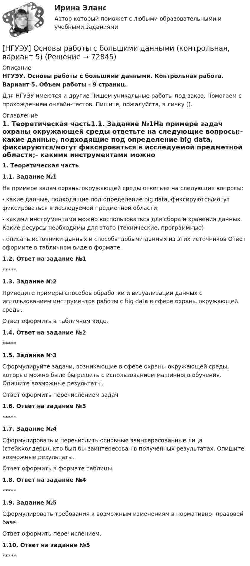      
            Описание
            НГУЭУ. Основы работы с большими данными. Контрольная работа. Вариант 5. Объем работы - 9 страниц.Для НГУЭУ имеются и другие  Пишем уникальные работы под заказ. Помогаем с прохождением онлайн-тестов. Пишите, пожалуйста, в личку (). 
            Оглавление
            1. Теоретическая часть1.1. Задание №1На примере задач охраны окружающей среды ответьте на следующие вопросы:-	какие	данные,	подходящие	под	определение	big	data, фиксируются/могут фиксироваться в исследуемой предметной области;-	какими инструментами можно воспользоваться для сбора и хранения данных. Какие ресурсы необходимы для этого (технические, программные)-	описать источники данных и способы добычи данных из этих источников Ответ оформите в табличном виде в формате.1.2. Ответ на задание №1*****1.3. Задание №2Приведите примеры способов обработки и визуализации данных с использованием инструментов работы с big data в сфере охраны окружающей среды.Ответ оформить в табличном виде.1.4. Ответ на задание №2*****1.5. Задание №3Сформулируйте задачи, возникающие в сфере охраны окружающей среды, которые можно было бы решить с использованием машинного обучения. Опишите возможные результаты.Ответ оформить перечислением задач1.6. Ответ на задание №3*****1.7. Задание №4Сформулировать и перечислить основные заинтересованные лица (стейкхолдеры), кто был бы заинтересован в полученных результатах. Опишите возможные результаты.Ответ оформить в формате таблицы.1.8. Ответ на задание №4*****1.9. Задание №5Сформулировать требования к возможным изменениям в нормативно- правовой базе.Ответ оформить перечислением.1.10. Ответ на задание №5*****  
            
            
            [НГУЭУ] Основы работы с большими данными (контрольная, вариант 3)[НГУЭУ] Основы работы с большими данными (контрольная, вариант 5)[НГУЭУ] Основы работы с большими данными (контрольная, вариант 6)[ НГУЭУ ] Основы социального государства 1 вариант[НГУЭУ] Основы социального государства (контрольная, вариант 1)[НГУЭУ] Основы стандартизации аудиторской деятельности (контрольная, вариант 8)[ НГУЭУ ] Основы управления персоналом 10 вариант[ НГУЭУ ] Основы организации труда 4 вариант[ НГУЭУ ] Основы предпринимательства 1 вариант [ НГУЭУ ] Основы предпринимательства 4 вариант[ НГУЭУ ] Основы работ с большими данными 4 вариант[ НГУЭУ ] Основы работ с большими данными 6 вариант[ НГУЭУ ] Основы работы с большими данными 10 вариант[НГУЭУ] Основы работы с большими данными (контрольная, вариант 1)