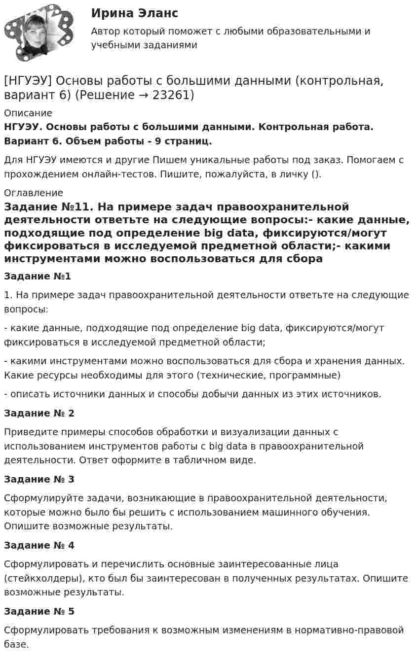      
          Описание
          НГУЭУ. Основы работы с большими данными. Контрольная работа. Вариант 6. Объем работы - 9 страниц.Для НГУЭУ имеются и другие  Пишем уникальные работы под заказ. Помогаем с прохождением онлайн-тестов. Пишите, пожалуйста, в личку (). 
          Оглавление
          Задание №11. На примере задач правоохранительной деятельности ответьте на следующие вопросы:- какие данные, подходящие под определение big data, фиксируются/могут фиксироваться в исследуемой предметной области;- какими инструментами можно воспользоваться для сбора и хранения данных. Какие ресурсы необходимы для этого (технические, программные)- описать источники данных и способы добычи данных из этих источников.Задание № 2Приведите примеры способов обработки и визуализации данных с использованием инструментов работы с big data в правоохранительной деятельности. Ответ оформите в табличном виде.Задание № 3Сформулируйте задачи, возникающие в правоохранительной деятельности, которые можно было бы решить с использованием машинного обучения. Опишите возможные результаты.Задание № 4Сформулировать и перечислить основные заинтересованные лица (стейкхолдеры), кто был бы заинтересован в полученных результатах. Опишите возможные результаты.Задание № 5Сформулировать требования к возможным изменениям в нормативно-правовой базе. 
            
            
            [НГУЭУ] Основы работы с большими данными (контрольная, вариант 5)[НГУЭУ] Основы работы с большими данными (контрольная, вариант 6)[ НГУЭУ ] Основы социального государства 1 вариант[НГУЭУ] Основы социального государства (контрольная, вариант 1)[НГУЭУ] Основы стандартизации аудиторской деятельности (контрольная, вариант 8)[ НГУЭУ ] Основы управления персоналом 10 вариант[ НГУЭУ ] Основы финансового менеджмента 10 вариант[ НГУЭУ ] Основы предпринимательства 1 вариант [ НГУЭУ ] Основы предпринимательства 4 вариант[ НГУЭУ ] Основы работ с большими данными 4 вариант[ НГУЭУ ] Основы работ с большими данными 6 вариант[ НГУЭУ ] Основы работы с большими данными 10 вариант[НГУЭУ] Основы работы с большими данными (контрольная, вариант 1)[НГУЭУ] Основы работы с большими данными (контрольная, вариант 10)