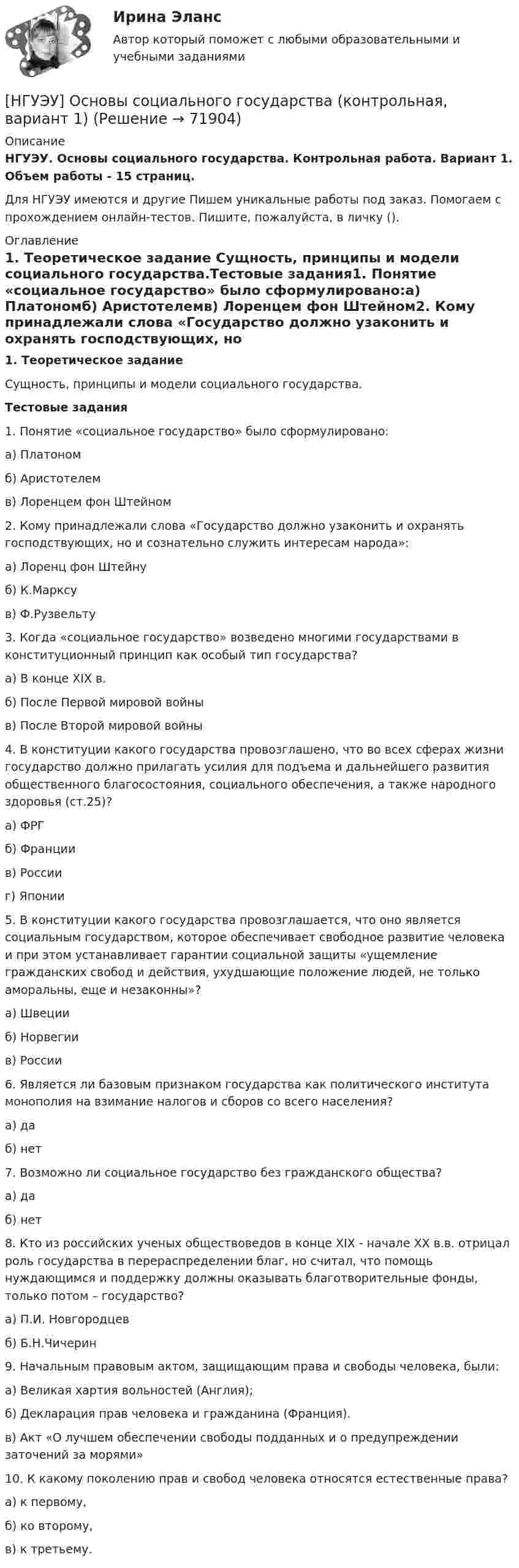      
            Описание
            НГУЭУ. Основы социального государства. Контрольная работа. Вариант 1. Объем работы - 15 страниц.Для НГУЭУ имеются и другие  Пишем уникальные работы под заказ. Помогаем с прохождением онлайн-тестов. Пишите, пожалуйста, в личку (). 
            Оглавление
            1. Теоретическое задание Сущность, принципы и модели социального государства.Тестовые задания1. Понятие «социальное государство» было сформулировано:а) Платономб) Аристотелемв) Лоренцем фон Штейном2. Кому принадлежали слова «Государство должно узаконить и охранять господствующих, но и сознательно служить интересам народа»:а) Лоренц фон Штейнуб) К.Марксув) Ф.Рузвельту3. Когда «социальное государство» возведено многими государствами в конституционный принцип как особый тип государства?а) В конце ХIХ в.б) После Первой мировой войныв) После Второй мировой войны4. В конституции какого государства провозглашено, что во всех сферах жизни государство должно прилагать усилия для подъема и дальнейшего развития общественного благосостояния, социального обеспечения, а также народного здоровья (ст.25)?а) ФРГ б) Франции в) России г) Японии5. В конституции какого государства провозглашается, что оно является социальным государством, которое обеспечивает свободное развитие человека и при этом устанавливает гарантии социальной защиты «ущемление гражданских свобод и действия, ухудшающие положение людей, не только аморальны, еще и незаконны»?а) Швеции б) Норвегии в) России6. Является ли базовым признаком государства как политического института монополия на взимание налогов и сборов со всего населения?а) да б) нет7. Возможно ли социальное государство без гражданского общества?а) да б) нет8. Кто из российских ученых обществоведов в конце ХIХ - начале ХХ в.в. отрицал роль государства в перераспределении благ, но считал, что помощь нуждающимся и поддержку должны оказывать благотворительные фонды, только потом – государство?а) П.И. Новгородцевб) Б.Н.Чичерин9. Начальным правовым актом, защищающим права и свободы человека, были:а) Великая хартия вольностей (Англия);б) Декларация прав человека и гражданина (Франция).в) Акт «О лучшем обеспечении свободы подданных и о предупреждении заточений за морями»10. К какому поколению прав и свобод человека относятся естественные права?а) к первому,б) ко второму, в) к третьему.  
            
            
            [ НГУЭУ ] Основы социального государства 1 вариант[НГУЭУ] Основы социального государства (контрольная, вариант 1)[НГУЭУ] Основы стандартизации аудиторской деятельности (контрольная, вариант 8)[ НГУЭУ ] Основы управления персоналом 10 вариант[ НГУЭУ ] Основы финансового менеджмента 10 вариант[ НГУЭУ ] Основы финансового менеджмента 4 вариант[НГУЭУ] Основы финансового менеджмента (контрольная, вариант 1)[ НГУЭУ ] Основы работ с большими данными 4 вариант[ НГУЭУ ] Основы работ с большими данными 6 вариант[ НГУЭУ ] Основы работы с большими данными 10 вариант[НГУЭУ] Основы работы с большими данными (контрольная, вариант 1)[НГУЭУ] Основы работы с большими данными (контрольная, вариант 10)[НГУЭУ] Основы работы с большими данными (контрольная, вариант 3)[НГУЭУ] Основы работы с большими данными (контрольная, вариант 5)