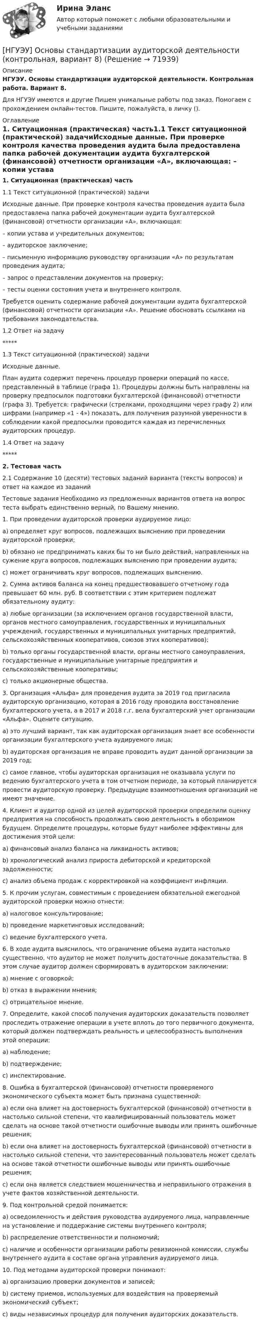      
            Описание
            НГУЭУ. Основы стандартизации аудиторской деятельности. Контрольная работа. Вариант 8.Для НГУЭУ имеются и другие  Пишем уникальные работы под заказ. Помогаем с прохождением онлайн-тестов. Пишите, пожалуйста, в личку (). 
            Оглавление
            1. Ситуационная (практическая) часть1.1 Текст ситуационной (практической) задачиИсходные данные. При проверке контроля качества проведения аудита была предоставлена папка рабочей документации аудита бухгалтерской (финансовой) отчетности организации «А», включающая: – копии устава и учредительных документов; – аудиторское заключение; – письменную информацию руководству организации «А» по результатам проведения аудита; – запрос о представлении документов на проверку; – тесты оценки состояния учета и внутреннего контроля. Требуется оценить содержание рабочей документации аудита бухгалтерской (финансовой) отчетности организации «А». Решение обосновать ссылками на требования законодательства.1.2 Ответ на задачу*****1.3 Текст ситуационной (практической) задачиИсходные данные. План аудита содержит перечень процедур проверки операций по кассе, представленный в таблице (графа 1). Процедуры должны быть направлены на проверку предпосылок подготовки бухгалтерской (финансовой) отчетности (графа 3). Требуется: графически (стрелками, проходящими через графу 2) или цифрами (например «1 - 4») показать, для получения разумной уверенности в соблюдении какой предпосылки проводится каждая из перечисленных аудиторских процедур.1.4 Ответ на задачу*****2. Тестовая часть2.1 Содержание 10 (десяти) тестовых заданий варианта (тексты вопросов) и ответ на каждое из заданийТестовые задания Необходимо из предложенных вариантов ответа на вопрос теста выбрать единственно верный, по Вашему мнению. 1. При проведении аудиторской проверки аудируемое лицо: a) определяет круг вопросов, подлежащих выяснению при проведении аудиторской проверки; b) обязано не предпринимать каких бы то ни было действий, направленных на сужение круга вопросов, подлежащих выяснению при проведении аудита; c) может ограничивать круг вопросов, подлежащих выяснению. 2. Сумма активов баланса на конец предшествовавшего отчетному года превышает 60 млн. руб. В соответствии с этим критерием подлежат обязательному аудиту: a) любые организации (за исключением органов государственной власти, органов местного самоуправления, государственных и муниципальных учреждений, государственных и муниципальных унитарных предприятий, сельскохозяйственных кооперативов, союзов этих кооперативов); b) только органы государственной власти, органы местного самоуправления, государственные и муниципальные унитарные предприятия и сельскохозяйственные кооперативы; c) только акционерные общества. 3. Организация «Альфа» для проведения аудита за 2019 год пригласила аудиторскую организацию, которая в 2016 году проводила восстановление бухгалтерского учета, а в 2017 и 2018 г.г. вела бухгалтерский учет организации «Альфа». Оцените ситуацию. a) это лучший вариант, так как аудиторская организация знает все особенности организации бухгалтерского учета аудируемого лица; b) аудиторская организация не вправе проводить аудит данной организации за 2019 год; c) самое главное, чтобы аудиторская организация не оказывала услуги по ведению бухгалтерского учета в том отчетном периоде, за который планируется провести аудиторскую проверку. Предыдущие взаимоотношения организаций не имеют значение. 4. Клиент и аудитор одной из целей аудиторской проверки определили оценку предприятия на способность продолжать свою деятельность в обозримом будущем. Определите процедуры, которые будут наиболее эффективны для достижения этой цели: a) финансовый анализ баланса на ликвидность активов; b) хронологический анализ прироста дебиторской и кредиторской задолженности; c) анализ объема продаж с корректировкой на коэффициент инфляции. 5. К прочим услугам, совместимым с проведением обязательной ежегодной аудиторской проверки можно отнести: a) налоговое консультирование; b) проведение маркетинговых исследований; c) ведение бухгалтерского учета. 6. В ходе аудита выяснилось, что ограничение объема аудита настолько существенно, что аудитор не может получить достаточные доказательства. В этом случае аудитор должен сформировать в аудиторском заключении: a) мнение с оговоркой; b) отказ в выражении мнения; c) отрицательное мнение. 7. Определите, какой способ получения аудиторских доказательств позволяет проследить отражение операции в учете вплоть до того первичного документа, который должен подтверждать реальность и целесообразность выполнения этой операции: a) наблюдение; b) подтверждение; c) инспектирование. 8. Ошибка в бухгалтерской (финансовой) отчетности проверяемого экономического субъекта может быть признана существенной: a) если она влияет на достоверность бухгалтерской (финансовой) отчетности в настолько сильной степени, что квалифицированный пользователь может сделать на основе такой отчетности ошибочные выводы или принять ошибочные решения; b) если она влияет на достоверность бухгалтерской (финансовой) отчетности в настолько сильной степени, что заинтересованный пользователь может сделать на основе такой отчетности ошибочные выводы или принять ошибочные решения; c) если она является следствием мошенничества и неправильного отражения в учете фактов хозяйственной деятельности. 9. Под контрольной средой понимается: а) осведомленность и действия руководства аудируемого лица, направленные на установление и поддержание системы внутреннего контроля;b) распределение ответственности и полномочий; c) наличие и особенности организации работы ревизионной комиссии, службы внутреннего аудита в составе органа управления аудируемого лица. 10. Под методами аудиторской проверки понимают: a) организацию проверки документов и записей; b) систему приемов, используемых для воздействия на проверяемый экономический субъект; c) виды независимых процедур для получения аудиторских доказательств.  
            
            
            [НГУЭУ] Основы социального государства (контрольная, вариант 1)[НГУЭУ] Основы стандартизации аудиторской деятельности (контрольная, вариант 8)[ НГУЭУ ] Основы управления персоналом 10 вариант[ НГУЭУ ] Основы финансового менеджмента 10 вариант[ НГУЭУ ] Основы финансового менеджмента 4 вариант[НГУЭУ] Основы финансового менеджмента (контрольная, вариант 1)[НГУЭУ] Оценка рисков (тест, зачет, экзамен, вопросы, ответы)[ НГУЭУ ] Основы работ с большими данными 6 вариант[ НГУЭУ ] Основы работы с большими данными 10 вариант[НГУЭУ] Основы работы с большими данными (контрольная, вариант 1)[НГУЭУ] Основы работы с большими данными (контрольная, вариант 10)[НГУЭУ] Основы работы с большими данными (контрольная, вариант 3)[НГУЭУ] Основы работы с большими данными (контрольная, вариант 5)[НГУЭУ] Основы работы с большими данными (контрольная, вариант 6)