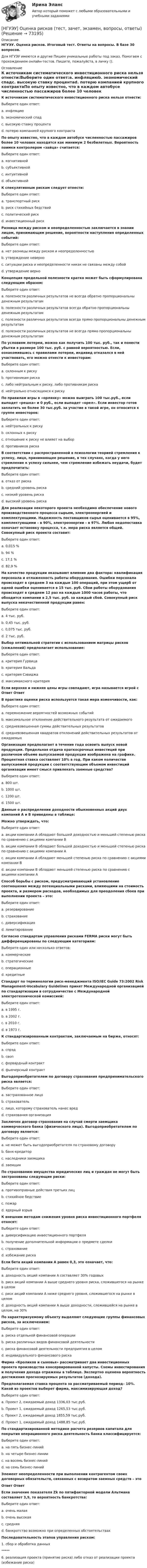      
            Описание
            НГУЭУ. Оценка рисков. Итоговый тест. Ответы на вопросы. В базе 30 вопросов.Для НГУЭУ имеются и другие  Пишем уникальные работы под заказ. Помогаем с прохождением онлайн-тестов. Пишите, пожалуйста, в личку (). 
            Оглавление
            К источникам систематического инвестиционного риска нельзя отнести:Выберите один ответ:a. инфляциюb. экономический спадc. высокую ставку процентаd. потерю компанией крупного контрактаПо опыту известно, что в каждом автобусе численностью пассажиров более 10 человек находятся как минимум 2 безбилетных. Вероятность поимки контролером «зайца» считается:Выберите один ответ:a. когнитивнойb. субъективнойc. интуитивнойd. объективнойК спекулятивным рискам следует отнести:Выберите один ответ:a. транспортный рискb. риск стихийных бедствийc. политический рискd. инвестиционный рискРазница между риском и неопределенностью заключается в знании лицом, принимающим решение, вероятности наступления определенных событий:Выберите один ответ:a. нет разницы между риском и неопределенностьюb. утверждение неверноc. ситуации риска и неопределенности никак не связаны между собойd. утверждение верноКонцепция предельной полезности кратко может быть сформулирована следующим образом:Выберите один ответ:a. полезности различных результатов не всегда обратно пропорциональны денежным результатамb. полезности различных результатов всегда обратно пропорциональны денежным результатамc. полезности различных результатов всегда прямо пропорциональны денежным результатамd. полезности различных результатов не всегда прямо пропорциональны денежным результатамПо условиям лотереи, можно как получить 100 тыс. руб., так и понести убытки в размере 100 тыс. руб. с равной вероятностью. Если, ознакомившись с правилами лотереи, индивид отказался в ней участвовать, его можно отнести к инвесторам:Выберите один ответ:a. склонным к рискуb. противникам рискаc. либо нейтральным к риску, либо противникам рискаd. нейтрально относящимся к рискуПо правилам игры в «орлянку» можно выиграть 100 тыс.руб., если выпадет «решка» и 0 руб., если выпадет «орел». Если инвестор готов заплатить не более 30 тыс.руб. за участие в такой игре, он относится к группе инвесторов:Выберите один ответ:a. нейтральных к рискуb. склонных к рискуc. отношение к риску не влияет на выборd. противников рискаВ соответствии с распространенной в психологии теорией стремления к успеху, лицо, принимающее решение, в тех случаях, когда у него стремление к успеху сильнее, чем стремление избежать неудачи, будет предпочитать:Выберите один ответ:a. отказ от рискаb. средний уровень рискаc. низкий уровень рискаd. высокий уровень рискаДля реализации некоторого проекта необходимо обеспечение нового производственного процесса сырьем, электроэнергией и комплектующими. Надежность поставщиков сырья оценивается в 95%, комплектующими – в 90%, электроэнергии – в 97%. Любая недопоставка означает остановку процесса, т.е. мера риска является общей. Совокупный риск проекта составит:Выберите один ответ:a. 0,015 %b. 94 %c. 17,1 %d. 82,9 %На качество продукции оказывают влияние два фактора: квалификация персонала и отлаженность работы оборудования. Ошибки персонала происходят в среднем 3 на каждые 100 операций, при этом ущерб от одной ошибки оценивается в 15 тыс. руб. Сбои работы оборудования происходят в среднем 12 раз на каждые 1000 часов работы, что обходится компании в 2,5 тыс. руб. за каждый сбой. Совокупный риск выпуска некачественной продукции равен:Выберите один ответ:a. 4 тыс. руб.b. 0,45 тыс. руб.c. 0,075 тыс. руб.d. 2 тыс. руб.Выбор оптимальной стратегии с использованием матрицы рисков (сожалений) предполагает использование:Выберите один ответ:a. критерия Гурвицаb. критерия Вальдаc. критерия Сэвиджаd. максимаксного критерияЕсли верхняя и нижняя цены игры совпадают, игра называется игрой с  Ответ ОтветВ практике оценки риска используется такая мера изменчивости, как:Выберите один ответ:a. перемножение вероятностей возможных событийb. максимальное отклонение действительного результата от ожидаемогоc. средневзвешенная суммы действительных результатовd. средневзвешенная квадратов отклонений действительных результатов от ожидаемыхОрганизация предполагает в течение года освоить выпуск новой продукции. Предельная отдача краткосрочных инвестиций при различном объеме выпускаемой продукции изображена на графике. Процентная ставка составляет 10% в год. При каком количестве выпускаемой продукции с соответствующим объемом инвестиций организации имеет смысл привлекать заемные средства?Выберите один ответ:a. 800 шт.b. 1000 шт.c. 1200 шт.d. 1500 шт.Данные о распределении доходности обыкновенных акций двух компаний А и В приведены в таблице:Можно утверждать, что:Выберите один ответ:a. акции компании А обладают большей доходностью и меньшей степенью риска по сравнению с акциями компании Вb. акции компании В обладают большей доходностью и меньшей степенью риска по сравнению с акциями компании Аc. акции компании А обладают меньшей степенью риска по сравнению с акциями компании Вd. акции компании В обладают меньшей степенью риска по сравнению с акциями компании АСпособ борьбы с риском, предусматривающий установление соотношения между потенциальными рисками, влияющими на стоимость проекта, и размером расходов, необходимых для преодоления сбоев при выполнении проекта – это:Выберите один ответ:a. резервированиеb. страхованиеc. диверсификацияd. лимитированиеСогласно стандартам управления рисками FERMA риски могут быть дифференцированы по следующим категориям:Выберите один или несколько ответов:a. коммерческиеb. стратегическиеc. операционныеd. кредитныеСтандарт по терминологии риск-менеджмента ISO/IEC Guide 73:2002 Risk Management-Vocabulary Guidelines принят Международной организацией по стандартизации в сотрудничестве с Международной электротехнической комиссией:Выберите один ответ:a. в 1995 г.b. в 2002 г.c. в 2010 г.d. в 1973 г.К стандартизированным контрактам, заключаемым на бирже, относят:Выберите один ответ:a. спрэдb. свопc. форвардный контрактd. фьючерсный контрактВыгодоприобретателем по договору страхования предпринимательского риска является:Выберите один ответ:a. застрахованное лицоb. страховательc. лицо, которому страхователь нанес вредd. страхования организацияЗаключен договор страхования на случай смерти заемщика коммерческого банка (физического лица). Выгодоприобретателем по договору является:Выберите один ответ:a. не может быть выгодоприобретателя по страховому договоруb. банк-кредиторc. наследники заемщикаd. заемщикПо страхованию имущества юридических лиц и граждан не могут быть застрахованы следующие риски:Выберите один ответ:a. противоправные действия третьих лицb. стихийное бедствиеc. пожарd. ядерный взрывК внешним методам снижения уровня риска инвестиционного портфеля относят:Выберите один ответ:a. диверсификацию инвестиционного портфеляb. получение дополнительной информации о предмете сделкиc. страхованиеd. избежание рискаЕсли бета акций компании А равен 0,3, это означает, что:Выберите один ответ:a. доходность акций компании А составляет 30% годовыхb. риск акций компании А выше среднего уровня риска, сложившегося на рынке в целомc. риск акций компании А ниже среднего уровня, сложившегося на рынке в целомd. доходность акций компании А выше доходности, сложившейся на рынке в целом, на 30%По характеризуемому объекту выделяют следующие группы финансовых рисков, за исключением:Выберите один ответ:a. риска отдельной финансовой операцииb. риска различных видов финансовой деятельностиc. риска финансовой деятельности предприятия в целомd. индивидуального финансового рискаФирма «Кроликов и сыновья» рассматривает два инвестиционных проекта производства консервированной капусты. Схемы инвестирования и получения дохода отражены в таблице. Экспертно оценена вероятность достижения прогнозируемых результатов (дохода).Предполагаемая ставка процента за рассматриваемый период– 10%. Какой из проектов выберет фирма, максимизирующая доход?Выберите один ответ:a. Проект 2, ожидаемый доход 1336,03 тыс.руб.b. Проект 1, ожидаемый доход 1265,53 тыс.руб.c. Проект 2, ожидаемый доход 1855,59 тыс.руб.d. Проект 1, ожидаемый доход 1488,85 тыс.руб.По стандартизированной методике расчета резервов капитала для покрытия операционного риска деятельность банка классифицируется:Выберите один ответ:a. на пять бизнес-линийb. на четыре бизнес-линииc. на восемь бизнес-линийd. на семь бизнес-линийЭлемент неопределенности при выполнении контрагентом своих договорных обязательств, связанных с возвратом заемных средств – этоОтвет ОтветЕсли значение показателя Zk по пятифакторной модели Альтмана составляет 3,9, то вероятность банкротства:Выберите один ответ:a. очень малаяb. очень высокаяc. средняяd. банкротство возможно при определенных обстоятельствахПоследовательность этапов управления риском:1.       сбор и обработка данных*****6.      реализация проекта (принятие риска) либо отказ от реализации проекта (избежание риска)  
            
            
            [НГУЭУ] Основы финансового менеджмента (контрольная, вариант 1)[НГУЭУ] Оценка рисков (тест, зачет, экзамен, вопросы, ответы)[ НГУЭУ ] Оценка стоимости бизнеса 6 вариант[ НГУЭУ ] Оценка стоимости бизнеса 8 вариант[НГУЭУ] Оценка стоимости бизнеса, часть 2 (тест, зачет, экзамен, вопросы, ответы)[НГУЭУ] Педагогика и психология (контрольная, вариант 2)[НГУЭУ] Педагогика и психология (контрольная, вариант 9)[НГУЭУ] Основы работы с большими данными (контрольная, вариант 5)[НГУЭУ] Основы работы с большими данными (контрольная, вариант 6)[ НГУЭУ ] Основы социального государства 1 вариант[НГУЭУ] Основы социального государства (контрольная, вариант 1)[НГУЭУ] Основы стандартизации аудиторской деятельности (контрольная, вариант 8)[ НГУЭУ ] Основы управления персоналом 10 вариант[ НГУЭУ ] Основы финансового менеджмента 10 вариант