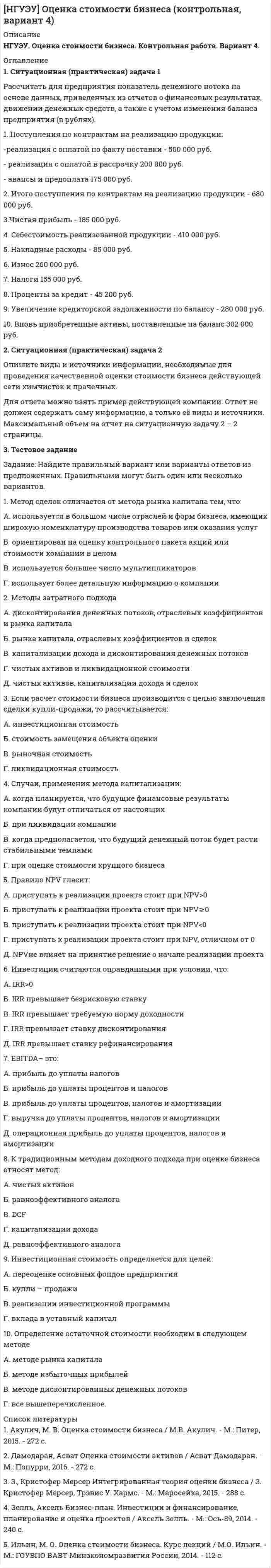 




Описание


НГУЭУ. Корпоративные финансы. Контрольная работа. Вариант 9.




Оглавление


1. Ситуационная (практическая) задача № 1.
Фирма Теле-Ф, занимающаяся производством радиотелефонов, начала свою деятельность 1 января 2010 г. Объемы продаж в течение первых шести месяцев с момента начала ее деятельности представлены в табл.
Таблица Объемы продаж за 1-е полугодие 2010 г.
Месяц Январь Февраль Март Апрель Май Июнь
Объём продаж 50 100 120 105 140 160
В течение всего полугодия платежное поведение клиентов не изменялось. Оплата за товары, проданные в текущем месяце, осуществлялась в следующем порядке: 20% клиентов производили оплату в течение текущего месяца, 30% - в течение месяца, следующего за текущим месяцем, и 50% - в течение второго месяца. дебиторский задолженность актив финансовый
Требуется определить:
• а) величину дебиторской задолженности фирмы на конец марта и на конец июня; однодневный товарооборот (АDS) и оборачиваемость дебиторской задолженности в днях (DSO) в 1-м и 2-м кварталах, если в квартале 90 дней;
• б) АDS и DSO за 1-е полугодие.
Составить:
• в) классификацию дебиторской задолженности по срокам возникновения: 0- 30, 31-60, 61-90 дней;
• г) ведомость непогашенных остатков по состоянию на 30 июня.
2. Ответ на ситуационную (практическую) задачу № 1.
3. Текст ситуационной (практической) задачи № 2.
Стоимость активов организации 30 млн. руб. Стоимость собственного капитала организации - 20 млн. руб. Общая сумма прибыли за год 3 млн. руб. В связи с увеличением объема деятельности организации необходимо увеличить сумму активов до 40 млн. руб. Какие источники финансирования привлечь для этого - собственные или заемные?
Известно, что кредит выдается под 20%, расширение деятельности принесет дополнительно 2 млн. руб. прибыли. Из чистой прибыли уплата дивидендов составляет 40%. Для определения источников финансирования нужно использовать показатели цены и рентабельности всего и собственного капитала организации.
4. Ответ на ситуационную (практическую) задачу № 2.
5. Тестовая часть.



            
            
            1. Ситуационная (практическая) задача 1.1. Функция спроса задана формулой QD=8-2P, функция предложения QS=0,5P+2. Воспользовавшись паутинообразной моделью образования равновесной цены (при условии, что Р=3), найти: Q0, Q1, P2, Q2, P3.1. Ситуационная (практическая) задача 1 Рассчитать для предприятия показатель денежного потока на основе данных, приведенных из отчетов о финансовых результатах, движении денежных средств, а также с учетом изменения баланса предприятия (в рублях).1. Ситуационная (практическая) задача № 1 Во время работы на токарном станке вращающаяся деталь зацепила рукав рабочего, при этом токарь получил тяжёлую рваную рану кисти. Дайте определение и классификацию ран, их виды и осложнения.1. Ситуационная (практическая) задача № 1 Рыночная цена единицы выпускаемой продукции составляет 70 рублей. Величина средних издержек (АС) при оптимальном выпуске продукции, составляющем 12 единиц продукции, равна 80 рублям. Величина средних переменных издержек (AVC) при том же объеме выпуска продукции составляет 50 рублей.1. Ситуационная (практическая) задача № 1. Фирма Теле-Ф, занимающаяся производством радиотелефонов, начала свою деятельность 1 января 2010 г. Объемы продаж в течение первых шести месяцев с момента начала ее деятельности представлены в табл.1 Ситуационная (практическая) часть 1.1 Текст ситуационного (практического) задания № 1 Субъекты инвестиционной деятельности: гражданско-правовые и учетные аспекты взаимодействия.1. Ситуационная (практическая) часть: 1.1. Текст ситуационной (практической) задачи № 1 1.2. Ответ на задачу № 1 1.3. Текст ситуационной (практической) задачи № 2 1.4. Ответ на практическую задачу № 21С:Бухгалтерия (задачи) 1. Сводные таблицы. Меню: Данные – Сводная таблица. Включается мастер сводных таблиц. 4 шага. Настройка сводных таблиц. Параметры сводной таблицы. Работа со сводной таблицей: изменение структуры, удаление, добавление поля, обновление данных, изменение полей. Форматирование сводной таблицы.1. Сгруппируйте отдельные виды денег в денежные агрегаты 1. Банкноты 2. Депозитные сертификаты 3. Вклады до востребования населения в банках 4. Деньги на банковских счетах до востребования в коммерческих банках1 семестр  Модуль «Общая психология»1. Силы, действующие на дорожное покрытие при взаимодействии с колесом автомобиля1.    Система бизнес-разведки промышленного предприятия.  2.    Сформулируйте цели и задачи конкурентной разведки и приведите соответствующие примеры из Вашего практического опыта.1 Система налогообложения в виде единого налога на вмененный доход для отдельных видов деятельности 3 2 Практические задания 1. Гражданин РФ, постоянно проживающий на территории Германии, продал унаследованную им год назад квартиру в Н.Новгороде, за 3 млн. руб. Налоговый орган потребовал от данного гражданина уплаты НДФЛ с указанной суммы. Гражданин считает, что он имеет право на имущественный вычет, установленный в подп. 1 п. 1 ст. 220 НК РФ и налог уплачивать не обязан.