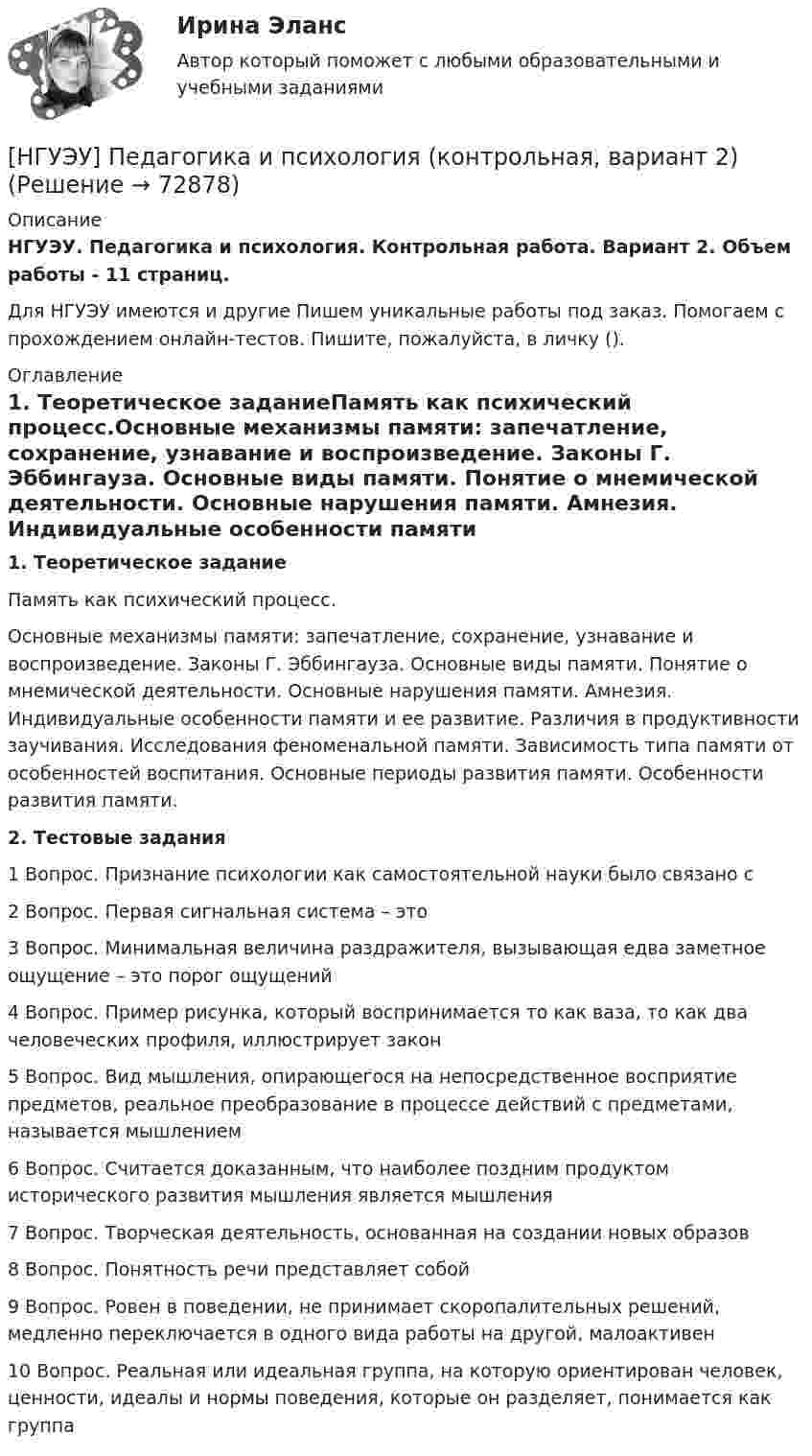      
            Описание
            НГУЭУ. Педагогика и психология. Контрольная работа. Вариант 2. Объем работы - 11 страниц.Для НГУЭУ имеются и другие  Пишем уникальные работы под заказ. Помогаем с прохождением онлайн-тестов. Пишите, пожалуйста, в личку (). 
            Оглавление
            1. Теоретическое заданиеПамять как психический процесс.Основные механизмы памяти: запечатление, сохранение, узнавание и воспроизведение. Законы Г. Эббингауза. Основные виды памяти. Понятие о мнемической деятельности. Основные нарушения памяти. Амнезия. Индивидуальные особенности памяти и ее развитие. Различия в продуктивности заучивания. Исследования феноменальной памяти. Зависимость типа памяти от особенностей воспитания. Основные периоды развития памяти. Особенности развития памяти.2. Тестовые задания1	Вопрос. Признание психологии как самостоятельной науки было связано с2	Вопрос. Первая сигнальная система – это                           3	Вопрос. Минимальная величина раздражителя, вызывающая едва заметное ощущение – это порог ощущений4	Вопрос. Пример рисунка, который воспринимается то как ваза, то как два человеческих профиля, иллюстрирует закон5	Вопрос. Вид мышления, опирающегося на непосредственное восприятие предметов, реальное преобразование в процессе действий с предметами, называется мышлением6	Вопрос. Считается доказанным, что наиболее поздним продуктом исторического развития мышления является мышления7	Вопрос. Творческая деятельность, основанная на создании новых образов8	Вопрос. Понятность речи представляет собой9	Вопрос. Ровен в поведении, не принимает скоропалительных решений, медленно переключается в одного вида работы на другой, малоактивен          10	Вопрос. Реальная или идеальная группа, на которую ориентирован человек, ценности, идеалы и нормы поведения, которые он разделяет, понимается как группа  
            
            
            [НГУЭУ] Оценка стоимости бизнеса, часть 2 (тест, зачет, экзамен, вопросы, ответы)[НГУЭУ] Педагогика и психология (контрольная, вариант 2)[НГУЭУ] Педагогика и психология (контрольная, вариант 9)[НГУЭУ] Планирование трудовых показателей (контрольная, вариант 5)[НГУЭУ] Политология (контрольная, вариант 1)НГУЭУ Правовая статистика Вариант 2 (2 задачи и тесты) Имеются следующие данные о показателях зарегистрированных преступлений по муниципальному образованию [ НГУЭУ ] Правоведение 1 вариант[НГУЭУ] Основы стандартизации аудиторской деятельности (контрольная, вариант 8)[ НГУЭУ ] Основы управления персоналом 10 вариант[ НГУЭУ ] Основы финансового менеджмента 10 вариант[ НГУЭУ ] Основы финансового менеджмента 4 вариант[НГУЭУ] Основы финансового менеджмента (контрольная, вариант 1)[НГУЭУ] Оценка рисков (тест, зачет, экзамен, вопросы, ответы)[ НГУЭУ ] Оценка стоимости бизнеса 6 вариант