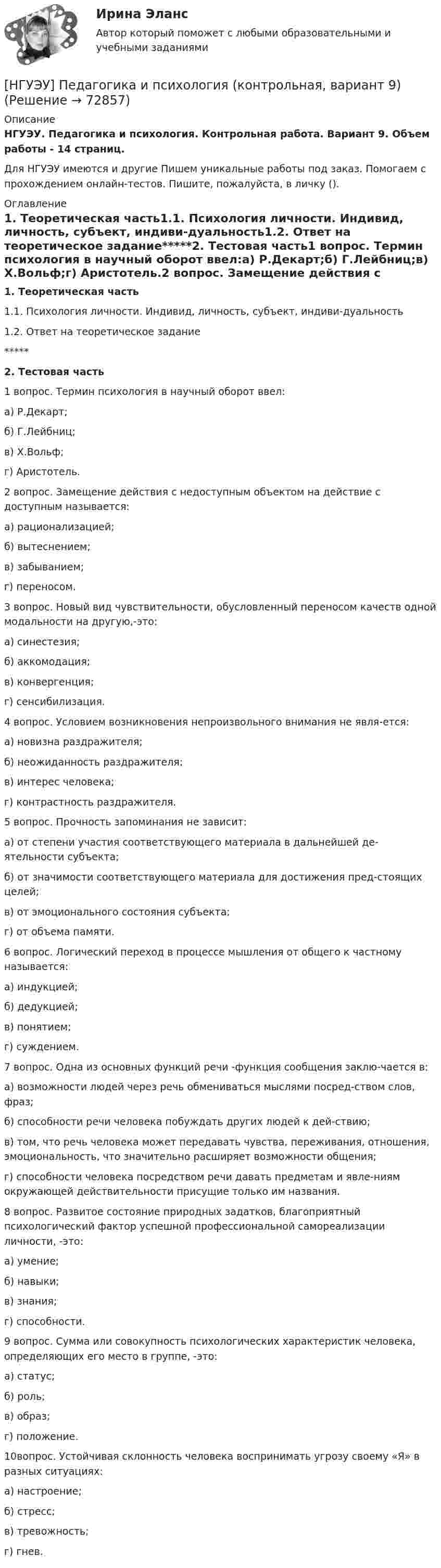      
            Описание
            НГУЭУ. Педагогика и психология. Контрольная работа. Вариант 9. Объем работы - 14 страниц.Для НГУЭУ имеются и другие  Пишем уникальные работы под заказ. Помогаем с прохождением онлайн-тестов. Пишите, пожалуйста, в личку (). 
            Оглавление
            1. Теоретическая часть1.1. Психология личности. Индивид, личность, субъект, индиви-дуальность1.2. Ответ на теоретическое задание*****2. Тестовая часть1 вопрос. Термин психология в научный оборот ввел:а) Р.Декарт;б) Г.Лейбниц;в) Х.Вольф;г) Аристотель.2 вопрос. Замещение действия с недоступным объектом на действие с доступным называется:а) рационализацией;б) вытеснением;в) забыванием;г) переносом.3 вопрос. Новый вид чувствительности, обусловленный переносом качеств одной модальности на другую,-это:а) синестезия; б) аккомодация; в) конвергенция; г) сенсибилизация.4 вопрос. Условием возникновения непроизвольного внимания не явля-ется:а) новизна раздражителя;б) неожиданность раздражителя;в) интерес человека;г) контрастность раздражителя.5 вопрос. Прочность запоминания не зависит:а) от степени участия соответствующего материала в дальнейшей де-ятельности субъекта; б) от значимости соответствующего материала для достижения пред-стоящих целей; в) от эмоционального состояния субъекта; г) от объема памяти.6 вопрос. Логический переход в процессе мышления от общего к частному называется: а) индукцией; б) дедукцией; в) понятием; г) суждением.7 вопрос. Одна из основных функций речи -функция сообщения заклю-чается в:а) возможности людей через речь обмениваться мыслями посред-ством слов, фраз;б) способности речи человека побуждать других людей к дей-ствию;в) том, что речь человека может передавать чувства, переживания, отношения, эмоциональность, что значительно расширяет возможности общения;г) способности человека посредством речи давать предметам и явле-ниям окружающей действительности присущие только им названия.8 вопрос. Развитое состояние природных задатков, благоприятный психологический фактор успешной профессиональной самореализации личности, -это:а) умение;б) навыки;в) знания;г) способности.9 вопрос. Сумма или совокупность психологических характеристик человека, определяющих его место в группе, -это:а) статус;б) роль;в) образ;г) положение.10вопрос. Устойчивая склонность человека воспринимать угрозу своему «Я» в разных ситуациях:а) настроение;б) стресс;в) тревожность;г) гнев.  
            
            
            [НГУЭУ] Педагогика и психология (контрольная, вариант 2)[НГУЭУ] Педагогика и психология (контрольная, вариант 9)[НГУЭУ] Планирование трудовых показателей (контрольная, вариант 5)[НГУЭУ] Политология (контрольная, вариант 1)НГУЭУ Правовая статистика Вариант 2 (2 задачи и тесты) Имеются следующие данные о показателях зарегистрированных преступлений по муниципальному образованию [ НГУЭУ ] Правоведение 1 вариант[ НГУЭУ ] ПРАВОВОЕ РЕГУЛИРОВАНИЕ КРЕДИТНЫХ ОТНОШЕНИЙ В СФЕРЕ ПРОТИВОДЕЙСТВИЯ ЛЕГАЛИЗАЦИИ ДОХОДОВ, ПОЛУЧЕННЫХ ПРЕСТУПНЫМ ПУТЕМ И ФИНАНСИРОВАНИЮ ТЕРРОРИЗМА 3 вариант[ НГУЭУ ] Основы управления персоналом 10 вариант[ НГУЭУ ] Основы финансового менеджмента 10 вариант[ НГУЭУ ] Основы финансового менеджмента 4 вариант[НГУЭУ] Основы финансового менеджмента (контрольная, вариант 1)[НГУЭУ] Оценка рисков (тест, зачет, экзамен, вопросы, ответы)[ НГУЭУ ] Оценка стоимости бизнеса 6 вариант[ НГУЭУ ] Оценка стоимости бизнеса 8 вариант