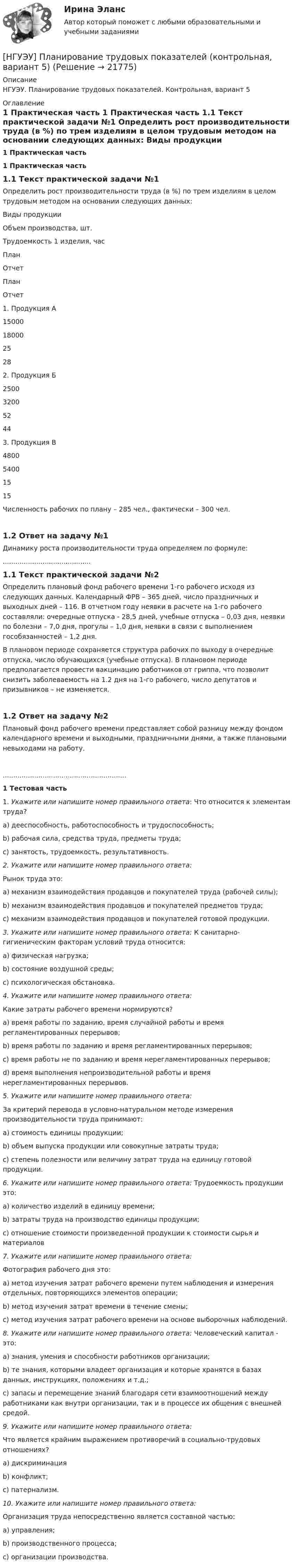     
          Описание
          НГУЭУ. Планирование трудовых показателей. Контрольная, вариант 5 
          Оглавление
           1                 Практическая часть 1                 Практическая часть 1.1           Текст практической задачи №1	Определить рост производительности труда (в %) по трем изделиям в целом трудовым методом на основании следующих данных:    Виды продукции  Объем производства, шт.  Трудоемкость 1 изделия, час    План  Отчет  План  Отчет    1. Продукция А  15000  18000  25  28    2. Продукция Б  2500  3200  52  44    3. Продукция В  4800  5400  15  15   	Численность рабочих по плану – 285 чел., фактически – 300 чел.   1.2           Ответ на задачу №1	Динамику роста производительности труда определяем по формуле: .......................................... 1.1           Текст практической задачи №2	Определить плановый фонд рабочего времени 1-го рабочего исходя из следующих данных. Календарный ФРВ – 365 дней, число праздничных и выходных дней – 116. В отчетном году неявки в расчете на 1-го рабочего составляли: очередные отпуска - 28,5 дней, учебные отпуска – 0,03 дня, неявки по болезни – 7,0 дня, прогулы – 1,0 дня, неявки в связи с выполнением гособязанностей – 1,2 дня. 	В плановом периоде сохраняется структура рабочих по выходу в очередные отпуска, число обучающихся (учебные отпуска). В плановом периоде предполагается провести вакцинацию работников от гриппа, что позволит снизить заболеваемость на 1.2 дня на 1-го рабочего, число депутатов и призывников – не изменяется.   1.2           Ответ на задачу №2	Плановый фонд рабочего времени представляет собой разницу между фондом календарного времени и выходными, праздничными днями, а также плановыми невыходами на работу............................................................ 1                 Тестовая часть	1.      Укажите или напишите номер правильного ответа: Что относится к элементам труда? 	a)                 дееспособность, работоспособность и трудоспособность; 	b)                рабочая сила, средства труда, предметы труда; 	c)                 занятость, трудоемкость, результативность.  2.  Укажите или напишите номер правильного ответа: 	Рынок труда это: 	a)                 механизм взаимодействия продавцов и покупателей труда (рабочей силы); 	b)                механизм взаимодействия продавцов и покупателей предметов труда; 	c)                 механизм взаимодействия продавцов и покупателей готовой продукции.  3.      Укажите или напишите номер правильного ответа: К санитарно-гигиеническим факторам условий труда относится: 	a)      физическая нагрузка; 	b)                состояние воздушной среды; 	c)                 психологическая обстановка.  4.  Укажите или напишите номер правильного ответа: 	Какие затраты рабочего времени нормируются? 	a)                 время работы по заданию, время случайной работы и время регламентированных перерывов; 	b)                время работы по заданию и время регламентированных перерывов; 	c)                 время работы не по заданию и время нерегламентированных перерывов; 	d)                время выполнения непроизводительной работы и время нерегламентированных перерывов.  5.  Укажите или напишите номер правильного ответа: 	За критерий перевода в условно-натуральном методе измерения производительности труда принимают: 	a)                 стоимость единицы продукции; 	b)                объем выпуска продукции или совокупные затраты труда; 	c)                 степень полезности или величину затрат труда на единицу готовой продукции.  6.      Укажите или напишите номер правильного ответа: Трудоемкость продукции это: 	a)                 количество изделий в единицу времени; 	b)                затраты труда на производство единицы продукции; 	c)                 отношение стоимости произведенной продукции к стоимости сырья и материалов  7.  Укажите или напишите номер правильного ответа: 	Фотография рабочего дня это: 	a)                 метод изучения затрат рабочего времени путем наблюдения и измерения отдельных, повторяющихся элементов операции; 	b)                метод изучения затрат времени в течение смены; 	c)                 метод изучения затрат рабочего времени на основе выборочных наблюдений.  8.      Укажите или напишите номер правильного ответа: Человеческий капитал - это: 	a)                 знания, умения и способности работников организации; 	b)                те знания, которыми владеет организация и которые хранятся в базах данных, инструкциях, положениях и т.д.; 	c)                 запасы и перемещение знаний благодаря сети взаимоотношений между работниками как внутри организации, так и в процессе их общения с внешней средой.  9.  Укажите или напишите номер правильного ответа: 	Что является крайним выражением противоречий в социально-трудовых отношениях? 	a)      дискриминация 	b)                конфликт; 	c)                 патернализм.  10.  Укажите или напишите номер правильного ответа: 	Организация труда непосредственно является составной частью: 	a)      управления; 	b)                производственного процесса; 	c)                 организации производства.  
            
            
            [НГУЭУ] Педагогика и психология (контрольная, вариант 9)[НГУЭУ] Планирование трудовых показателей (контрольная, вариант 5)[НГУЭУ] Политология (контрольная, вариант 1)НГУЭУ Правовая статистика Вариант 2 (2 задачи и тесты) Имеются следующие данные о показателях зарегистрированных преступлений по муниципальному образованию [ НГУЭУ ] Правоведение 1 вариант[ НГУЭУ ] ПРАВОВОЕ РЕГУЛИРОВАНИЕ КРЕДИТНЫХ ОТНОШЕНИЙ В СФЕРЕ ПРОТИВОДЕЙСТВИЯ ЛЕГАЛИЗАЦИИ ДОХОДОВ, ПОЛУЧЕННЫХ ПРЕСТУПНЫМ ПУТЕМ И ФИНАНСИРОВАНИЮ ТЕРРОРИЗМА 3 вариант[НГУЭУ] Правовое регулирование несостоятельности (банкротства) (контрольная, вариант 3)[ НГУЭУ ] Основы финансового менеджмента 10 вариант[ НГУЭУ ] Основы финансового менеджмента 4 вариант[НГУЭУ] Основы финансового менеджмента (контрольная, вариант 1)[НГУЭУ] Оценка рисков (тест, зачет, экзамен, вопросы, ответы)[ НГУЭУ ] Оценка стоимости бизнеса 6 вариант[ НГУЭУ ] Оценка стоимости бизнеса 8 вариант[НГУЭУ] Оценка стоимости бизнеса, часть 2 (тест, зачет, экзамен, вопросы, ответы)