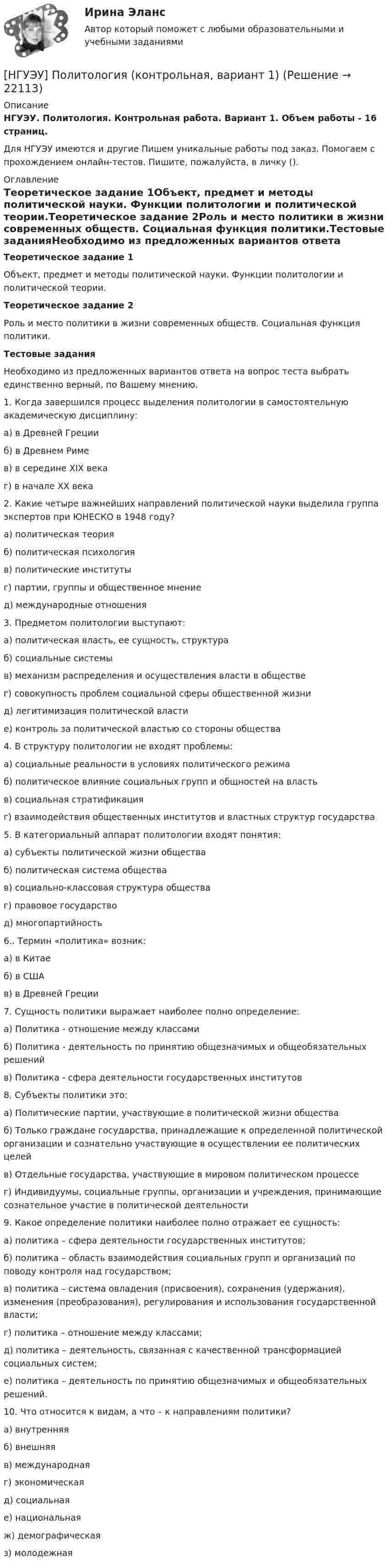      
          Описание
          НГУЭУ. Политология. Контрольная работа. Вариант 1. Объем работы - 16 страниц.Для НГУЭУ имеются и другие  Пишем уникальные работы под заказ. Помогаем с прохождением онлайн-тестов. Пишите, пожалуйста, в личку (). 
          Оглавление
          Теоретическое задание 1Объект, предмет и методы политической науки. Функции политологии и политической теории.Теоретическое задание 2Роль и место политики в жизни современных обществ. Социальная функция политики.Тестовые заданияНеобходимо из предложенных вариантов ответа на вопрос теста выбрать единственно верный, по Вашему мнению.1. Когда завершился процесс выделения политологии в самостоятельную академическую дисциплину:а) в Древней Грецииб) в Древнем Римев) в середине XIX векаг) в начале XX века2. Какие четыре важнейших направлений политической науки выделила группа экспертов при ЮНЕСКО в 1948 году?а) политическая теорияб) политическая психологияв) политические институтыг) партии, группы и общественное мнениед) международные отношения3. Предметом политологии выступают:а) политическая власть, ее сущность, структураб) социальные системыв) механизм распределения и осуществления власти в обществег) совокупность проблем социальной сферы общественной жизнид) легитимизация политической властие) контроль за политической властью со стороны общества4. В структуру политологии не входят проблемы:а) социальные реальности в условиях политического режимаб) политическое влияние социальных групп и общностей на властьв) социальная стратификацияг) взаимодействия общественных институтов и властных структур государства5. В категориальный аппарат политологии входят понятия:а) субъекты политической жизни обществаб) политическая система обществав) социально-классовая структура обществаг) правовое государствод) многопартийность6.. Термин «политика» возник:а) в Китаеб) в СШАв) в Древней Греции7. Сущность политики выражает наиболее полно определение:а) Политика - отношение между классамиб) Политика - деятельность по принятию общезначимых и общеобязательных решенийв) Политика - сфера деятельности государственных институтов8. Субъекты политики это:а) Политические партии, участвующие в политической жизни обществаб) Только граждане государства, принадлежащие к определенной политической организации и сознательно участвующие в осуществлении ее политических целейв) Отдельные государства, участвующие в мировом политическом процессег) Индивидуумы, социальные группы, организации и учреждения, принимающие сознательное участие в политической деятельности9. Какое определение политики наиболее полно отражает ее сущность:а) политика – сфера деятельности государственных институтов;б) политика – область взаимодействия социальных групп и организаций по поводу контроля над государством;в) политика – система овладения (присвоения), сохранения (удержания), изменения (преобразования), регулирования и использования государственной власти;г) политика – отношение между классами;д) политика – деятельность, связанная с качественной трансформацией социальных систем;е) политика – деятельность по принятию общезначимых и общеобязательных решений.10. Что относится к видам, а что – к направлениям политики?а) внутренняяб) внешняяв) международнаяг) экономическаяд) социальнаяе) национальнаяж) демографическаяз) молодежная 
            
            
            [НГУЭУ] Планирование трудовых показателей (контрольная, вариант 5)[НГУЭУ] Политология (контрольная, вариант 1)НГУЭУ Правовая статистика Вариант 2 (2 задачи и тесты) Имеются следующие данные о показателях зарегистрированных преступлений по муниципальному образованию [ НГУЭУ ] Правоведение 1 вариант[ НГУЭУ ] ПРАВОВОЕ РЕГУЛИРОВАНИЕ КРЕДИТНЫХ ОТНОШЕНИЙ В СФЕРЕ ПРОТИВОДЕЙСТВИЯ ЛЕГАЛИЗАЦИИ ДОХОДОВ, ПОЛУЧЕННЫХ ПРЕСТУПНЫМ ПУТЕМ И ФИНАНСИРОВАНИЮ ТЕРРОРИЗМА 3 вариант[НГУЭУ] Правовое регулирование несостоятельности (банкротства) (контрольная, вариант 3)[ НГУЭУ ] Правовые основы противодействия коррупции 1  вариант[ НГУЭУ ] Основы финансового менеджмента 4 вариант[НГУЭУ] Основы финансового менеджмента (контрольная, вариант 1)[НГУЭУ] Оценка рисков (тест, зачет, экзамен, вопросы, ответы)[ НГУЭУ ] Оценка стоимости бизнеса 6 вариант[ НГУЭУ ] Оценка стоимости бизнеса 8 вариант[НГУЭУ] Оценка стоимости бизнеса, часть 2 (тест, зачет, экзамен, вопросы, ответы)[НГУЭУ] Педагогика и психология (контрольная, вариант 2)