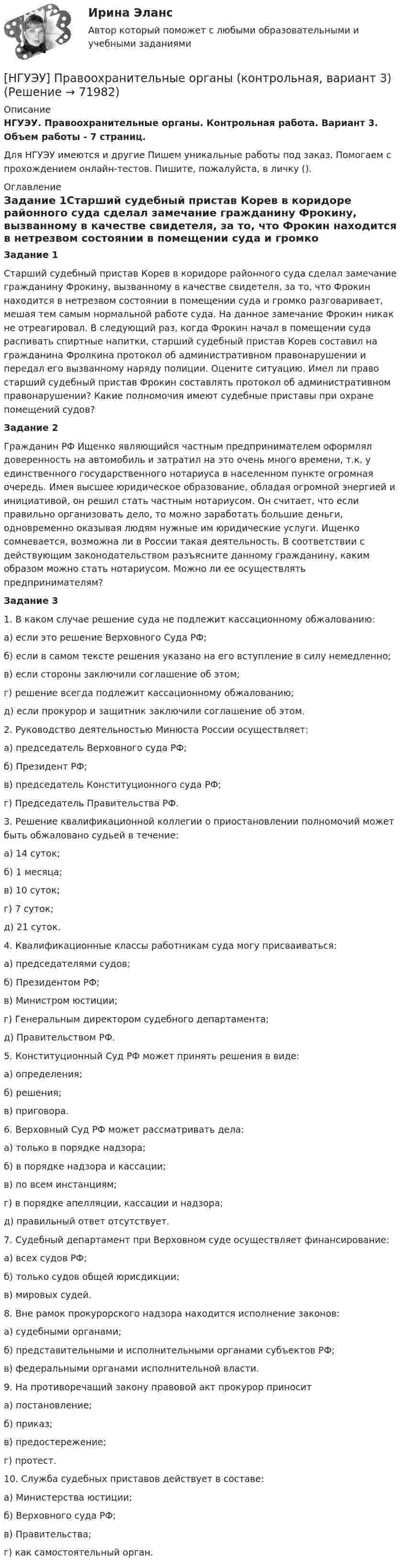      
            Описание
            НГУЭУ. Правоохранительные органы. Контрольная работа. Вариант 3. Объем работы - 7 страниц.Для НГУЭУ имеются и другие  Пишем уникальные работы под заказ. Помогаем с прохождением онлайн-тестов. Пишите, пожалуйста, в личку (). 
            Оглавление
            Задание 1Старший судебный пристав Корев в коридоре районного суда сделал замечание гражданину Фрокину, вызванному в качестве свидетеля, за то, что Фрокин находится в нетрезвом состоянии в помещении суда и громко разговаривает, мешая тем самым нормальной работе суда. На данное замечание Фрокин никак не отреагировал. В следующий раз, когда Фрокин начал в помещении суда распивать спиртные напитки, старший судебный пристав Корев составил на гражданина Фролкина протокол об административном правонарушении и передал его вызванному наряду полиции. Оцените ситуацию. Имел ли право старший судебный пристав Фрокин составлять протокол об административном правонарушении? Какие полномочия имеют судебные приставы при охране помещений судов?Задание 2Гражданин РФ Ищенко являющийся частным предпринимателем оформлял доверенность на автомобиль и затратил на это очень много времени, т.к. у единственного государственного нотариуса в населенном пункте огромная очередь. Имея высшее юридическое образование, обладая огромной энергией и инициативой, он решил стать частным нотариусом. Он считает, что если правильно организовать дело, то можно заработать большие деньги, одновременно оказывая людям нужные им юридические услуги. Ищенко сомневается, возможна ли в России такая деятельность. В соответствии с действующим законодательством разъясните данному гражданину, каким образом можно стать нотариусом. Можно ли ее осуществлять предпринимателям?Задание 31. В каком случае решение суда не подлежит кассационному обжалованию:а) если это решение Верховного Суда РФ;б) если в самом тексте решения указано на его вступление в силу немедленно;в) если стороны заключили соглашение об этом;г) решение всегда подлежит кассационному обжалованию;д) если прокурор и защитник заключили соглашение об этом.2. Руководство деятельностью Минюста России осуществляет:а) председатель Верховного суда РФ;б) Президент РФ;в) председатель Конституционного суда РФ;г) Председатель Правительства РФ.3. Решение квалификационной коллегии о приостановлении полномочий может быть обжаловано судьей в течение:а) 14 суток;б) 1 месяца;в) 10 суток;г) 7 суток;д) 21 суток.4. Квалификационные классы работникам суда могу присваиваться:а) председателями судов;б) Президентом РФ;в) Министром юстиции;г) Генеральным директором судебного департамента;д) Правительством РФ.5. Конституционный Суд РФ может принять решения в виде:а) определения;б) решения;в) приговора.6. Верховный Суд РФ может рассматривать дела:а) только в порядке надзора;б) в порядке надзора и кассации;в) по всем инстанциям;г) в порядке апелляции, кассации и надзора;д) правильный ответ отсутствует.7. Судебный департамент при Верховном суде осуществляет финансирование:а) всех судов РФ;б) только судов общей юрисдикции;в) мировых судей.8. Вне рамок прокурорского надзора находится исполнение законов:а) судебными органами;б) представительными и исполнительными органами субъектов РФ;в) федеральными органами исполнительной власти.9. На противоречащий закону правовой акт прокурор приносита) постановление;б) приказ;в) предостережение;г) протест.10. Служба судебных приставов действует в составе:а) Министерства юстиции;б) Верховного суда РФ;в) Правительства;г) как самостоятельный орган.  
            
            
            [ НГУЭУ ] Правовые основы противодействия коррупции 1  вариант[НГУЭУ] Правоохранительные органы (контрольная, вариант 3)[ НГУЭУ ] Право социального обеспечения 8 вариант[НГУЭУ] Право социального обеспечения (тест, зачет, экзамен, вопросы, ответы)[ НГУЭУ ] Предпринимательский риск 10 вариант[ НГУЭУ ] Предпринимательский риск 4 вариант[ НГУЭУ ] Предпринимательское право 8 вариант[НГУЭУ] Педагогика и психология (контрольная, вариант 2)[НГУЭУ] Педагогика и психология (контрольная, вариант 9)[НГУЭУ] Планирование трудовых показателей (контрольная, вариант 5)[НГУЭУ] Политология (контрольная, вариант 1)НГУЭУ Правовая статистика Вариант 2 (2 задачи и тесты) Имеются следующие данные о показателях зарегистрированных преступлений по муниципальному образованию [ НГУЭУ ] Правоведение 1 вариант[ НГУЭУ ] ПРАВОВОЕ РЕГУЛИРОВАНИЕ КРЕДИТНЫХ ОТНОШЕНИЙ В СФЕРЕ ПРОТИВОДЕЙСТВИЯ ЛЕГАЛИЗАЦИИ ДОХОДОВ, ПОЛУЧЕННЫХ ПРЕСТУПНЫМ ПУТЕМ И ФИНАНСИРОВАНИЮ ТЕРРОРИЗМА 3 вариант