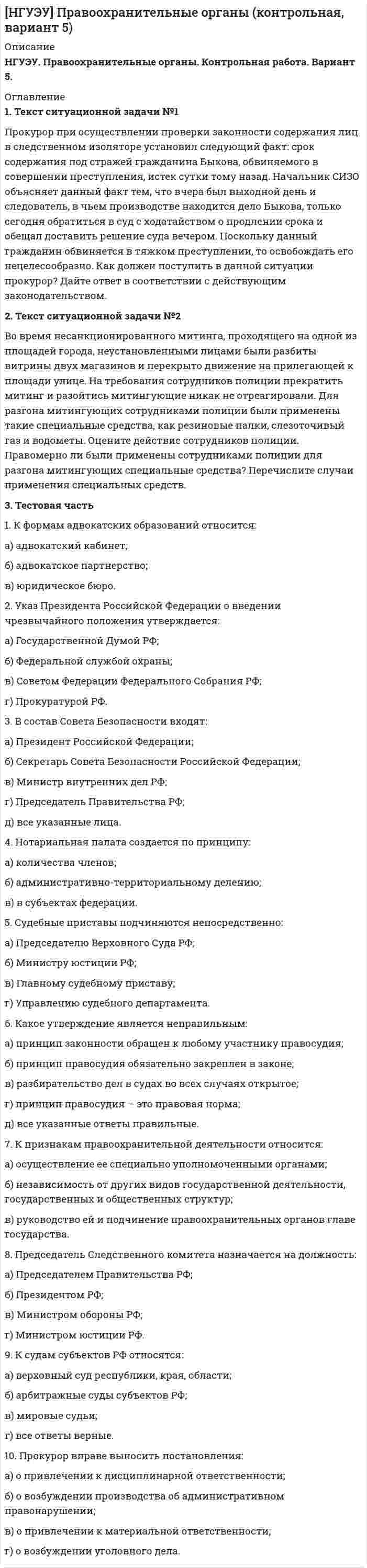 




Описание


НГУЭУ. Иностранный язык (английский). Контрольная работа №3. Вариант 1.




Оглавление


1. Текст тестового и практического задания
Лексика
1. Выберите слово, близкое по значению к данному. Номера соответствий внесите в лист ответов.
1.applicant a) colleague b) candidate c) trainee
2. ambitious a) purposeful b) shy c) honest
3. commercial a) prime–time b) jingle c) advertisement
4. disadvantage a) condition b) drawback c) subordinate
5. to fire a) to hire b) to sack c) to check
2. Выберите слово, противоположное по значению к данному. Номера соответствий внесите в лист ответов.
6. to permit a) to earn b) to forbid c) to quit
7. to employ a) to fulfil b) to serve c) to make redundant
8. promotion a) pension b) demotion c) retirement
9. attractive a) famous b) repelling c) sensible
10. naughty a) pessimistic b) sad c) well–behaved
3. Выберите английское словосочетание, соответствующее русскому. Номера соответствий внесите в лист ответов.
11.консультант a) psychologist b) adviser
12.рекомендации a) references b) adverts
13.уволить a) to dismiss b) to leave
14.декретный отпуск a) sick pay b) maternity leave
15.госслужащий a) governor b) civil servant
Грамматика
4. Укажите подходящее место в предложении (a или b) для наречия, данного в конце строки. Занесите выбранный вариант в лист ответов.
16. My college (a) speaks loudly when he (b) feels neurvous. ALWAYS
17. Other people (a) seem to be comfartable (b) when they talk to me. USUALLY
18. When (a) people talk to me, I (b) look at the floor. SOMETIMES
19. If I don't (a) like person's voice, I (b) pay attention to them. NEVER
20. I (a) try to be sympathetic when (b) people talk about their problems. USUALLY
21. I (a) try to give people my complete attention when they (b) speak to me. ALWAYS
22. I (a) interrupt people before they have (b) finished what they are saying. RARELY
23. I (a) laugh at what (b) people say to me, and upset them. SOMETIMES
24. Susie (a) is (b) late for the meetings. OFTEN
5. Выберите правильный вариант модального глагола. Внесите букву, обозначающую правильный вариант, в лист ответов.
25. …I borrow your pen? Mine doesn’t work.
a) needn’t b) can c) ought
26. I ... go to the bank. I haven’t got any money.
a) must b) mustn’t c) may
27. You will... speak Spanish in another few months.
a) can b) have to c) be able to
28. Nobody answers the phone. They … be out.
a) must b)would c) should
29. “… we go to the beach tomorrow?” – “Yes. That’s a great idea!”
a) shall b) mustn’t c) would
6. Соотнесите прямую речь в левом столбце с предложениями в косвенной речи в правом столбце. Номера соответствий внесите в лист ответов.
30. This is how you tum on the computer.
31. I wouldn't tum on the computer if I were you.
32. I'll tum on the computer.
33. It's not true – I didn't tum on the computer.
34. Careful – don't tum on the computer.
35. Why don't you tum on the computer?
36. Would you like to tum on the computer?
37. No, I won't turn on the computer!
a) He explained how to turn on the computer.
b) He warned me not to turnon the computer.
c) He invited me to turnon the computer.
d) He suggested I turned on the computer.
e) He refused to turnon the computer.
f) He denied turning on the computer.
g) He offered to turnon the computer.
h) He advised me not to turnon the computer
7.Выберите правильный вариант предложения в косвенной речи. Внесите букву, обозначающую правильный вариант в лист ответов.
38. Tom said, 'I want to visit my friends this weekend.'
a) Tom said he wants to visit his friends that weekend.
b) Tom said he wanted to visit his friends that weekend.
c) Tom said he wanted to visit his friends this weekend.
39. Jerry said, 'I'm studying English a lot at the moment.'
a) Jerry said he was studying English a lot at that moment.
b) Jerry said he was studying English a lot at the moment.
c) Jerry said I was studying English a lot at that moment.
40. They said, 'We've lived here for a long time.'
a) They said they have lived there for a long time.
b) They said they lived here for a long time.
c) They said they had lived there for a long time.
41. He asked me, 'Have you finished reading the newspaper?'
a) He asked me if had I finished reading the newspaper.
b) He asked me if I had finished reading the newspaper.
c) He asked me if I finished reading the newspaper.
42. 'I get up every morning at seven o'clock.', Peter said.
a) Peter said he got up every morning at seven o'clock.
b) Peter said I got up every morning at seven o'clock.
c) Peter said he had got up every morning at seven o'clock.
43. Susan reassured me, 'I can come tonight.'
a) Susan told me I could come that night.
b) Susan told me she could come that night.
c) Susan told me she could come tomorrow evening.
Чтение
8. Прочитайте текст и определите верны ли приведенные ниже утверждения (а –верно; b – не верно; c – информация в тексте отсутствует). Внесите букву, обозначающую правильный вариант, в лист ответов.
1. Mr Dobidees was a genius.A total, one hundred percent genuine genius.At least, that is what Mr Dobidees said. 'I'm a genius,' he regularly announced on trains, on buses, in cafes and in cinemas.
2. Even now, Mr Dobidees was hard at work being a genius. Paintbrush in hand, he sat by the bank of the River Volgart, watching the magnificent city with it scurls of smoke rising above the buildings. He listened as the church bells began their song, and he started painting. But after ten minutes, he stopped. 'Annoying!' he said.' Very annoying!' A bird nearby walked in a perfect circle. 'Hmm,' said Mr Dobidees, 'this is just too annoying.' The problem wasn't the bird, but the sun. The sun kept moving. So every time Mr Dobidees tried to paint a shadow or the line of abuilding or the colours of the trees, they changed because the sun changed them. It was the sun's fault. The sun didn't understand genius.
3. Arriving home annoyed, Mr Dobidees sat at his desk and began to write his novel. It was going to be the greatest (and longest) novel ever written. He had already bought one thousand pieces of paper to print the novel on, and he already had the title: A Genius Speaks. His fingers hovered above the keyboard, ready to type the first words of the first chapter, but then something strange happened. The telephone rang.
4. Mr Dobidees jumped out of his seat. Who could it be? He stood by the telephone and watched it ringing. Eventually , he picked It up. Silence. Noone there. He sat down again. But by now his concentration was gone. Geniuses and telephones should never be in the same room, he decided, so he got up and went to his music room.
5. The music room wasn't really a music room at all. It was a large white space with a piano in the centre. Mr Dobidees sat at the piano, and a list went through his head: Beethoven ,Mozart, Bach, Tchaikovsky, Dobidees. 'This is the moment the world has been waiting for, 'he said to himself. He breathed deeply. He raised his hands. But just before he could begin, a noise stopped him. A noise from inside himself. He froze. What was it? It happened again. His stomach was making noises! 'This is extremely unusual,' he said. 'Unusual,' he repeated. And he kept repeating it all the way to thes upermarket, where he bought a loaf of bread, a packet of cheese, eight onions, a banana and three tomatoes. When he got home he was hungry. After eating some food washed down with a good hot cup of tea, he said to himself, 'I'm a genius. Genius. Me. Dobidees. Genius. 'Outside, a dog barked. A cat slept. The annoying sun shone. The world kept turning.
44. Mr Dobidees believes he is a genius.
45. He couldn't paint the city because of a bird.
46. He has written one thousand pages of a novel.
47. He had a phone conversation.
48. He thinks he will be a great composer.
49. He has got many admirers.
50. He wen tshopping because he was hungry.
9. Переведите письменно 3, 4, 5 абзацы текста.
1.1 Ответ на тестовую часть
1.2 Ответ на письменную часть



            
            
            1. Таблица 1. Впишите в пустые ячейки названия органов.  2. Таблица 2. Впишите недостающие органы федеральной государственной власти. 3. Таблица 3 Перечислите формы адвокатских образований.1. Текст ситуационной задачи №1 Прокурор при осуществлении проверки законности содержания лиц в следственном изоляторе установил следующий факт: срок содержания под стражей гражданина Быкова, обвиняемого в совершении преступления, истек сутки тому назад.1 Текст ситуационной (практической задачи) № 1 1.Имеются данные об объемах производства продукции на предприятии. 1.Проведите сглаживание динамического ряда методом трехзвенной скользящей средней. 2.Постройте линейную модель тренда, оцените ее параметры методом наименьших квадратов.1. Текст тестового и практического задания Лексика 1. Выберите слово, близкое по значению к данному. Номера соответствий внесите в лист ответов. 1.accurate a) careless b) tidy c) exact 2. to adjust a) to change b) to fix c) to develop 3. drawback a) reason b) cause c) disadvantage 4. application a) a use b) data c) device1. Текст тестового и практического задания Лексика 1. Выберите слово, близкое по значению к данному. Номера соответствий внесите в лист ответов. 1.applicant a) colleague b) candidate c) trainee 2. ambitious a) purposeful b) shy c) honest1 Теоретико-методологические основы и характеристика национального счетоводства 1.1 Сущность национального счетоводства и его роль в государственном регулировании экономики 1.2 Методологические основы построения системы национального счетоводства1. Теоретическая часть 1.1. Современные тренды и тенденции предпринимательства: направления бизнеса, технологии и рынки 1.1. Понятие и сущность предпринимательства в современной экономике1 Страдая от нестерпимых мучений, причиняемых болезнью, Л. просит своего мужа прекратить её страдания, дав ей яд. После долгих возражений муж уступает настойчивым просьбам жены и даёт ей яд. Час спустя Л. умирает. Врачи, делавшие вскрытие, установили, что смерть была вызвана естественными причинами – болезнью, и что от принятого яда она могла наступить лишь двумя часами позже. Подлежит ли муж уголовной ответственности?1. Строение кожи и ее производных у анамний. Происхождение чешуи рыб. Строение чешуи различных типов. Ответ иллюстрируйте схемами. Кожные железы анамний, их строение и функции. 21. Структурную равноинтервальную группировку по обоим признакам. Если вариация группировочного признака значительна и его значение для отдельных групп необходимо представить в виде интервалов, то при построении группировки принять число групп равным 5. Результаты представить в таблице, сделать выводы.1. Субъектами маркетинга в сфере образования являются: а) образовательные учреждения; б) потребители ОУ (отдельные личности, предприятия и организации); в) все субъекты рынка.1. Субъект преступления 2. Якушкин, узнав, что его сожительница Першина...1. Сущность и причины деструктивного поведения. 5 1.1 Понятие деструктивного поведения и его характерные черты.. 5 1.2. Причины деструктивного поведения. 8 2. Видовое разнообразие деструктивного поведения 121. Сформулируйте 5-7 основных принципов кадровой политики Вашей организации (в целом или на примере одной из функций) Насколько она эффективна?