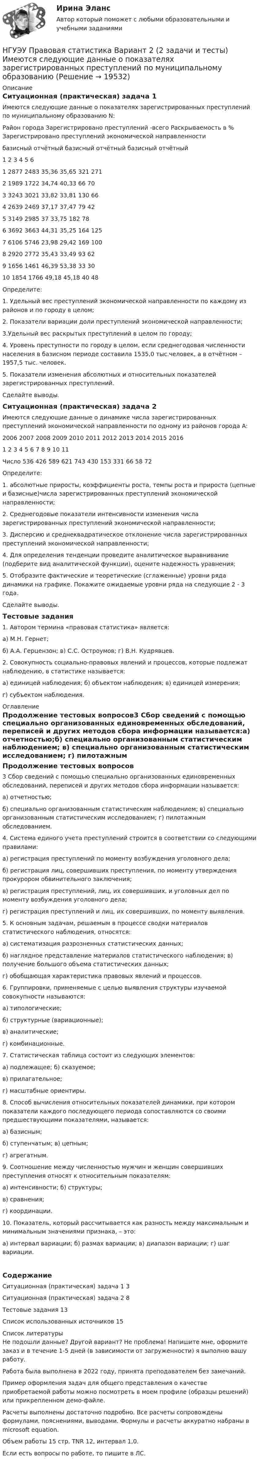     
          Описание
          Ситуационная (практическая) задача 1 Имеются следующие данные о показателях зарегистрированных преступлений по муниципальному образованию N:Район города	Зарегистрировано преступлений -всего	Раскрываемость в %	Зарегистрировано преступлений экономической направленности	базисный	отчётный	базисный	отчётный	базисный	отчётный 	1	2	3	4	5	61	2877	2483	35,36	35,65	321	2712	1989	1722	34,74	40,33	66	703	3243	3021	33,82	33,81	130	664	2639	2469	37,17	37,47	79	425	3149	2985	37	33,75	182	786	3692	3663	44,31	35,25	164	1257	6106	5746	23,98	29,42	169	1008	2920	2772	35,43	33,49	93	629	1656	1461	46,39	53,38	33	3010	1854	1766	49,18	45,18	40	48Определите: 1. Удельный вес преступлений экономической направленности по каждому из районов и по городу в целом; 2. Показатели вариации доли преступлений экономической направленности; 3.Удельный вес раскрытых преступлений в целом по городу; 4. Уровень преступности по городу в целом, если среднегодовая численности населения в базисном периоде составила 1535,0 тыс.человек, а в отчётном – 1957,5 тыс. человек. 5. Показатели изменения абсолютных и относительных показателей зарегистрированных преступлений. Сделайте выводы. Ситуационная (практическая) задача 2Имеются следующие данные о динамике числа  зарегистрированных  преступлений экономической направленности по одному из районов города А:	2006	2007	2008	2009	2010	2011	2012	2013	2014	2015	2016	1	2	3	4	5	6	7	8	9	10	11Число	536	426	589	621	743	430	153	331	66	58	72Определите: 1. абсолютные приросты, коэффициенты роста, темпы роста и прироста (цепные и базисные)числа зарегистрированных преступлений экономической направленности; 2. Среднегодовые показатели интенсивности изменения числа зарегистрированных преступлений экономической направленности; 3. Дисперсию и среднеквадратическое отклонение числа зарегистрированных преступлений экономической направленности; 4. Для определения тенденции проведите аналитическое выравнивание (подберите вид аналитической функции), оцените надежность уравнения; 5. Отобразите фактические и теоретические (сглаженные) уровни ряда динамики на графике. Покажите ожидаемые уровни ряда на следующие 2 - 3 года. Сделайте выводы.Тестовые задания1.	Автором термина «правовая статистика» является:а) М.Н. Гернет;б) А.А. Герцензон; в) С.С. Остроумов; г) В.Н. Кудрявцев.2.	Совокупность социально-правовых явлений и процессов, которые подлежат наблюдению, в статистике называется:а) единицей наблюдения; б) объектом наблюдения; в) единицей измерения;г) субъектом наблюдения. 
          Оглавление
          Продолжение тестовых вопросов3	Сбор	сведений	с	помощью	специально	организованных	единовременных обследований, переписей и других методов сбора информации называется:а) отчетностью;б) специально организованным статистическим наблюдением; в) специально организованным статистическим исследованием; г) пилотажным обследованием.4.	Система	единого	учета	преступлений	строится	в	соответствии	со следующими правилами:а) регистрация преступлений по моменту возбуждения уголовного дела;б)	регистрация	лиц,	совершивших	преступления,	по	моменту	утверждения прокурором обвинительного заключения;в) регистрация преступлений, лиц, их совершивших, и уголовных дел по моменту возбуждения уголовного дела;г) регистрация преступлений и лиц, их совершивших, по моменту выявления.5.	К	основным	задачам,	решаемым	в	процессе	сводки	материалов статистического наблюдения, относятся:а) систематизация разрозненных статистических данных;б) наглядное представление материалов статистического наблюдения; в) получение большого объема статистических данных;г) обобщающая характеристика правовых явлений и процессов.6.	Группировки, применяемые с	целью	выявления	структуры	изучаемой совокупности называются:а) типологические;б) структурные (вариационные);в) аналитические;г) комбинационные.7.	Статистическая таблица состоит из следующих элементов:а) подлежащее; б) сказуемое;в) прилагательное;г) масштабные ориентиры.8.	Способ вычисления относительных показателей динамики, при котором показатели каждого последующего периода сопоставляются со своими предшествующими показателями, называется:а) базисным;б) ступенчатым; в) цепным;г) агрегатным.9.	Соотношение	между	численностью	мужчин	и женщин совершивших преступления относят к относительным показателям:а) интенсивности; б) структуры;в) сравнения;г) координации.10.	Показатель, который рассчитывается как разность между максимальным и минимальным значениями признака, – это:а) интервал вариации; б) размах вариации; в) диапазон вариации; г) шаг вариации.СодержаниеСитуационная (практическая) задача 1						3Ситуационная (практическая) задача 2						8Тестовые задания																13Список использованных источников							15 
          Список литературы
          Не подошли данные? Другой вариант? Не проблема! Напишите мне, оформите заказ и в течение 1-5 дней (в зависимости от загруженности) я выполню вашу работу.Работа была выполнена в 2022 году, принята преподавателем без замечаний.Пример оформления задач для общего представления о качестве приобретаемой работы можно посмотреть в моем профиле (образцы решений) или прикрепленном демо-файле.Расчеты выполнены достаточно подробно. Все расчеты сопровождены формулами, пояснениями, выводами. Формулы и расчеты аккуратно набраны в microsoft equation.Объем работы 15 стр. TNR 12, интервал 1,0.Если есть вопросы по работе, то пишите в ЛС.
            
            
            [НГУЭУ] Политология (контрольная, вариант 1)НГУЭУ Правовая статистика Вариант 2 (2 задачи и тесты) Имеются следующие данные о показателях зарегистрированных преступлений по муниципальному образованию [ НГУЭУ ] Правоведение 1 вариант[ НГУЭУ ] ПРАВОВОЕ РЕГУЛИРОВАНИЕ КРЕДИТНЫХ ОТНОШЕНИЙ В СФЕРЕ ПРОТИВОДЕЙСТВИЯ ЛЕГАЛИЗАЦИИ ДОХОДОВ, ПОЛУЧЕННЫХ ПРЕСТУПНЫМ ПУТЕМ И ФИНАНСИРОВАНИЮ ТЕРРОРИЗМА 3 вариант[НГУЭУ] Правовое регулирование несостоятельности (банкротства) (контрольная, вариант 3)[ НГУЭУ ] Правовые основы противодействия коррупции 1  вариант[НГУЭУ] Правоохранительные органы (контрольная, вариант 3)[НГУЭУ] Основы финансового менеджмента (контрольная, вариант 1)[НГУЭУ] Оценка рисков (тест, зачет, экзамен, вопросы, ответы)[ НГУЭУ ] Оценка стоимости бизнеса 6 вариант[ НГУЭУ ] Оценка стоимости бизнеса 8 вариант[НГУЭУ] Оценка стоимости бизнеса, часть 2 (тест, зачет, экзамен, вопросы, ответы)[НГУЭУ] Педагогика и психология (контрольная, вариант 2)[НГУЭУ] Педагогика и психология (контрольная, вариант 9)