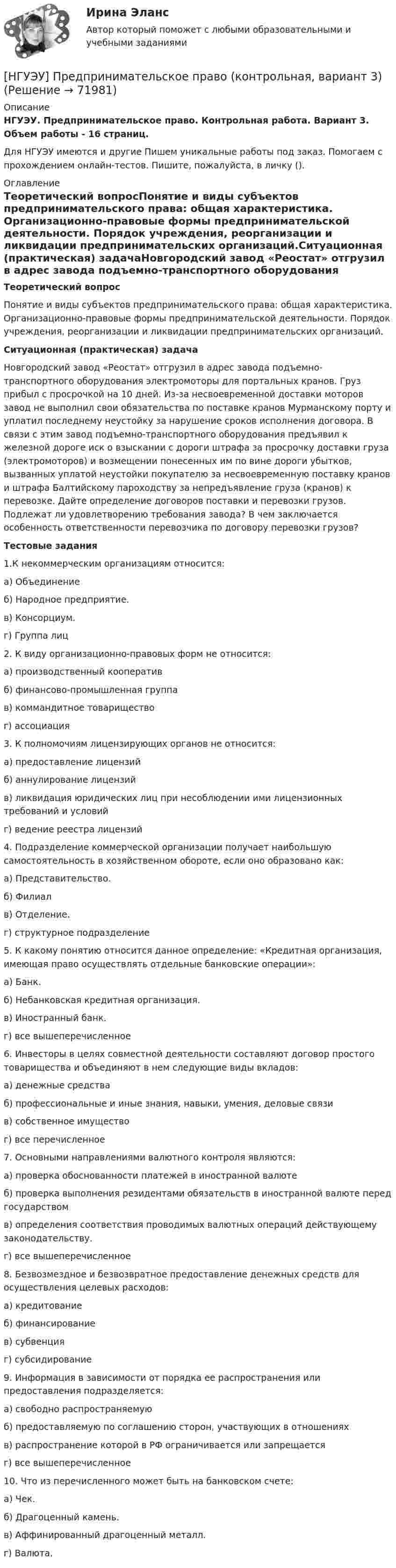      
            Описание
            НГУЭУ. Предпринимательское право. Контрольная работа. Вариант 3. Объем работы - 16 страниц.Для НГУЭУ имеются и другие  Пишем уникальные работы под заказ. Помогаем с прохождением онлайн-тестов. Пишите, пожалуйста, в личку (). 
            Оглавление
            Теоретический вопросПонятие и виды субъектов предпринимательского права: общая характеристика. Организационно-правовые формы предпринимательской деятельности. Порядок учреждения, реорганизации и ликвидации предпринимательских организаций.Ситуационная (практическая) задачаНовгородский завод «Реостат» отгрузил в адрес завода подъемно-транспортного оборудования электромоторы для портальных кранов. Груз прибыл с просрочкой на 10 дней. Из-за несвоевременной доставки моторов завод не выполнил свои обязательства по поставке кранов Мурманскому порту и уплатил последнему неустойку за нарушение сроков исполнения договора. В связи с этим завод подъемно-транспортного оборудования предъявил к железной дороге иск о взыскании с дороги штрафа за просрочку доставки груза (электромоторов) и возмещении понесенных им по вине дороги убытков, вызванных уплатой неустойки покупателю за несвоевременную поставку кранов и штрафа Балтийскому пароходству за непредъявление груза (кранов) к перевозке. Дайте определение договоров поставки и перевозки грузов. Подлежат ли удовлетворению требования завода? В чем заключается особенность ответственности перевозчика по договору перевозки грузов?Тестовые задания1.К некоммерческим организациям относится: а) Объединение б) Народное предприятие. в) Консорциум. г) Группа лиц 2. К виду организационно-правовых форм не относится: а) производственный кооператив б) финансово-промышленная группа в) коммандитное товарищество г) ассоциация 3. К полномочиям лицензирующих органов не относится: а) предоставление лицензий б) аннулирование лицензий в) ликвидация юридических лиц при несоблюдении ими лицензионных требований и условий г) ведение реестра лицензий 4. Подразделение коммерческой организации получает наибольшую самостоятельность в хозяйственном обороте, если оно образовано как:а) Представительство. б) Филиал в) Отделение. г) структурное подразделение 5. К какому понятию относится данное определение: «Кредитная организация, имеющая право осуществлять отдельные банковские операции»: а) Банк. б) Небанковская кредитная организация. в) Иностранный банк. г) все вышеперечисленное 6. Инвесторы в целях совместной деятельности составляют договор простого товарищества и объединяют в нем следующие виды вкладов: а) денежные средства б) профессиональные и иные знания, навыки, умения, деловые связи в) собственное имущество г) все перечисленное 7. Основными направлениями валютного контроля являются: а) проверка обоснованности платежей в иностранной валюте б) проверка выполнения резидентами обязательств в иностранной валюте перед государством в) определения соответствия проводимых валютных операций действующему законодательству. г) все вышеперечисленное 8. Безвозмездное и безвозвратное предоставление денежных средств для осуществления целевых расходов: а) кредитование б) финансирование в) субвенция г) субсидирование 9. Информация в зависимости от порядка ее распространения или предоставления подразделяется: а) свободно распространяемую б) предоставляемую по соглашению сторон, участвующих в отношениях в) распространение которой в РФ ограничивается или запрещается г) все вышеперечисленное10. Что из перечисленного может быть на банковском счете: а) Чек. б) Драгоценный камень. в) Аффинированный драгоценный металл. г) Валюта.  
            
            
            [ НГУЭУ ] Предпринимательское право 8 вариант[НГУЭУ] Предпринимательское право (контрольная, вариант 3)[НГУЭУ] Предпринимательское право (тест, зачет, экзамен, вопросы, ответы)[ НГУЭУ ] ПРЕДУПРЕЖДЕНИЕ ЛЕГАЛИЗАЦИИ ДОХОДОВ, ПОЛУЧЕННЫХ ПРЕСТУПНЫМ ПУТЁМ 10 вариант[ НГУЭУ ] Принципы и методы исследований и принятия решений 10 вариант[ НГУЭУ ] Принципы и методы исследований и принятия решений 4 вариант[ НГУЭУ ] ПРИНЦИПЫ И МЕТОДЫ ИССЛЕДОВАНИЙ И ПРИНЯТИЯ РЕШЕНИЙ 9 вариант[ НГУЭУ ] ПРАВОВОЕ РЕГУЛИРОВАНИЕ КРЕДИТНЫХ ОТНОШЕНИЙ В СФЕРЕ ПРОТИВОДЕЙСТВИЯ ЛЕГАЛИЗАЦИИ ДОХОДОВ, ПОЛУЧЕННЫХ ПРЕСТУПНЫМ ПУТЕМ И ФИНАНСИРОВАНИЮ ТЕРРОРИЗМА 3 вариант[НГУЭУ] Правовое регулирование несостоятельности (банкротства) (контрольная, вариант 3)[ НГУЭУ ] Правовые основы противодействия коррупции 1  вариант[НГУЭУ] Правоохранительные органы (контрольная, вариант 3)[ НГУЭУ ] Право социального обеспечения 8 вариант[НГУЭУ] Право социального обеспечения (тест, зачет, экзамен, вопросы, ответы)[ НГУЭУ ] Предпринимательский риск 10 вариант