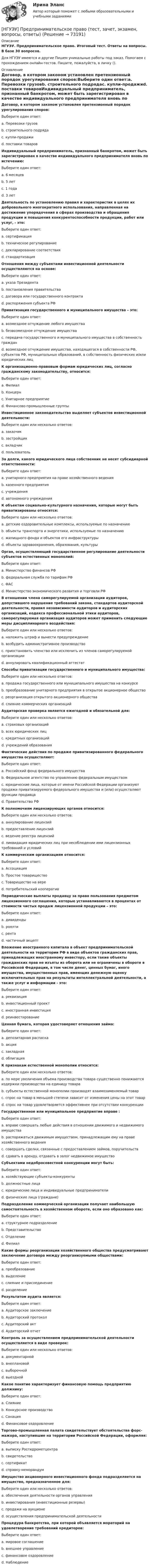      
            Описание
            НГУЭУ. Предпринимательское право. Итоговый тест. Ответы на вопросы. В базе 30 вопросов.Для НГУЭУ имеются и другие  Пишем уникальные работы под заказ. Помогаем с прохождением онлайн-тестов. Пишите, пожалуйста, в личку (). 
            Оглавление
            Договор, в котором законом установлен претензионный порядок урегулирования споров:Выберите один ответ:a. Перевозки грузовb. строительного подрядаc. купли-продажиd. поставки товаровИндивидуальный предприниматель, признанный банкротом, может быть зарегистрирован в качестве индивидуального предпринимателя вновь по истечению:Выберите один ответ:a. 6 месяцевb. 5 летc. 1 годаd. 3 летДеятельность по установлению правил и характеристик в целях их добровольного многократного использования, направленная на достижение упорядочения в сферах производства и обращения продукции и повышения конкурентоспособности продукции, работ или услуг, - это:Выберите один ответ:a. сертификацияb. техническое регулированиеc. декларирование соответствияd. стандартизацияОтношения между субъектами инвестиционной деятельности осуществляются на основе:Выберите один ответ:a. указа Президентаb. постановления правительстваc. договора или государственного контрактаd. распоряжения субъекта РФПриватизация государственного и муниципального имущества – это:Выберите один ответ:a. возмездное отчуждение любого имуществаb. безвозмездное отчуждение имуществаc. передача государственного и муниципального имущества в собственность гражданd. возмездное отчуждение имущества, находящегося в собственности РФ, субъектов РФ, муниципальных образований, в собственность физических и/или юридических лицК организационно-правовым формам юридических лиц, согласно гражданскому законодательству, относится:Выберите один ответ:a. Филиалb. Концернc. Унитарное предприятиеd. Финансово-промышленные группыИнвестиционное законодательство выделяет субъектов инвестиционной деятельности:Выберите один или несколько ответов:a. заказчикb. застройщикc. вкладчикd. пользовательЗа долги, какого юридического лица собственник не несет субсидиарной ответственности:Выберите один ответ:a. унитарного предприятия на праве хозяйственного веденияb. казенного предприятияc. учрежденияd. автономного учрежденияК объектам социально-культурного назначения, которые могут быть приватизированы относятся:Выберите один или несколько ответов:a. детские оздоровительные комплексы, используемые по назначениюb. объекты транспорта и энергетики, используемые по назначениюc. жилищного фонда и объектов его инфраструктурыd. объекты здравоохранения, образования, культурыОрган, осуществляющий государственное регулирование деятельности субъектов естественных монополий:Выберите один ответ:a. Министерство финансов РФb. федеральная служба по тарифам РФc. ФАСd. Министерство экономического развития и торговли РФВ отношении члена саморегулируемой организации аудиторов, допустившего нарушение требований закона, стандартов аудиторской деятельности, правил независимости аудиторов и аудиторских организаций, кодекса профессиональной этики аудиторов, саморегулируемая организация аудиторов может применить следующие меры дисциплинарного воздействия:Выберите один или несколько ответов:a. наложить штраф и вынести предупреждениеb. возбудить административное производствоc. приостановить членство или исключить из членов саморегулируемой организацииd. аннулировать квалификационный аттестатСпособы приватизации государственного и муниципального имущества:Выберите один или несколько ответов:a. продажа государственного или муниципального имущества на конкурсеb. преобразование унитарного предприятия в открытое акционерное обществоc. реорганизация открытого акционерного обществаd. слияние коммерческих организацийАудиторская проверка является ежегодной и обязательной для:Выберите один или несколько ответов:a. страховых организацийb. всех юридических лицc. кредитных организацийd. учреждений образованияФактические действия по продаже приватизированного федерального имущества осуществляют:Выберите один ответ:a. Российский фонд федерального имуществаb. Федеральное агентство по управлению федеральным имуществомc. юридические лица, которые от имени Российской Федерации организуют продажи приватизируемого федерального имущества и (или) осуществляют функции продавцаd. Правительство РФК полномочиям лицензирующих органов относится:Выберите один или несколько ответов:a. аннулирование лицензийb. предоставление лицензийc. ведение реестра лицензийd. ликвидация юридических лиц при несоблюдении ими лицензионных требований и условийК коммерческим организациям относится:Выберите один ответ:a. Ассоциацияb. Простое товариществоc. Товарищество на вереd. потребительский кооперативПериодические выплаты продавцу за право пользования предметом лицензионного соглашения, которые устанавливаются в процентах от стоимости чистых продаж лицензионной продукции – это:Выберите один ответ:a. дивидендыb. роялтиc. рентаd. частичный акцептВложение иностранного капитала в объект предпринимательской деятельности на территории РФ в виде объектов гражданских прав, принадлежащих иностранному инвестору, если такие объекты гражданских прав не изъяты из оборота или не ограничены в обороте в Российской Федерации, в том числе денег, ценных бумаг, иного имущества, имущественных прав, имеющих денежную оценку исключительных прав на результаты интеллектуальной деятельности, а также услуг и информации - это:Выберите один ответ:a. реквизицияb. инвестиционный проектc. иностранная инвестицияd. реинвестированиеЦенная бумага, которая удостоверяет отношения займа:Выберите один ответ:a. депозитарная распискаb. акцияc. закладнаяd. облигацияК признакам естественной монополии относятся:Выберите один или несколько ответов:a. по мере увеличения объема производства товара существенно понижаются издержки производства на единицу товараb. субъекты естественной монополии производят взаимозаменяемый товарc. спрос на товар в меньшей степени зависит от изменения цены на этот товарd. спрос на товар удовлетворяется эффективнее при отсутствии конкуренцииГосударственное или муниципальное предприятие вправе :Выберите один ответ:a. вправе совершать любые действия в отношении движимого и недвижимого имуществаb. распоряжаться движимым имуществом, принадлежащим ему на праве хозяйственного веденияc. совершать сделки, связанные с предоставлением займов, поручительствd. сдавать в аренду, отдавать в залог недвижимое имуществоСубъектами недобросовестной конкуренции могут быть:Выберите один ответ:a. хозяйствующие субъекты-конкурентыb. должностные лицаc. юридические лица и индивидуальные предпринимателиd. физические лица (граждане)Подразделение коммерческой организации получает наибольшую самостоятельность в хозяйственном обороте, если оно образовано как:Выберите один ответ:a. структурное подразделениеb. Представительствоc. Отделениеd. ФилиалКакие формы реорганизации хозяйственного общества предусматривают заключение договора между реорганизуемыми обществами:Выберите один ответ:a. преобразованиеb. выделениеc. слияние и присоединениеd. разделениеРезультатом аудита является:Выберите один ответ:a. Аудиторское заключениеb. Аудиторский протоколc. Аудиторский актd. Аудиторский отчетКонтроль за осуществлением предпринимательской деятельности осуществляется в виде проверок:Выберите один или несколько ответов:a. документарнойb. внеплановойc. выборочнойd. выезднойКакое понятие характеризует финансовую помощь предприятию должнику:Выберите один ответ:a. Слияниеb. Конкурсное производствоc. Санацияd. Финансовое оздоровлениеТоргово-промышленная палата свидетельствует обстоятельства форс-мажора, наступившие на территории Российской Федерации, оформляя:Выберите один ответ:a. выписку Росгидрометцентраb. свидетельствоc. сертификатd. справку-меморандумИмущество акционерного инвестиционного фонда подразделяется на имущество, предназначенное для:Выберите один или несколько ответов:a. обеспечения деятельности органов управленияb. инвестирования (инвестиционные резервы)c. продажи на аукционеd. осуществления предпринимательской деятельностиПроцедура банкротства, при которой объявляется мораторий на удовлетворение требований кредиторов:Выберите один ответ:a. мировое соглашениеb. внешнее управлениеc. финансовое оздоровлениеd. Наблюдение  
            
            
            [НГУЭУ] Предпринимательское право (контрольная, вариант 3)[НГУЭУ] Предпринимательское право (тест, зачет, экзамен, вопросы, ответы)[ НГУЭУ ] ПРЕДУПРЕЖДЕНИЕ ЛЕГАЛИЗАЦИИ ДОХОДОВ, ПОЛУЧЕННЫХ ПРЕСТУПНЫМ ПУТЁМ 10 вариант[ НГУЭУ ] Принципы и методы исследований и принятия решений 10 вариант[ НГУЭУ ] Принципы и методы исследований и принятия решений 4 вариант[ НГУЭУ ] ПРИНЦИПЫ И МЕТОДЫ ИССЛЕДОВАНИЙ И ПРИНЯТИЯ РЕШЕНИЙ 9 вариант[НГУЭУ] Принципы и методы исследований и принятия решений (контрольная, вариант 4)[НГУЭУ] Правовое регулирование несостоятельности (банкротства) (контрольная, вариант 3)[ НГУЭУ ] Правовые основы противодействия коррупции 1  вариант[НГУЭУ] Правоохранительные органы (контрольная, вариант 3)[ НГУЭУ ] Право социального обеспечения 8 вариант[НГУЭУ] Право социального обеспечения (тест, зачет, экзамен, вопросы, ответы)[ НГУЭУ ] Предпринимательский риск 10 вариант[ НГУЭУ ] Предпринимательский риск 4 вариант