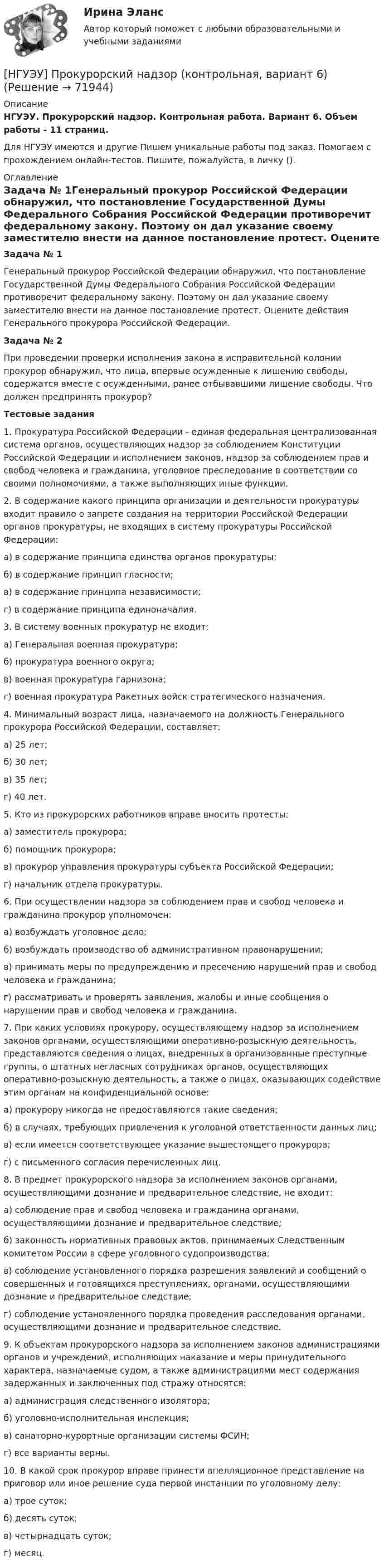      
            Описание
            НГУЭУ. Прокурорский надзор. Контрольная работа. Вариант 6. Объем работы - 11 страниц.Для НГУЭУ имеются и другие  Пишем уникальные работы под заказ. Помогаем с прохождением онлайн-тестов. Пишите, пожалуйста, в личку (). 
            Оглавление
            Задача № 1Генеральный прокурор Российской Федерации обнаружил, что постановление Государственной Думы Федерального Собрания Российской Федерации противоречит федеральному закону. Поэтому он дал указание своему заместителю внести на данное постановление протест. Оцените действия Генерального прокурора Российской Федерации.Задача № 2При проведении проверки исполнения закона в исправительной колонии прокурор обнаружил, что лица, впервые осужденные к лишению свободы, содержатся вместе с осужденными, ранее отбывавшими лишение свободы. Что должен предпринять прокурор?Тестовые задания1. Прокуратура Российской Федерации - единая федеральная централизованная система органов, осуществляющих надзор за соблюдением Конституции Российской Федерации и исполнением законов, надзор за соблюдением прав и свобод человека и гражданина, уголовное преследование в соответствии со своими полномочиями, а также выполняющих иные функции. 2. В содержание какого принципа организации и деятельности прокуратуры входит правило о запрете создания на территории Российской Федерации органов прокуратуры, не входящих в систему прокуратуры Российской Федерации: а) в содержание принципа единства органов прокуратуры;б) в содержание принцип гласности;в) в содержание принципа независимости;г) в содержание принципа единоначалия. 3. В систему военных прокуратур не входит:а) Генеральная военная прокуратура;б) прокуратура военного округа;в) военная прокуратура гарнизона;г) военная прокуратура Ракетных войск стратегического назначения.4. Минимальный возраст лица, назначаемого на должность Генерального прокурора Российской Федерации, составляет:а) 25 лет; б) 30 лет; в) 35 лет; г) 40 лет. 5. Кто из прокурорских работников вправе вносить протесты:а) заместитель прокурора; б) помощник прокурора; в) прокурор управления прокуратуры субъекта Российской Федерации;г) начальник отдела прокуратуры. 6. При осуществлении надзора за соблюдением прав и свобод человека и гражданина прокурор уполномочен:а) возбуждать уголовное дело; б) возбуждать производство об административном правонарушении; в) принимать меры по предупреждению и пресечению нарушений прав и свобод человека и гражданина;г) рассматривать и проверять заявления, жалобы и иные сообщения о нарушении прав и свобод человека и гражданина. 7. При каких условиях прокурору, осуществляющему надзор за исполнением законов органами, осуществляющими оперативно-розыскную деятельность, представляются сведения о лицах, внедренных в организованные преступные группы, о штатных негласных сотрудниках органов, осуществляющих оперативно-розыскную деятельность, а также о лицах, оказывающих содействие этим органам на конфиденциальной основе:а) прокурору никогда не предоставляются такие сведения; б) в случаях, требующих привлечения к уголовной ответственности данных лиц;в) если имеется соответствующее указание вышестоящего прокурора;г) с письменного согласия перечисленных лиц. 8. В предмет прокурорского надзора за исполнением законов органами, осуществляющими дознание и предварительное следствие, не входит: а) соблюдение прав и свобод человека и гражданина органами, осуществляющими дознание и предварительное следствие;б) законность нормативных правовых актов, принимаемых Следственным комитетом России в сфере уголовного судопроизводства;в) соблюдение установленного порядка разрешения заявлений и сообщений о совершенных и готовящихся преступлениях, органами, осуществляющими дознание и предварительное следствие; г) соблюдение установленного порядка проведения расследования органами, осуществляющими дознание и предварительное следствие.9. К объектам прокурорского надзора за исполнением законов администрациями органов и учреждений, исполняющих наказание и меры принудительного характера, назначаемые судом, а также администрациями мест содержания задержанных и заключенных под стражу относятся: а) администрация следственного изолятора; б) уголовно-исполнительная инспекция; в) санаторно-курортные организации системы ФСИН; г) все варианты верны. 10. В какой срок прокурор вправе принести апелляционное представление на приговор или иное решение суда первой инстанции по уголовному делу:а) трое суток;б) десять суток;в) четырнадцать суток;г) месяц.  
            
            
            [ НГУЭУ ] Проектный менеджмент ( Организация отпуска в Дубаи )[НГУЭУ] Прокурорский надзор (контрольная, вариант 6)[ НГУЭУ ]Противодействие легализации доходов полученных преступным путем 10 вариант[ НГУЭУ ] Противодействие легализации доходов полученных преступным путем 8 вариант[ НГУЭУ ] Профессиональные бухгалтерские программные продукты 10 вариант[ НГУЭУ ] Профессиональные статистические программы 3 вариант[ НГУЭУ ] Регламентация и нормирование труда 10 вариант[НГУЭУ] Предпринимательское право (контрольная, вариант 3)[НГУЭУ] Предпринимательское право (тест, зачет, экзамен, вопросы, ответы)[ НГУЭУ ] ПРЕДУПРЕЖДЕНИЕ ЛЕГАЛИЗАЦИИ ДОХОДОВ, ПОЛУЧЕННЫХ ПРЕСТУПНЫМ ПУТЁМ 10 вариант[ НГУЭУ ] Принципы и методы исследований и принятия решений 10 вариант[ НГУЭУ ] Принципы и методы исследований и принятия решений 4 вариант[ НГУЭУ ] ПРИНЦИПЫ И МЕТОДЫ ИССЛЕДОВАНИЙ И ПРИНЯТИЯ РЕШЕНИЙ 9 вариант[НГУЭУ] Принципы и методы исследований и принятия решений (контрольная, вариант 4)