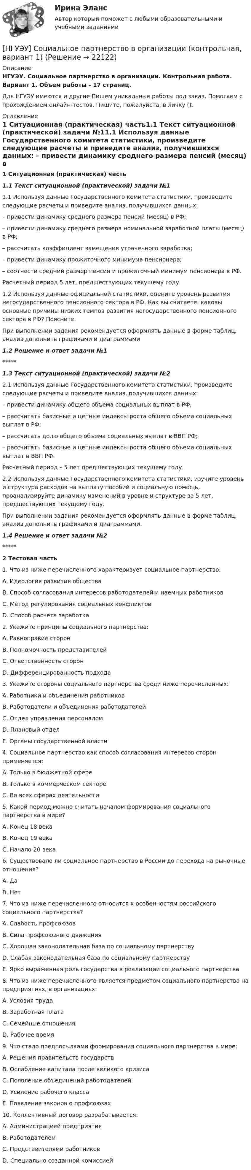      
          Описание
          НГУЭУ. Социальное партнерство в организации. Контрольная работа. Вариант 1. Объем работы - 17 страниц.Для НГУЭУ имеются и другие  Пишем уникальные работы под заказ. Помогаем с прохождением онлайн-тестов. Пишите, пожалуйста, в личку (). 
          Оглавление
          1 Ситуационная (практическая) часть1.1 Текст ситуационной (практической) задачи №11.1 Используя данные Государственного комитета статистики, произведите следующие расчеты и приведите анализ, получившихся данных:  – привести динамику среднего размера пенсий (месяц) в РФ; – привести динамику среднего размера номинальной заработной платы (месяц) в РФ; – рассчитать коэффициент замещения утраченного заработка; – привести динамику прожиточного минимума пенсионера; – соотнести средний размер пенсии и прожиточный минимум пенсионера в РФ. Расчетный период 5 лет, предшествующих текущему году. 1.2 Используя данные официальной статистики, оцените уровень развития негосударственного пенсионного сектора в РФ. Как вы считаете, каковы основные причины низких темпов развития негосударственного пенсионного сектора в РФ? Поясните.При выполнении задания рекомендуется оформлять данные в форме таблиц, анализ дополнить графиками и диаграммами1.2 Решение и ответ задачи №1*****1.3 Текст ситуационной (практической) задачи №22.1 Используя данные Государственного комитета статистики, произведите следующие расчеты и приведите анализ, получившихся данных: – привести динамику общего объема социальных выплат в РФ; – рассчитать базисные и цепные индексы роста общего объема социальных выплат в РФ; – рассчитать долю общего объема социальных выплат в ВВП РФ; – рассчитать базисные и цепные индексы роста общего объема социальных выплат в ВВП РФ. Расчетный период – 5 лет предшествующих текущему году. 2.2 Используя данные Государственного комитета статистики, изучите уровень и структура расходов на выплату пособий и социальную помощь, проанализируйте динамику изменений в уровне и структуре за 5 лет, предшествующих текущему году. При выполнении задания рекомендуется оформлять данные в форме таблиц, анализ дополнить графиками и диаграммами.1.4 Решение и ответ задачи №2*****2 Тестовая часть1. Что из ниже перечисленного характеризует социальное партнерство: A. Идеология развития общества B. Способ согласования интересов работодателей и наемных работников C. Метод регулирования социальных конфликтов D. Способ расчета заработка2. Укажите принципы социального партнерства: A. Равноправие сторон B. Полномочность представителей C. Ответственность сторон D. Дифференцированность подхода 3. Укажите стороны социального партнерства среди ниже перечисленных: A. Работники и объединения работников B. Работодатели и объединения работодателей C. Отдел управления персоналом D. Плановый отдел E. Органы государственной власти 4. Социальное партнерство как способ согласования интересов сторон применяется: A. Только в бюджетной сфере B. Только в коммерческом секторе C. Во всех сферах деятельности 5. Какой период можно считать началом формирования социального партнерства в мире? A. Конец 18 века B. Конец 19 века C. Начало 20 века 6. Существовало ли социальное партнерство в России до перехода на рыночные отношения? A. Да B. Нет 7. Что из ниже перечисленного относится к особенностям российского социального партнерства? A. Слабость профсоюзов B. Сила профсоюзного движения C. Хорошая законодательная база по социальному партнерству D. Слабая законодательная база по социальному партнерству E. Ярко выраженная роль государства в реализации социального партнерства 8. Что из ниже перечисленного является предметом социального партнерства на предприятиях, в организациях: A. Условия труда B. Заработная плата C. Семейные отношения D. Рабочее время 9. Что стало предпосылками формирования социального партнерства в мире: A. Решения правительств государств B. Ослабление капитала после великого кризиса C. Появление объединений работодателей D. Усиление рабочего класса E. Появление законов о профсоюзах10. Коллективный договор разрабатывается: A. Администрацией предприятия B. Работодателем C. Представителями работников D. Специально созданной комиссией 
            
            
            [ НГУЭУ ] Социальное партнерство в организации 1 вариант[НГУЭУ] Социальное партнерство в организации (контрольная, вариант 1)[НГУЭУ] Социальное партнерство в организации (контрольная, вариант 10)[НГУЭУ] Социальное партнерство в организации (контрольная, вариант 4)[ НГУЭУ ] Социально - экономические проблемы и тренды туристского рынка 2 вариант[ НГУЭУ ] СОЦИАЛЬНО-ЭКОНОМИЧЕСКИЕ ПРОБЛЕМЫ И ТРЕНДЫ ТУРИСТСКОГО РЫНКА 3 вариант[ НГУЭУ ] Социология 10 вариант[ НГУЭУ ] Реструктуризация и оценка коммерческих банков 9 вариант[ НГУЭУ ] Реструктуризация и оценка коммерческих банков (курсовая работа) 2022[ НГУЭУ ] СБЫТОВАЯ ДЕЯТЕЛЬНОСТЬ ПРЕДПРИЯТИЙ И ОРГАНИЗАЦИЙ 3 вариант[ НГУЭУ ] Семейное право 9 вариант[ НГУЭУ ] Современные кредитные продукты 3 вариант[ НГУЭУ ] Современные кредитные продукты 8 вариант[ НГУЭУ ] СОВРЕМЕННЫЕ СОЦИОЛОГИЧЕСКИЕ ТЕОРИИ 1 вариант