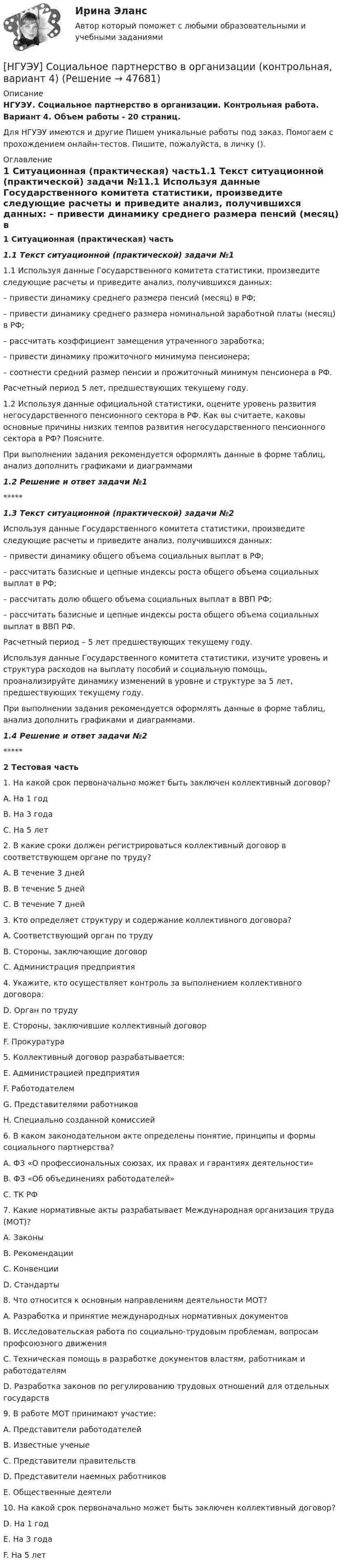      
            Описание
            НГУЭУ. Социальное партнерство в организации. Контрольная работа. Вариант 4. Объем работы - 20 страниц.Для НГУЭУ имеются и другие  Пишем уникальные работы под заказ. Помогаем с прохождением онлайн-тестов. Пишите, пожалуйста, в личку (). 
            Оглавление
            1 Ситуационная (практическая) часть1.1 Текст ситуационной (практической) задачи №11.1 Используя данные Государственного комитета статистики, произведите следующие расчеты и приведите анализ, получившихся данных:  – привести динамику среднего размера пенсий (месяц) в РФ; – привести динамику среднего размера номинальной заработной платы (месяц) в РФ; – рассчитать коэффициент замещения утраченного заработка; – привести динамику прожиточного минимума пенсионера; – соотнести средний размер пенсии и прожиточный минимум пенсионера в РФ. Расчетный период 5 лет, предшествующих текущему году. 1.2 Используя данные официальной статистики, оцените уровень развития негосударственного пенсионного сектора в РФ. Как вы считаете, каковы основные причины низких темпов развития негосударственного пенсионного сектора в РФ? Поясните.При выполнении задания рекомендуется оформлять данные в форме таблиц, анализ дополнить графиками и диаграммами1.2 Решение и ответ задачи №1*****1.3 Текст ситуационной (практической) задачи №2Используя данные Государственного комитета статистики, произведите следующие расчеты и приведите анализ, получившихся данных: – привести динамику общего объема социальных выплат в РФ; – рассчитать базисные и цепные индексы роста общего объема социальных выплат в РФ; – рассчитать долю общего объема социальных выплат в ВВП РФ; – рассчитать базисные и цепные индексы роста общего объема социальных выплат в ВВП РФ. Расчетный период – 5 лет предшествующих текущему году. Используя данные Государственного комитета статистики, изучите уровень и структура расходов на выплату пособий и социальную помощь, проанализируйте динамику изменений в уровне и структуре за 5 лет, предшествующих текущему году. При выполнении задания рекомендуется оформлять данные в форме таблиц, анализ дополнить графиками и диаграммами.1.4 Решение и ответ задачи №2*****2 Тестовая часть1. На какой срок первоначально может быть заключен коллективный договор? A. На 1 год B. На 3 года C. На 5 лет 2. В какие сроки должен регистрироваться коллективный договор в соответствующем органе по труду? A. В течение 3 дней B. В течение 5 дней C. В течение 7 дней 3. Кто определяет структуру и содержание коллективного договора? A. Соответствующий орган по труду B. Стороны, заключающие договор C. Администрация предприятия 4. Укажите, кто осуществляет контроль за выполнением коллективного договора: D. Орган по труду E. Стороны, заключившие коллективный договор F. Прокуратура 5. Коллективный договор разрабатывается: E. Администрацией предприятия F. Работодателем G. Представителями работников H. Специально созданной комиссией 6. В каком законодательном акте определены понятие, принципы и формы социального партнерства?A. ФЗ «О профессиональных союзах, их правах и гарантиях деятельности» B. ФЗ «Об объединениях работодателей» C. ТК РФ 7. Какие нормативные акты разрабатывает Международная организация труда (МОТ)? A. Законы B. Рекомендации C. Конвенции D. Стандарты 8. Что относится к основным направлениям деятельности МОТ? A. Разработка и принятие международных нормативных документов B. Исследовательская работа по социально-трудовым проблемам, вопросам профсоюзного движения C. Техническая помощь в разработке документов властям, работникам и работодателям D. Разработка законов по регулированию трудовых отношений для отдельных государств 9. В работе МОТ принимают участие: A. Представители работодателей B. Известные ученые C. Представители правительств D. Представители наемных работников E. Общественные деятели 10. На какой срок первоначально может быть заключен коллективный договор? D. На 1 год E. На 3 года F. На 5 лет 
            
            
            [НГУЭУ] Социальное партнерство в организации (контрольная, вариант 10)[НГУЭУ] Социальное партнерство в организации (контрольная, вариант 4)[ НГУЭУ ] Социально - экономические проблемы и тренды туристского рынка 2 вариант[ НГУЭУ ] СОЦИАЛЬНО-ЭКОНОМИЧЕСКИЕ ПРОБЛЕМЫ И ТРЕНДЫ ТУРИСТСКОГО РЫНКА 3 вариант[ НГУЭУ ] Социология 10 вариант[ НГУЭУ ] Социология 4 вариант[НГУЭУ] Социология (контрольная, вариант 9)[ НГУЭУ ] СБЫТОВАЯ ДЕЯТЕЛЬНОСТЬ ПРЕДПРИЯТИЙ И ОРГАНИЗАЦИЙ 3 вариант[ НГУЭУ ] Семейное право 9 вариант[ НГУЭУ ] Современные кредитные продукты 3 вариант[ НГУЭУ ] Современные кредитные продукты 8 вариант[ НГУЭУ ] СОВРЕМЕННЫЕ СОЦИОЛОГИЧЕСКИЕ ТЕОРИИ 1 вариант[ НГУЭУ ] Социальное партнерство в организации 10 вариант[ НГУЭУ ] Социальное партнерство в организации 1 вариант