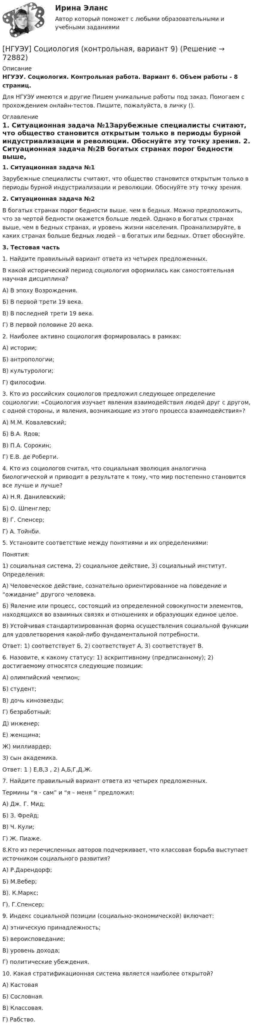      
            Описание
            НГУЭУ. Социология. Контрольная работа. Вариант 6. Объем работы - 8 страниц.Для НГУЭУ имеются и другие  Пишем уникальные работы под заказ. Помогаем с прохождением онлайн-тестов. Пишите, пожалуйста, в личку (). 
            Оглавление
            1. Ситуационная задача №1Зарубежные специалисты считают, что общество становится открытым только в периоды бурной индустриализации и революции. Обоснуйте эту точку зрения. 2. Ситуационная задача №2В богатых странах порог бедности выше, чем в бедных. Можно предположить, что за чертой бедности окажется больше людей. Однако в богатых странах выше, чем в бедных странах, и уровень жизни населения. Проанализируйте, в каких странах больше бедных людей – в богатых или бедных. Ответ обоснуйте.3. Тестовая часть1. Найдите правильный вариант ответа из четырех предложенных.В какой исторический период социология оформилась как самостоятельная научная дисциплина?А) В эпоху Возрождения. Б) В первой трети 19 века. В) В последней трети 19 века. Г) В первой половине 20 века. 2. Наиболее активно социология формировалась в рамках: А) истории;Б) антропологии;В) культурологи;Г) философии.3. Кто из российских социологов предложил следующее определение социологии: «Социология изучает явления взаимодействия людей друг с другом, с одной стороны, и явления, возникающие из этого процесса взаимодействия»?А) М.М. Ковалевский; Б) В.А. Ядов; В) П.А. Сорокин; Г) Е.В. де Роберти. 4. Кто из социологов считал, что социальная эволюция аналогична биологической и приводит в результате к тому, что мир постепенно становится все лучше и лучше?А) Н.Я. Данилевский; Б) О. Шпенглер; В) Г. Спенсер; Г) А. Тойнби. 5. Установите соответствие между понятиями и их определениями:Понятия:1) социальная система, 2) социальное действие, 3) социальный институт. Определения:А) Человеческое действие, сознательно ориентированное на поведение и “ожидание” другого человека.Б) Явление или процесс, состоящий из определенной совокупности элементов, находящихся во взаимных связях и отношениях и образующих единое целое. В) Устойчивая стандартизированная форма осуществления социальной функции для удовлетворения какой-либо фундаментальной потребности.Ответ: 1) соответствует Б, 2) соответствует А, 3) соответствует В.6. Назовите, к какому статусу: 1) аскриптивному (предписанному); 2) достигаемому относятся следующие позиции:А) олимпийский чемпион; Б) студент;В) дочь кинозвезды;    Г) безработный;Д) инженер;Е) женщина; Ж) миллиардер;З) сын академика.Ответ: 1 ) Е,В,З , 2) А,Б,Г,Д,Ж.7.	Найдите правильный вариант ответа из четырех предложенных.Термины “я - сам” и “я – меня ” предложил:А) Дж. Г. Мид;Б) З. Фрейд;В) Ч. Кули;Г) Ж. Пиаже.8.Кто из перечисленных авторов подчеркивает, что классовая борьба выступает источником социального развития?А) Р.Дарендорф; Б) М.Вебер; В). К.Маркс; Г). Г.Спенсер; 9. Индекс социальной позиции (социально-экономической) включает:           А) этническую принадлежность;Б) вероисповедание;В) уровень дохода; Г) политические убеждения. 10. Какая стратификационная система является наиболее открытой?А) КастоваяБ) Сословная.В) Классовая.Г) Рабство.  
            
            
            [ НГУЭУ ] Социология 4 вариант[НГУЭУ] Социология (контрольная, вариант 9)[ НГУЭУ ] Социология конфликта 1 вариант[ НГУЭУ ] Социология личности 1 вариант[ НГУЭУ ] СОЦИОЛОГИЯ ПУБЛИЧНОЙ И ДЕЛОВОЙ СФЕРЫ 10 вариант[ НГУЭУ ] Социология социальной сферы 1 вариант[ НГУЭУ ] Специальная психология 1 вариант[ НГУЭУ ] Социальное партнерство в организации 10 вариант[ НГУЭУ ] Социальное партнерство в организации 1 вариант[НГУЭУ] Социальное партнерство в организации (контрольная, вариант 1)[НГУЭУ] Социальное партнерство в организации (контрольная, вариант 10)[НГУЭУ] Социальное партнерство в организации (контрольная, вариант 4)[ НГУЭУ ] Социально - экономические проблемы и тренды туристского рынка 2 вариант[ НГУЭУ ] СОЦИАЛЬНО-ЭКОНОМИЧЕСКИЕ ПРОБЛЕМЫ И ТРЕНДЫ ТУРИСТСКОГО РЫНКА 3 вариант