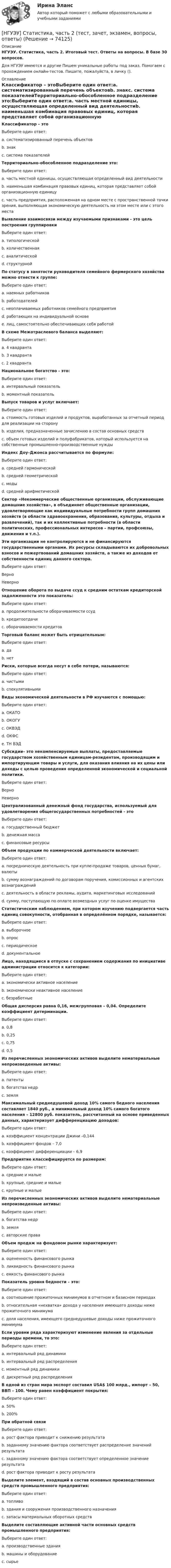      
            Описание
            НГУЭУ. Статистика, часть 2. Итоговый тест. Ответы на вопросы. В базе 30 вопросов.Для НГУЭУ имеются и другие  Пишем уникальные работы под заказ. Помогаем с прохождением онлайн-тестов. Пишите, пожалуйста, в личку (). 
            Оглавление
            Классификатор – этоВыберите один ответ:a. систематизированный перечень объектовb. знакc. система показателейТерриториально-обособленное подразделение это:Выберите один ответ:a. часть местной единицы, осуществляющая определенный вид деятельностиb. наименьшая комбинация правовых единиц, которая представляет собой организационную единицуc. часть предприятия, расположенная на одном месте с пространственной точки зрения, выполняющая экономическую деятельность на этом месте или с этого местаВыявление взаимосвязи между изучаемыми признаками - это цель построения группировкиВыберите один ответ:a. типологическойb. количественнаяc. аналитическойd. структурнойПо статусу в занятости руководителя семейного фермерского хозяйства можно отнести к группе:Выберите один ответ:a. наемных работниковb. работодателейc. неоплачиваемых работников семейного предприятияd. работающих на индивидуальной основеe. лиц, самостоятельно обеспечивающих себя работойВ схеме Межотраслевого баланса выделяют:Выберите один ответ:a.  4 квадрантаb.  3 квадрантаc.  2 квадрантаНациональное богатство - это:Выберите один ответ:a. интервальный показательb. моментный показательВыпуск товаров и услуг включает:Выберите один ответ:a.  стоимость готовых изделий и продуктов, выработанных за отчетный период для реализации на сторонуb.  изделия, предназначенные зачислению в состав основных средствc.  объем готовых изделий и полуфабрикатов, который используется на собственные промышленно-производственные нуждыИндекс Доу–Джонса рассчитывается по формуле:Выберите один ответ:a. средней гармоническойb. средней геометрическойc. модыd. средней арифметическойСектор «Некоммерческие общественные организации, обслуживающие домашние хозяйства», в объединяет общественные организации, удовлетворяющие как индивидуальные потребности групп домашних хозяйств (в области здравоохранения, образования, культуры, отдыха и развлечений), так и их коллективные потребности (в области политических, профессиональных интересов – партии, профсоюзы, движения и т.п.).Эти организации не контролируются и не финансируются государственными органами. Их ресурсы складываются их добровольных взносов и пожертвований домашних хозяйств, а также из доходов от собственности единиц данного сектора.Выберите один ответ:ВерноНеверноОтношение оборота по выдаче ссуд к средним остаткам кредиторской задолженности это показатель:Выберите один ответ:a.  продолжительности оборачиваемости ссудb.  кредитоотдачиc.  оборачиваемости кредитовТорговый баланс может быть отрицательным:Выберите один ответ:a.  даb.  нетРиски, которые всегда несут в себе потери, называются:Выберите один ответ:a.  чистымиb.  спекулятивнымиВиды экономической деятельности в РФ изучаются с помощью:Выберите один ответ:a. ОКАТОb. ОКОГУc. ОКВЭДd. ОКФСe. ТН ВЭДСубсидии– это некомпенсируемые выплаты, предоставляемые государством хозяйственным единицам-резидентам, производящим и импортирующим товары и услуги, для оказания влияния на их цены или доходы с целью проведения определенной экономической и социальной политики. Выберите один ответ:ВерноНеверноЦентрализованный денежный фонд государства, используемый для удовлетворения общегосударственных потребностей - этоВыберите один ответ:a. государственный бюджетb. денежная массаc. финансовые ресурсы Объем продукции по коммерческой деятельности включает:Выберите один ответ:a.  посредническую деятельность при купле-продаже товаров, ценных бумаг, валютыb.  сумму вознаграждений по договорам поручения, комиссионных и агентских вознагражденийc.  деятельность в области рекламы, аудита, маркетинговых исследованийd.  сумму, поступающую по оплате возмездных услуг по оценке имуществаСтатистическим наблюдением, при котором изучению подвергается часть единиц совокупности, отобранная в определённом порядке, называется:Выберите один ответ:a. выборочноеb. опросc. периодическоеd. документальноеЛицо, находящиеся в отпуске с сохранением содержания по инициативе администрации относится к категории:Выберите один ответ:a. экономически активное населениеb. экономически неактивное населениеc. безработныеОбщая дисперсия равна 0,16, межгрупповая – 0,04. Определите коэффициент детерминации.Выберите один ответ:a. 0,8b. 0,25c. 0,75d. 0,5Из перечисленных экономических активов выделите нематериальные непроизведенные активы:Выберите один ответ:a. патентыb. богатства недрc. земля Максимальный среднедушевой доход 10% самого бедного населения составляет 1840 руб., а минимальный доход 10% самого богатого населения – 12800 руб. показатель, рассчитанный на основе приведенных данных, характеризует дифференциацию доходов:Выберите один ответ:a.  коэффициент концентрации Джини –0,144b.  коэффициент фондов – 7,0c.  коэффициент дифференциации – 6,9Предприятие классифицируется по размерам:Выберите один ответ:a. средние и малыеb. крупные, средние и малыеc. крупные и малыеИз перечисленных экономических активов выделите нематериальные непроизведенные активы:Выберите один ответ:a. богатства недрb. земляc. авторские права Объем продаж на фондовом рынке характеризует:Выберите один ответ:a.  оцененность финансового рынкаb.  ликвидность финансового рынкаc.  емкость финансового рынкаПоказатель уровня бедности – это:Выберите один ответ:a.  соотношение прожиточных минимумов в отчетном и базисном периодахb.  относительная «нехватка» дохода у населения имеющего доходы ниже прожиточного минимумаc.  доля населения, имеющего среднедушевые доходы ниже прожиточного минимумаЕсли уровни ряда характеризуют изменение явления за отдельные периоды времени, то это:Выберите один ответ:a. интервальный ряд динамикиb. интервальный ряд распределенияc. моментный ряд динамикиd. дискретный ряд распределения В одной из стран мира экспорт составил USA$ 100 млрд., импорт – 50, ВВП – 100. Чему равен коэффициент покрытия:Выберите один ответ:a.  50%b.  200%При обратной связиВыберите один ответ:a. рост фактора приводит к снижению результатаb. заданному значению фактора соответствует распределение значений результатаc. заданному значению фактора соответствует определенное значение результатаd. рост фактора приводит к росту результата Выделите элемент, входящий в состав основных производственных средств промышленного предприятия:Выберите один ответ:a.  топливоb.  здания и сооружения производственного назначенияc.  запасы материальных оборотных средствВыделите составляющие активной части основных средств промышленного предприятия:Выберите один ответ:a.  производственные зданияb.  машины и оборудованиеc.  сырье  
            
            
            [НГУЭУ] Статистика (контрольная, вариант 5)[НГУЭУ] Статистика, часть 2 (тест, зачет, экзамен, вопросы, ответы)[ НГУЭУ ] стратегический маркетинг и бизнес - планирование 8 вариант[ НГУЭУ ] Стратегический менеджмент 8 вариант[ НГУЭУ ] Судебная защита экономической деятельности 1 вариант[НГУЭУ] Судебная медицина (контрольная, вариант 3)[НГУЭУ] Судебная медицина (тест, зачет, экзамен, вопросы, ответы)[ НГУЭУ ] СОЦИОЛОГИЯ ПУБЛИЧНОЙ И ДЕЛОВОЙ СФЕРЫ 10 вариант[ НГУЭУ ] Социология социальной сферы 1 вариант[ НГУЭУ ] Специальная психология 1 вариант[ НГУЭУ ] Специальная психология 2 вариант[ НГУЭУ ] Спичрайтинг 8 вариант[ НГУЭУ ] Статистика 10 вариант[ НГУЭУ ] Статистика ( две контрольные работы в одном файле) 6 вариант
