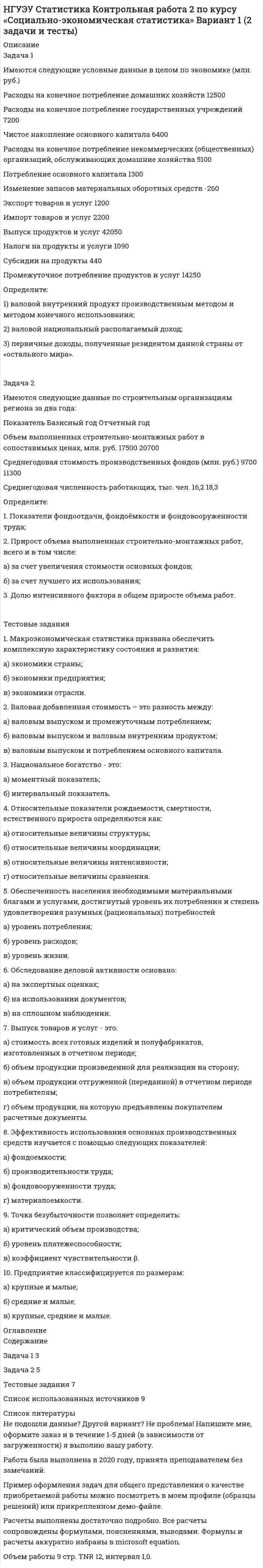 




Описание


Задача 1
Имеются такие данные по производственной деятельности предприятия за год, тыс. д. е.: первоначальная стоимость основных фондов за вычетом износа на начало года — 47,0; сумма износа основных фондов на начало года — 19,5; введено в строй новых основных фондов — 18,0; капитальный ремонт основных фондов — 2,1; выбыло основных фондов на протяжении года по первоначальной стоимости — 6,5; стоимость фондов, которые выбывают, за вычетом износа — 0,6; общая годовая сумма амортизации — 6,1; товарная продукция в фиксированных ценах — 110,0.
Определите: 1) полную первоначальную стоимость основных фондов на конец года; 2) остаточную стоимость основных фондов на конец года; 3) показатели движения, состояния и использования основных фондов. Сделайте выводы.
 
Задача 2
Имеются следующие данные о выпуске продукции мебельного комбината по ассортименту:
Данные о выпуске продукции мебельного комбината
Ассортимент продукции Выпуск продукции, тыс. ден.ед.
по плану фактически
Диван 15200 15800
Стол 11000 10700
Шкаф 19000 21100
Шкаф книжный 9580 10100
Определите: 1) процент выполнения плана по объему продукции в целом по комбинату; 2) процент выполнения плана по ассортименту: по способу наименьшего процента; по удельному весу в общем перечне наименований изделий, по которому выполнен план выпуска продукции; по способу среднего процента. Сделайте выводы.
 
Задача 3
В годовом отчете предприятия имеются следующие данные об использовании рабочего времени за 2009 г.:
отработано человеко-дней — 158410;
количество человеко-дней неявок на работу за счет очередных отпусков — 12600,
отпусков на обучение — 400,
отпусков в связи с родами — 600,
болезнью — 8180,
неявок по закону — 900,
неявок с разрешения администрации — 800,
прогулов — 90,
человеко-дней праздничных и выходных — 73500.
Определите: 1) календарный, табельный и максимально возможный фонды рабочего времени и их относительные показатели; 2) среднюю списочную численность рабочих. Сделайте выводы.
 
Задача 4
В марте текущего года торговой бирже было предложено к продаже 8 пригородных земельных участков ценой 600 д. е. за 0,01 га, а в июне — 14 участков ценой 800 д. е. за 0,01 га. Определите коэффициент ценовой эластичности предложения. Сделайте выводы.
 
Задача 5
Среднемесячная (номинальная) заработная плата на одного работника области составляла в базисном году в среднем 220 д. е., а в отчетном периоде — 240 д. е. Цены на товары и услуги повысились в отчетном периоде по сравнению с базисным на 6%. Расходы социального страхования, пенсии, расходы из бюджета на образование, медицинское обслуживание и другие поступления из общественных фондов потребления увеличились с 76 до 94 д. е. в расчете на одного человека.
Определите: 1) индекс покупательной способности 1 д. е.; 2) индекс номинальной заработной платы; 3) индекс конечных доходов населения; 4) индекс реальных доходов населения. Сделайте выводы.




Оглавление


Содержание
Задача 1 3
Задача 2 6
Задача 3 8
Задача 4 11
Задача 5 12
Список использованных источников 14




Список литературы


Не подошли данные? Другой вариант? Не проблема! Напишите мне, оформите заказ и в течение 1-4 дней я выполню вашу работу.
Во вложении прикреплен файл с примером оформления задач по статистике.
Работа была выполнена в первой половине 19 года, принята преподавателем без замечаний.



            
            
            Задача 1 Имеются следующие показатели деятельности предприятия. Задача 2 Руководство компании Citigroup планировало разместить 120 000 облигаций совокупной номинальной стоимостью $120 000 000 по цене $985 за облигацию. Однако при размещении спрос превысил предложение и облигации в среднем разошлись по $992 за штуку. Определить: 1. Номинал одной облигации; 2. Первоначально запланированный объем выручки от продажи ценных бумаг на первичном рынке; 3. Фактическую выручку. Задача 3Задача 1 Имеются следующие условные данные в целом по экономике (млн. руб.) Расходы на конечное потребление домашних хозяйств 12500 Расходы на конечное потребление государственных учреждений 7200З а д а ч а 1 Имеются следующие условные данные о численности населения и его занятости, млн. чел.: П о к а з а т е л и П е р и о д базисный отчетный Среднегодовая численность населения Численность занятых в экономике, всего В том числе по формам собственности: государственная, муниципальная частнаяЗадача 1 Имеются такие данные по предприятию, тыс. д. е.: - первоначальная стоимость основных фондов на начало года – 61,5; - износ основных фондов на начало года – 18,0; - введено в строй новых основных фондов — 7,0; - выбыло основных фондов на протяжении года по первоначальной стоимости — 4,5;Задача 1 Имеются такие данные по производственной деятельности предприятия за год, тыс. д. е.: первоначальная стоимость основных фондов за вычетом износа на начало года — 47,0; сумма износа основных фондов на начало года — 19,5; введено в строй новых основных фондов — 18,0; капитальный ремонт основных фондов — 2,1; выбыло основных фондов на протяжении года по первоначальной стоимости — 6,5; стоимость фондов, которые выбывают, за вычетом износа — 0,6; общая годовая сумма амортизации — 6,1; товарная продукция в фиксированных ценах — 110,0.Задача 1 Имеются такие данные по производственной деятельности предприятия за год, тыс. д. е.: первоначальная стоимость основных фондов за вычетом износа на начало года — 47,0; сумма износа основных фондов на начало года — 19,5; введено в строй новых основных фондов — 18,0; капитальный ремонт основных фондов — 2,1; выбыло основных фондов на протяжении года по первоначальной стоимости — 6,5; стоимость фондов, которые выбывают, за вычетом износа — 0,6; общая годовая сумма амортизации — 6,1; товарная продукция в фиксированных ценах — 110,0.. 2Задача 1 Имеются условные данные о показателях деятельности промышленной фирмы: Объем выпуска продукции Показатели Значение Объем выпуска продукции в 2001 году, млн. р. 100Задача 1 Имеются карточки с номерами {1, 2,…, 12}. Из них отбираются m = 9 карточек (сочетание). Найти вероятность, что среди них не будет карточек с номерами 1, 2.Задача 1 Имеются сведения о размерах процентных ставок и кредитов, предоставленных коммерческими банками предприятиям и организациям: Номер банка Процентная ставка, % Размер кредита, млн. руб.Задача 1 Имеются следующие данные за 2009 г.: - численность населения, тыс. чел.: на 1 января - 430,0; на 1 апреля - 430,2; на 1 июля 430,3; на 1 октября - 430,7; на 1 января 2007 г. 430,8 - число умерших, чел. - 8 170 - число выбывших на постоянно жительство в другие населенные пункты, чел. - 570Задача 1 Имеются следующие данные за год по заводам одной промышленной компании: Завод Среднее число рабочих, чел. Основные фонды, млн. руб. Продукция, млн. руб. Завод Среднее число рабочих, чел. Основные фонды, млн. руб. Продукция, млн.Задача 1 Имеются следующие данные о среднегодовой оплате труда работников банка. Таблица 1 Данные о среднегодовой оплате труда работников банка Наименование банка Среднегодо-вая зарплата персонала Наименование банка Среднегодовая зарплата персонала Альфа-банк 1527 банк железнодорож-ный 1942 Кредит-банк 1404 Авиа-банк 1770Задача 1 Имеются следующие данные о численности женщин на 01.01.2010 г. в населенном пункте и коэффициенты дожития: Возраст, лет Число женщин, чел. Коэффициент дожитияЗадача 1 Имеются следующие данные по двум группам рабочих: Группы рабочих Число рабочих, чел. Средняя часовая выработка одного рабочего, шт. Дисперсия выработки Квалифицированные 15 5,5 0,23 Малоквалифицированные 5 3,5 0,38 Определить тесноту связи между квалификацией и средней выработкой рабочих, вычислив коэффициент детерминации и эмпирическое корреляционное отношение. Пояснить полученные результат