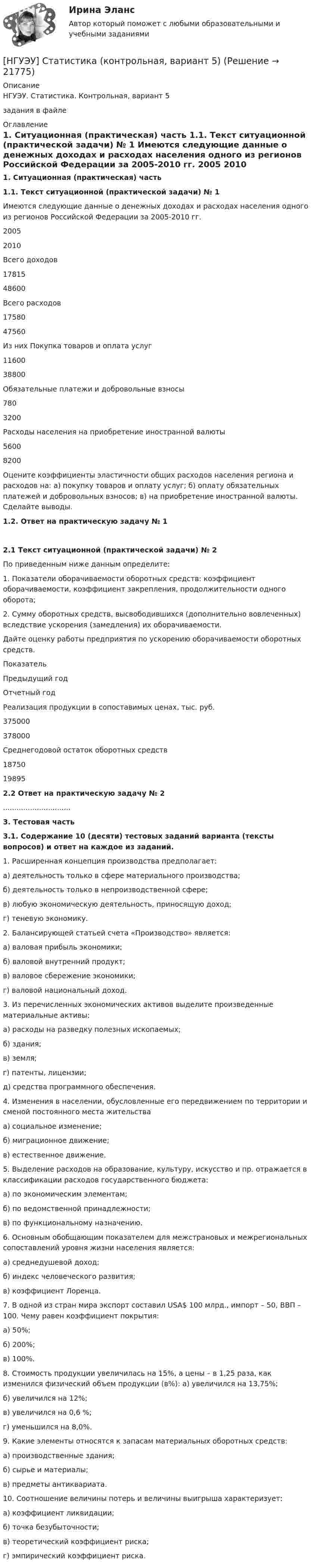     
          Описание
          НГУЭУ. Статистика. Контрольная, вариант 5задания в файле 
          Оглавление
           1. Ситуационная (практическая) часть 1.1. Текст ситуационной (практической задачи) № 1  	Имеются следующие данные о денежных доходах и расходах населения одного из регионов Российской Федерации за 2005-2010 гг.    2005 2010   Всего доходов 17815 48600   Всего расходов 17580 47560   Из них Покупка товаров и оплата услуг 11600 38800   Обязательные платежи и добровольные взносы 780  3200   Расходы населения на приобретение иностранной валюты 5600 8200 	Оцените коэффициенты эластичности общих расходов населения региона и расходов на: а) покупку товаров и оплату услуг; б) оплату обязательных платежей и добровольных взносов; в) на приобретение иностранной валюты. Сделайте выводы.   1.2. Ответ на практическую задачу № 1     2.1 Текст ситуационной (практической задачи) № 2 	По приведенным ниже данным определите:	1. Показатели оборачиваемости оборотных средств: коэффициент оборачиваемости, коэффициент закрепления, продолжительности одного оборота; 	2. Сумму оборотных средств, высвободившихся (дополнительно вовлеченных) вследствие ускорения (замедления) их оборачиваемости. 	Дайте оценку работы предприятия по ускорению оборачиваемости оборотных средств.    Показатель Предыдущий год Отчетный год   Реализация продукции в сопоставимых ценах, тыс. руб. 375000 378000   Среднегодовой остаток оборотных средств 18750 19895  2.2 Ответ на практическую задачу № 2.............................. 3. Тестовая часть 3.1. Содержание 10 (десяти) тестовых заданий варианта (тексты вопросов) и ответ на каждое из заданий.   	1. Расширенная концепция производства предполагает: 	а) деятельность только в сфере материального производства; 	б) деятельность только в непроизводственной сфере; 	в) любую экономическую деятельность, приносящую доход; 	г) теневую экономику. 	2. Балансирующей статьей счета «Производство» является:	а) валовая прибыль экономики; 	б) валовой внутренний продукт; 	в) валовое сбережение экономики; 	г) валовой национальный доход. 	3. Из перечисленных экономических активов выделите произведенные материальные активы: 	а) расходы на разведку полезных ископаемых;	б) здания; 	в) земля; 	г) патенты, лицензии; 	д) средства программного обеспечения. 	 4. Изменения в населении, обусловленные его передвижением по территории и сменой постоянного места жительства 	а) социальное изменение; 	б) миграционное движение;	в) естественное движение. 	5. Выделение расходов на образование, культуру, искусство и пр. отражается в классификации расходов государственного бюджета:	а) по экономическим элементам; 	б) по ведомственной принадлежности;	          в) по функциональному назначению. 	6. Основным обобщающим показателем для межстрановых и межрегиональных сопоставлений уровня жизни населения является: 	 а) среднедушевой доход; 	 б) индекс человеческого развития;	 в) коэффициент Лоренца. 	 7. В одной из стран мира экспорт составил USA$ 100 млрд., импорт – 50, ВВП – 100. Чему равен коэффициент покрытия:	 а) 50%; 	 б) 200%; 	 в) 100%.  	8. Стоимость продукции увеличилась на 15%, а цены – в 1,25 раза, как изменился физический объем продукции (в%): а) увеличился на 13,75%; 	б) увеличился на 12%; 	в) увеличился на 0,6 %;	г) уменьшился на 8,0%. 	9. Какие элементы относятся к запасам материальных оборотных средств: 	а) производственные здания; 	б) сырье и материалы; 	в) предметы антиквариата. 	10. Соотношение величины потерь и величины выигрыша характеризует: 	а) коэффициент ликвидации; 	б) точка безубыточности; 	в) теоретический коэффициент риска; 	г) эмпирический коэффициент риска. 
            
            
            [ НГУЭУ ] Статистика ( две контрольные работы в одном файле) 6 вариант[НГУЭУ] Статистика (контрольная, вариант 5)[НГУЭУ] Статистика (контрольная, вариант 5)[НГУЭУ] Статистика, часть 2 (тест, зачет, экзамен, вопросы, ответы)[ НГУЭУ ] стратегический маркетинг и бизнес - планирование 8 вариант[ НГУЭУ ] Стратегический менеджмент 8 вариант[ НГУЭУ ] Судебная защита экономической деятельности 1 вариант[ НГУЭУ ] Социология конфликта 1 вариант[ НГУЭУ ] Социология личности 1 вариант[ НГУЭУ ] СОЦИОЛОГИЯ ПУБЛИЧНОЙ И ДЕЛОВОЙ СФЕРЫ 10 вариант[ НГУЭУ ] Социология социальной сферы 1 вариант[ НГУЭУ ] Специальная психология 1 вариант[ НГУЭУ ] Специальная психология 2 вариант[ НГУЭУ ] Спичрайтинг 8 вариант