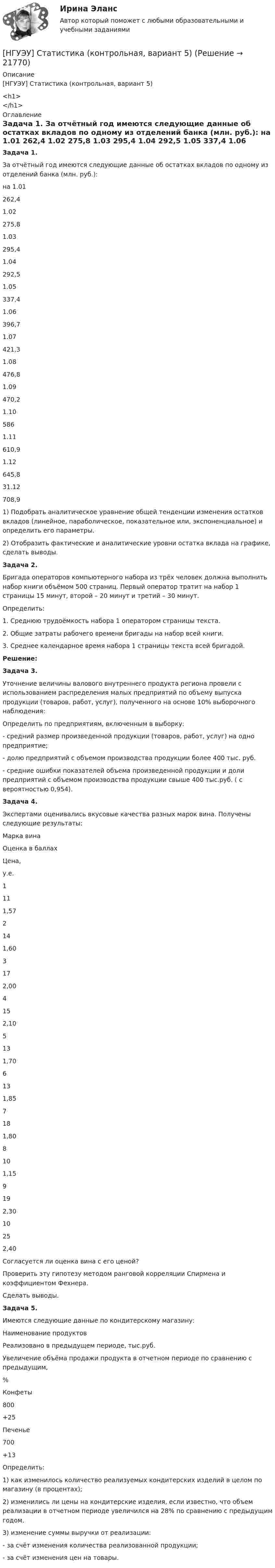      
          Описание
          [НГУЭУ] Статистика (контрольная, вариант 5)<h1></h1> 
          Оглавление
           Задача 1.	За отчётный год имеются следующие данные об остатках вкладов по одному из отделений банка (млн. руб.):   на 1.01 262,4   1.02 275,8   1.03 295,4   1.04 292,5   1.05 337,4   1.06 396,7   1.07 421,3   1.08 476,8   1.09 470,2   1.10 586   1.11 610,9   1.12 645,8     31.12        708,9    	1)               Подобрать аналитическое уравнение общей тенденции изменения остатков вкладов (линейное, параболическое, показательное или, экспоненциальное) и определить его параметры.	2)               Отобразить фактические и аналитические уровни остатка вклада на графике, сделать выводы. Задача 2.	Бригада операторов компьютерного набора из трёх человек должна выполнить набор книги объёмом 500 страниц. Первый оператор тратит на набор 1 страницы 15 минут, второй – 20 минут и третий – 30 минут.	Определить:	1.                 Среднюю трудоёмкость набора 1 оператором страницы текста.	2.                 Общие затраты рабочего времени бригады на набор всей книги.	3.                 Среднее календарное время набора 1 страницы текста всей бригадой. Решение: Задача 3.	Уточнение величины валового внутреннего продукта региона провели с использованием распределения малых предприятий по объему выпуска продукции (товаров, работ, услуг), полученного на основе 10% выборочного наблюдения:	Определить по предприятиям, включенным в выборку:	- средний размер произведенной продукции (товаров, работ, услуг) на одно предприятие;	-  долю предприятий с объемом производства продукции более 400 тыс. руб.	- средние ошибки показателей объема произведенной продукции и доли предприятий с объемом производства продукции свыше 400 тыс.руб. ( с вероятностью 0,954).  Задача 4.	Экспертами оценивались вкусовые качества разных марок вина. Получены следующие результаты:  Марка вина Оценка в баллах Цена,у.е.   1 11 1,57   2 14 1,60   3 17 2,00   4 15 2,10   5 13 1,70   6 13 1,85   7 18 1,80   8 10 1,15   9 19 2,30   10 25 2,40 	Согласуется ли оценка вина с его ценой? 	Проверить эту гипотезу методом ранговой корреляции Спирмена и коэффициентом Фехнера.	Сделать выводы. Задача 5.	Имеются следующие данные по кондитерскому магазину:  Наименование продуктов Реализовано в предыдущем периоде, тыс.руб. Увеличение объёма продажи продукта в отчетном периоде по сравнению с предыдущим,%   Конфеты 800 +25   Печенье 700 +13 	Определить:	1) как изменилось количество реализуемых кондитерских изделий в целом по магазину (в процентах);	2) изменились ли цены на кондитерские изделия, если известно, что объем реализации в отчетном периоде увеличился на 28% по сравнению с предыдущим годом.	3) изменение суммы выручки от реализации:	- за счёт изменения количества реализованной продукции;	- за счёт изменения цен на товары. 
            
            
            [НГУЭУ] Статистика (контрольная, вариант 5)[НГУЭУ] Статистика (контрольная, вариант 5)[НГУЭУ] Статистика, часть 2 (тест, зачет, экзамен, вопросы, ответы)[ НГУЭУ ] стратегический маркетинг и бизнес - планирование 8 вариант[ НГУЭУ ] Стратегический менеджмент 8 вариант[ НГУЭУ ] Судебная защита экономической деятельности 1 вариант[НГУЭУ] Судебная медицина (контрольная, вариант 3)[ НГУЭУ ] Социология личности 1 вариант[ НГУЭУ ] СОЦИОЛОГИЯ ПУБЛИЧНОЙ И ДЕЛОВОЙ СФЕРЫ 10 вариант[ НГУЭУ ] Социология социальной сферы 1 вариант[ НГУЭУ ] Специальная психология 1 вариант[ НГУЭУ ] Специальная психология 2 вариант[ НГУЭУ ] Спичрайтинг 8 вариант[ НГУЭУ ] Статистика 10 вариант