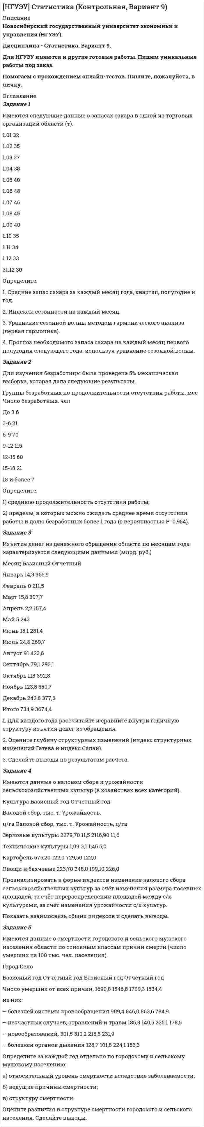 




Описание


Задание 1
Имеются следующие данные по 30 предприятиям машиностроения:
Номер предприятия Потери рабочего времени, тыс.чел./час Выпуск продукции, млн. руб.
1 66,0 65,0
2 44,0 78,2
3 91,0 41,0
4 78,0 54,0
5 57,4 66,3
6 42,0 80,1
7 100,0 45,7
8 79,8 57,0
9 57,0 67,3
10 38,0 81,9
11 23,1 82,4
12 112,0 48,0
13 72,0 59,1
14 55,7 68,1
15 36,0 83,0
16 85,2 52,5
17 72,8 62,9
18 54,5 69,7
19 37,2 85,6
20 56,3 70,0
21 56,0 71,0
22 70,4 64,2
23 53,6 72,0
24 34,9 88,6
25 55,5 73,3
26 52,0 74,0
27 20,4 95,9
28 53,1 74,5
29 12,0 101,0
30 46,0 76,0
Методом аналитической группировки выявите характер зависимости между потерями рабочего времени и выпуском продукции, образовав пять групп предприятий по факторному признаку с равными интервалами.
 
Задание 2
Имеются следующие данные о кредитных операциях банков за отчетный период:
Номер банка Краткосрочный кредит Долгосрочный кредит
Средняя процентная ставка, % Сумма кредита, млн. руб. Средняя процентная ставка, % Доход банка, млн. руб.
1 50 600 15 45
2 40 400 18 27
Определите среднюю процентную ставку по каждому виду кредита в целом по двум банкам.
 
Задание 3
Производство тканей из синтетических и искусственных волокон и нитей в РФ за 2008 - 2014 гг. характеризуется следующими данными:
Год 2008 2009 2010 2011 2012 2013 2014
Ткани, млн.кв.м 1082 1067 1620 1629 2197 2362 2549
Для анализа динамики производства химических волокон вычислите:
1) среднегодовое производство химических волокон;
2) абсолютные приросты, темпы роста и прироста по годам и к 2007 г., абсолютное содержание одного процента прироста. Полученные показатели представьте в таблице;
3) среднегодовой абсолютный прирост, среднегодовой темп роста и прироста производства химических волокон.
Постройте график производства химических волокон за 2008 -2014гг.
Сделайте выводы.
 
Задание 4
Имеются данные о количестве сотрудников малого предприятия в марте месяце 2014 г.:
состояло на 1.03 – 84 чел.
принято с 5.03 – 3 чел.
принято с 11.03 – 2 чел.
уволено с 17.03 – 4 чел.
принято с 24.03 – 1 чел.
уволено с 27.03 – 2 чел.
Определите среднесписочную численность сотрудников за март месяц.
 
Задание 5
В городе, где проживает 95 000 семей, предполагается выборочным методом определить долю семей, в которых имеется один и более детей. Какова должна быть численность выборки, если известно, что ошибка выборки не должна превышать 0,02? Уровень гарантийной вероятности равен 0,954.
 
Задание 6
Имеются сведения о продажах сливочного масла и сыра в двух городах области:
наименование товара Город А Город Б
Цена за 1 кг, руб. Продано, кг Цена за 1 кг, руб. Продано, кг
1. Сливочное масло 75 6500 81 20700
2. Сыр 130 3400 120 11200
Определите территориальный индекс цен.




Оглавление


Содержание
Задание 1 3
Задание 2 7
Задание 3 8
Задание 4 11
Задание 5 12
Задание 6 14
Список использованных источников 15




Список литературы


Не подошли данные? Другой вариант? Не проблема! Напишите мне, оформите заказ и в течение 1-5 дней (в зависимости от загруженности) я выполню вашу работу.
Пример оформления задач для общего представления о качестве приобретаемой работы можно посмотреть в прикрепленном демо-файле.
Работа была выполнена в 2019 году, принята преподавателем без замечаний.
Расчеты выполнены достаточно подробно. Все расчеты сопровождены формулами, пояснениями и выводами. Объем работы 15 стр. TNR 14, интервал 1,5.



            
            
            Задание 2. Деловое общениеЗадание 2 Для изучения безработицы была проведена 5% механическая выборка, которая дала следующие результаты. Группы безработных по продолжительности отсутствия работы, мес Число безработных, челЗадание 2. Домашние хозяйства потребляют 75% располагаемого дохода. Спрос предпринимателей на инвестиции отображается функцией I = 400 – 4*r , гдеЗадание 2 За два месяца по цехам завода имеются следующие данные: № цеха сентябрь октябрь Численность рабочих Средняя месячная з/плата, руб. Средняя месячная з/плата, руб. Фонд з/платы, тыс. р.Задание 2 Имеются следующие данные о кредитных операциях банков за отчетный период: Номер банка Краткосрочный кредит Долгосрочный кредит Средняя процентная ставка, % Сумма кредита, млн. руб. Средняя процентная ставка, % Доход банка, млн. руб.Задание 2 Имеются следующие данные о продаже говядины в трех магазинах города за два месяца: Номер магазина Февраль Март Цена за 1 кг, руб. Продано, тонн Цена за 1 кг, руб. Продано на сумму, тыс. руб.Задание 2. Имеются следующие данные о численности трудовых ресурсов...Задание 2. Ваш доход составляет 100 тыс. рублей и, к счастью, будет ежегодно расти на 3% в реальном выражении вплоть до вашей смерти через 40 лет. Если вы планируете оставить наследство в размере 1 млн. рублей и будущее имеет для вас ту же ценность, что и настоящее (норма дисконта единица), тоЗадание 2. Внемагазинные формы продажи товаров Вариант 3. Дайте характеристику организации торговли по каталогам: названия фирм и основные виды реализуемых ими товаров, процесс обслуживания покупателей, проблемы качества товаров и возможность обмена.Задание 2 В условную интеграционную группировку входят 28 стран. При этом у 6 стран превышены пороговые значения экономической безопасности по уровням внешнего долга и дефицита бюджета, еще у 8 стран эти индикаторы находятся практически на грани пороговых значений. Является ли, по Вашему мнению, такое положение угрозой экономической безопасности всей интеграционной группировки и какие меры Вы можете предложить для исправления ситуации? Задание 3Задание 2 В ходе допроса свидетель Грачев сообщил, что учредительные документы, печати и договоры ООО «Якорь», представляющие значение для установления обстоятельств, имеющих доказательственное значение по делу, он передал адвокату Макарову – защитнику Свиркина (обвиняемого в совершении преступления).ЗАДАНИЕ 2 Выполнив ЗАДАНИЕ 1 вы определили, какие естественные по- требности могут удовлетворить представленные товары. Выберите любые три из них, желательно относящиеся к разным товарам, и при- думайте раскрывающие их красочные рекламные слоганы, которые могут стать составной частью бренда.Задание 2  Геометрические характеристики вар 38Задание 2 Гражданин Тарасов подал заявление о присвоении ему статуса адвоката в квалификационную комиссию адвокатской палаты субъекта Российской Федерации.