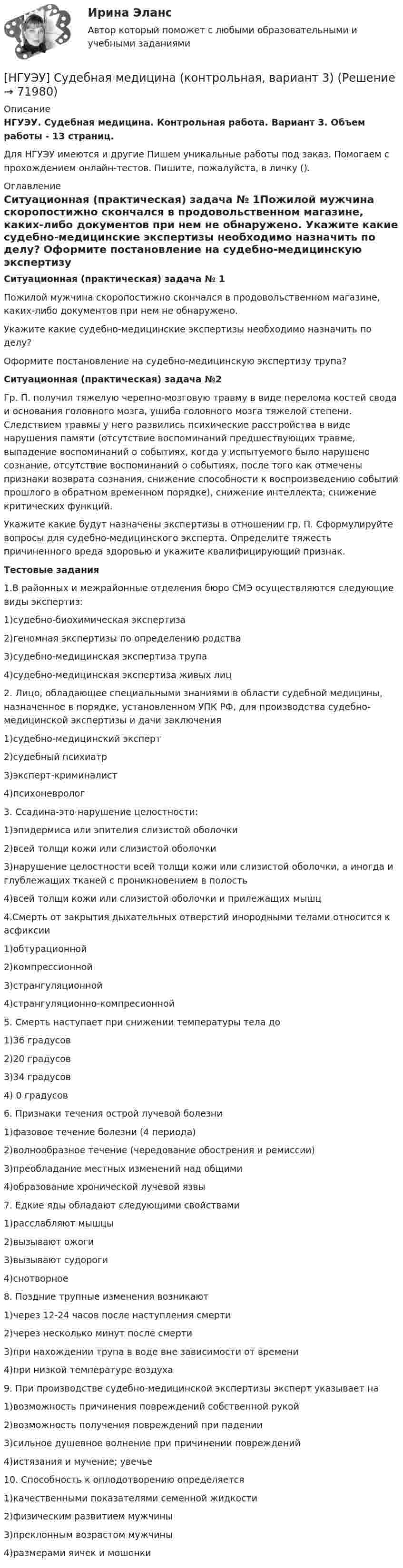      
            Описание
            НГУЭУ. Судебная медицина. Контрольная работа. Вариант 3. Объем работы - 13 страниц.Для НГУЭУ имеются и другие  Пишем уникальные работы под заказ. Помогаем с прохождением онлайн-тестов. Пишите, пожалуйста, в личку (). 
            Оглавление
            Ситуационная (практическая) задача № 1Пожилой мужчина скоропостижно скончался в продовольственном магазине, каких-либо документов при нем не обнаружено. Укажите какие судебно-медицинские экспертизы необходимо назначить по делу? Оформите постановление на судебно-медицинскую экспертизу трупа?Ситуационная (практическая) задача №2Гр. П. получил тяжелую черепно-мозговую травму в виде перелома костей свода и основания головного мозга, ушиба головного мозга тяжелой степени. Следствием травмы у него развились психические расстройства в виде нарушения памяти (отсутствие воспоминаний предшествующих травме, выпадение воспоминаний о событиях, когда у испытуемого было нарушено сознание, отсутствие воспоминаний о событиях, после того как отмечены признаки возврата сознания, снижение способности к воспроизведению событий прошлого в обратном временном порядке), снижение интеллекта; снижение критических функций. Укажите какие будут назначены экспертизы в отношении гр. П. Сформулируйте вопросы для судебно-медицинского эксперта. Определите тяжесть причиненного вреда здоровью и укажите квалифицирующий признак.Тестовые задания1.В районных и межрайонные отделения бюро СМЭ осуществляются следующие виды экспертиз: 1)судебно-биохимическая экспертиза 2)геномная экспертизы по определению родства 3)судебно-медицинская экспертиза трупа 4)судебно-медицинская экспертиза живых лиц 2. Лицо, обладающее специальными знаниями в области судебной медицины, назначенное в порядке, установленном УПК РФ, для производства судебно-медицинской экспертизы и дачи заключения 1)судебно-медицинский эксперт 2)судебный психиатр 3)эксперт-криминалист 4)психоневролог 3. Ссадина-это нарушение целостности: 1)эпидермиса или эпителия слизистой оболочки 2)всей толщи кожи или слизистой оболочки 3)нарушение целостности всей толщи кожи или слизистой оболочки, а иногда и глублежащих тканей с проникновением в полость 4)всей толщи кожи или слизистой оболочки и прилежащих мышц 4.Смерть от закрытия дыхательных отверстий инородными телами относится к асфиксии 1)обтурационной 2)компрессионной 3)странгуляционной 4)странгуляционно-компресионной 5. Смерть наступает при снижении температуры тела до 1)36 градусов 2)20 градусов 3)34 градусов 4) 0 градусов 6. Признаки течения острой лучевой болезни 1)фазовое течение болезни (4 периода) 2)волнообразное течение (чередование обострения и ремиссии) 3)преобладание местных изменений над общими 4)образование хронической лучевой язвы 7. Едкие яды обладают следующими свойствами 1)расслабляют мышцы 2)вызывают ожоги 3)вызывают судороги 4)снотворное 8. Поздние трупные изменения возникают 1)через 12-24 часов после наступления смерти 2)через несколько минут после смерти 3)при нахождении трупа в воде вне зависимости от времени 4)при низкой температуре воздуха 9. При производстве судебно-медицинской экспертизы эксперт указывает на 1)возможность причинения повреждений собственной рукой 2)возможность получения повреждений при падении 3)сильное душевное волнение при причинении повреждений 4)истязания и мучение; увечье 10. Способность к оплодотворению определяется 1)качественными показателями семенной жидкости 2)физическим развитием мужчины 3)преклонным возрастом мужчины 4)размерами яичек и мошонки    
            
            
            [ НГУЭУ ] Судебная защита экономической деятельности 1 вариант[НГУЭУ] Судебная медицина (контрольная, вариант 3)[НГУЭУ] Судебная медицина (тест, зачет, экзамен, вопросы, ответы)[НГУЭУ] Судебная психиатрия (контрольная, вариант 3)[ НГУЭУ ] Судебная экономическая экспертиза 8 вариантНГУЭУ ТВиМС Вариант 1 (9 заданий) Три стрелка произвели по одному выстрелу по одной и той же мишени в одинаковых и независимых условиях. Вероятность поражения мишени первым стрелком равна 0,9, вторым – 0,8, третьим – 0,7.НГУЭУ ТВиМС Вариант 2 (9 заданий) Студент знает ответы на 45 из 60 вопросов программы. Каждый экза-менационный билет содержит три вопроса. [ НГУЭУ ] Спичрайтинг 8 вариант[ НГУЭУ ] Статистика 10 вариант[ НГУЭУ ] Статистика ( две контрольные работы в одном файле) 6 вариант[НГУЭУ] Статистика (контрольная, вариант 5)[НГУЭУ] Статистика (контрольная, вариант 5)[НГУЭУ] Статистика, часть 2 (тест, зачет, экзамен, вопросы, ответы)[ НГУЭУ ] стратегический маркетинг и бизнес - планирование 8 вариант