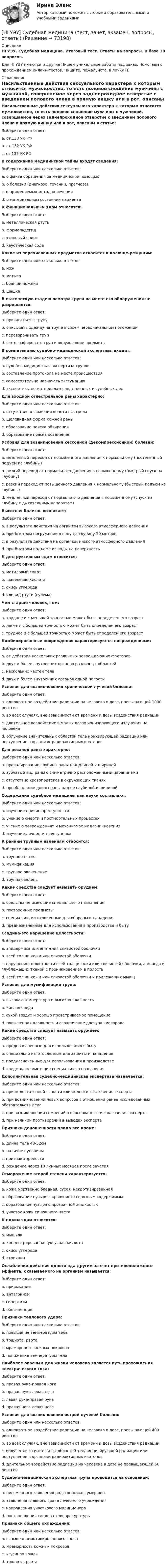      
            Описание
            НГУЭУ. Судебная медицина. Итоговый тест. Ответы на вопросы. В базе 30 вопросов.Для НГУЭУ имеются и другие  Пишем уникальные работы под заказ. Помогаем с прохождением онлайн-тестов. Пишите, пожалуйста, в личку (). 
            Оглавление
            Насильственные действия сексуального характера к которым относится мужеложство, то есть половое сношение мужчины с мужчиной, совершаемое через заднепроходное отверстие с введением полового члена в прямую кишку или в рот, описаны в статье:Выберите один ответ:a. ст.133 УК РФb. ст.132 УК РФc. ст.135 УК РФВ содержание медицинской тайны входят сведения:Выберите один или несколько ответов:a. о факте обращения за медицинской помощьюb. о болезни (диагнозе, течении, прогнозе)c. о применяемых методах леченияd. о материальном состоянии пациентаК функциональным ядам относится:Выберите один ответ:a. металлическая ртутьb. формальдегидc. этиловый спиртd. каустическая содаКакие из перечисленных предметов относится к колюще-режущим:Выберите один или несколько ответов:a. ножb. мотыгаc. бранши ножницd. шашкаВ статическую стадию осмотра трупа на месте его обнаружения не разрешается:Выберите один ответ:a. прикасаться к трупуb. описывать одежду на трупе в своем первоначальном положенииc. переворачивать трупd. фотографировать труп и окружающие предметыВ компетенцию судебно-медицинской экспертизы входит:Выберите один или несколько ответов:a. судебно-медицинская экспертиза труповb. составление протокола на месте происшествияc. самостоятельно назначать эксгумациюd. экспертизы по материалам следственных и судебных делДля входной огнестрельной раны характерно:Выберите один или несколько ответов:a. отсутствие отложения копоти выстрелаb. щелевидная форма кожной раныc. образование пояска обтиранияd. образование пояска осадненияУсловия для возникновения кессонной (декомпрессионной) болезни:Выберите один ответ:a. медленный переход от повышенного давления к нормальному (постепенный подъем из глубины)b. резкий переход от нормального давления в повышенному (быстрый спуск на глубину)c. резкий переход от повышенного давления к нормальному (быстрый подъем из глубины)d. медленный переход от нормального давления в повышенному (спуск на глубину с дыхательным аппаратом)Высотная болезнь возникает:Выберите один ответ:a. в результате действия на организм высокого атмосферного давленияb. при быстром погружении в воду на глубину 10 метровc. в результате действия на организм низкого атмосферного давленияd. при быстром подъеме из воды на поверхностьК деструктивным ядам относится:Выберите один ответ:a. метиловый спиртb. щавелевая кислотаc. окись углеродаd. хлорид ртути (сулема)Чем старше человек, тем:Выберите один ответ:a. труднее и с меньшей точностью может быть определен его возрастb. легче и с большей точностью может быть определен его возрастc. труднее и с большей точностью может быть определен его возрастКомбинированные повреждения характеризуются повреждениями:Выберите один ответ:a. от действия нескольких различных повреждающих факторовb. двух и более внутренних органов различных областейc. нескольких частей телаd. двух и более внутренних органов одной полостиУсловия для возникновения хронической  лучевой болезни:Выберите один ответ:a. однократное воздействие радиации на человека в дозе, превышающей 1000 рентгенb. во всех случаях, вне зависимости от времени и дозы воздействия радиацииc. длительное воздействие в малых дозах ионизирующего излучения на человекаd. облучение значительных областей тела ионизирующей радиации или поступление в организм радиоактивных изотоповДля резаной раны характерно:Выберите один или несколько ответов:a. превалирование глубины раны над длиной и ширинойb. зубчатый вид раны с симметрично расположенными царапинамиc. отсутствие кровоподтеков в окружающих тканяхd. преобладание длины раны над ее глубиной и ширинойСодержание судебной медицины как науки составляют:Выберите один или несколько ответов:a. изучение причин преступностиb. учение о смерти и постмортальных процессахc. учение о повреждениях и механизмах их возникновенияd. изучение личности преступникаК ранним трупным явлениям относится:Выберите один или несколько ответов:a. трупное пятноb. мумификацияc. трупное окоченениеd. трупная зеленьКакие средства следует называть орудием:Выберите один ответ:a. средства не имеющие специального назначенияb. посторонние предметыc. специально изготовленные для  обороны и нападенияd. предназначенные для использования в производстве и бытуСсадина-это нарушение целостности:Выберите один ответ:a. эпидермиса или эпителия слизистой оболочкиb. всей толщи кожи или слизистой оболочкиc. нарушение целостности всей толщи кожи или слизистой оболочки, а иногда и глублежащих тканей с проникновением в полостьd. всей толщи кожи или слизистой оболочки и прилежащих мышцУсловия для мумификации трупа:Выберите один ответ:a. высокая температура и высокая влажностьb. кислая средаc. сухой воздух и хорошо проветриваемое помещениеd. повышенная влажность и ограничение доступа кислородаКакие средства следует называть оружием:Выберите один ответ:a. предназначенные для использования в бытуb. специально изготовленные для защиты и нападенияc. предназначенные для использования в производствеd. средства не имеющие специального назначенияДополнительная судебно-медицинская экспертиза назначается:Выберите один или несколько ответов:a. при недостаточной ясности или полноте заключения экспертаb. при возникновении новых вопросов в отношении ранее исследованных обстоятельств делаc. при возникновении сомнений в обоснованности заключения экспертаd. при наличии противоречий в выводах экспертаПризнаки доношенности плода все кроме:Выберите один ответ:a. длина тела 48-52смb. наличие пуповиныc. признаки зрелостиd. рождение через 10 лунных месяцев после зачатияОтморожение второй степени характеризуется:Выберите один ответ:a. кожа мертвенно бледная, сухая, некротизированнаяb. образование пузыря с кровянисто-серозным содержимымc. образование пузыря с прозрачной жидкостьюd. участок кожи синюшного цветаК едким ядам относится:Выберите один ответ:a. мышьякb. концентрированная уксусная кислотаc. окись углеродаd. стрихнинОслабление действия одного яда другим за счет противоположного эффекта, оказываемого на организм называется:Выберите один ответ:a. привыканиеb. антагонизмc. синергизмd. обстиненцияПризнаки теплового удара:Выберите один или несколько ответов:a. повышение температуры телаb. тошнота, рвотаc. мраморность кожных покрововd. понижение температуры телаНаиболее опасным для жизни человека является путь прохождения электрического тока:Выберите один ответ:a. правая рука-правая ногаb. правая рука-левая ногаc. левая рука-правая рукаd. правая нога-левая ногаУсловия для возникновения острой лучевой болезни:Выберите один или несколько ответов:a. однократное воздействие радиации на человека в дозе, превышающей 400 рентгенb. во всех случаях, вне зависимости от времени и дозы воздействия радиацииc. облучение значительных областей тела ионизирующей радиации или поступление в организм радиоактивных изотоповd. длительное воздействие радиации на человека в дозе не превышающей 50 рентгенСудебно-медицинская экспертиза трупа проводится на основании:Выберите один ответ:a. письменного заявления родственников умершегоb. заявления главного врача лечебного учрежденияc. направления участкового милиционераd. постановления следователя прокуратурыПризнаки общего охлаждения:Выберите один или несколько ответов:a. вспышки немотивированного гневаb. мраморность кожных покрововc. «гусиная кожа»d. тошнота, рвота  
            
            
            [НГУЭУ] Судебная медицина (контрольная, вариант 3)[НГУЭУ] Судебная медицина (тест, зачет, экзамен, вопросы, ответы)[НГУЭУ] Судебная психиатрия (контрольная, вариант 3)[ НГУЭУ ] Судебная экономическая экспертиза 8 вариантНГУЭУ ТВиМС Вариант 1 (9 заданий) Три стрелка произвели по одному выстрелу по одной и той же мишени в одинаковых и независимых условиях. Вероятность поражения мишени первым стрелком равна 0,9, вторым – 0,8, третьим – 0,7.НГУЭУ ТВиМС Вариант 2 (9 заданий) Студент знает ответы на 45 из 60 вопросов программы. Каждый экза-менационный билет содержит три вопроса. НГУЭУ ТВиМС Вариант 3 (9 заданий) Два стрелка произвели по одному выстрелу по одной и той же мишени в одинаковых и независимых условиях. [ НГУЭУ ] Статистика 10 вариант[ НГУЭУ ] Статистика ( две контрольные работы в одном файле) 6 вариант[НГУЭУ] Статистика (контрольная, вариант 5)[НГУЭУ] Статистика (контрольная, вариант 5)[НГУЭУ] Статистика, часть 2 (тест, зачет, экзамен, вопросы, ответы)[ НГУЭУ ] стратегический маркетинг и бизнес - планирование 8 вариант[ НГУЭУ ] Стратегический менеджмент 8 вариант