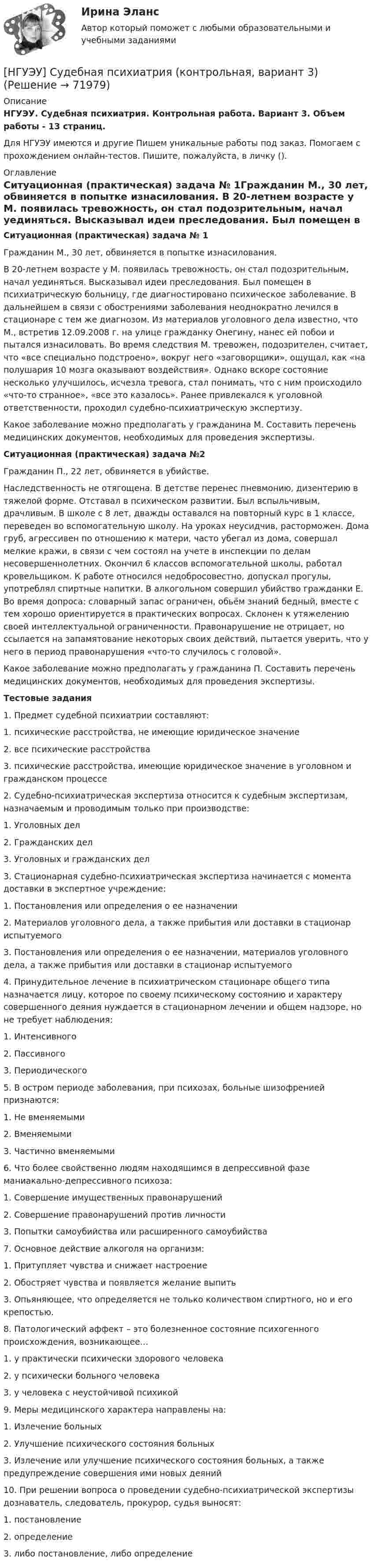      
            Описание
            НГУЭУ. Судебная психиатрия. Контрольная работа. Вариант 3. Объем работы - 13 страниц.Для НГУЭУ имеются и другие  Пишем уникальные работы под заказ. Помогаем с прохождением онлайн-тестов. Пишите, пожалуйста, в личку (). 
            Оглавление
            Ситуационная (практическая) задача № 1Гражданин М., 30 лет, обвиняется в попытке изнасилования. В 20-летнем возрасте у М. появилась тревожность, он стал подозрительным, начал уединяться. Высказывал идеи преследования. Был помещен в психиатрическую больницу, где диагностировано психическое заболевание. В дальнейшем в связи с обострениями заболевания неоднократно лечился в стационаре с тем же диагнозом. Из материалов уголовного дела известно, что М., встретив 12.09.2008 г. на улице гражданку Онегину, нанес ей побои и пытался изнасиловать. Во время следствия М. тревожен, подозрителен, считает, что «все специально подстроено», вокруг него «заговорщики», ощущал, как «на полушария 10 мозга оказывают воздействия». Однако вскоре состояние несколько улучшилось, исчезла тревога, стал понимать, что с ним происходило «что-то странное», «все это казалось». Ранее привлекался к уголовной ответственности, проходил судебно-психиатрическую экспертизу. Какое заболевание можно предполагать у гражданина М. Составить перечень медицинских документов, необходимых для проведения экспертизы.Ситуационная (практическая) задача №2Гражданин П., 22 лет, обвиняется в убийстве. Наследственность не отягощена. В детстве перенес пневмонию, дизентерию в тяжелой форме. Отставал в психическом развитии. Был вспыльчивым, драчливым. В школе с 8 лет, дважды оставался на повторный курс в 1 классе, переведен во вспомогательную школу. На уроках неусидчив, расторможен. Дома груб, агрессивен по отношению к матери, часто убегал из дома, совершал мелкие кражи, в связи с чем состоял на учете в инспекции по делам несовершеннолетних. Окончил 6 классов вспомогательной школы, работал кровельщиком. К работе относился недобросовестно, допускал прогулы, употреблял спиртные напитки. В алкогольном совершил убийство гражданки Е. Во время допроса: словарный запас ограничен, обьём знаний бедный, вместе с тем хорошо ориентируется в практических вопросах. Склонен к утяжелению своей интеллектуальной ограниченности. Правонарушение не отрицает, но ссылается на запамятование некоторых своих действий, пытается уверить, что у него в период правонарушения «что-то случилось с головой». Какое заболевание можно предполагать у гражданина П. Составить перечень медицинских документов, необходимых для проведения экспертизы.Тестовые задания1. Предмет судебной психиатрии составляют: 1. психические расстройства, не имеющие юридическое значение 2. все психические расстройства 3. психические расстройства, имеющие юридическое значение в уголовном и гражданском процессе 2. Судебно-психиатрическая экспертиза относится к судебным экспертизам, назначаемым и проводимым только при производстве: 1. Уголовных дел 2. Гражданских дел 3. Уголовных и гражданских дел 3. Стационарная судебно-психиатрическая экспертиза начинается с момента доставки в экспертное учреждение: 1. Постановления или определения о ее назначении 2. Материалов уголовного дела, а также прибытия или доставки в стационар испытуемого 3. Постановления или определения о ее назначении, материалов уголовного дела, а также прибытия или доставки в стационар испытуемого 4. Принудительное лечение в психиатрическом стационаре общего типа назначается лицу, которое по своему психическому состоянию и характеру совершенного деяния нуждается в стационарном лечении и общем надзоре, но не требует наблюдения: 1. Интенсивного 2. Пассивного 3. Периодического 5. В остром периоде заболевания, при психозах, больные шизофренией признаются: 1. Не вменяемыми 2. Вменяемыми 3. Частично вменяемыми 6. Что более свойственно людям находящимся в депрессивной фазе маниакально-депрессивного психоза: 1. Совершение имущественных правонарушений 2. Совершение правонарушений против личности 3. Попытки самоубийства или расширенного самоубийства 7. Основное действие алкоголя на организм: 1. Притупляет чувства и снижает настроение 2. Обостряет чувства и появляется желание выпить 3. Опьяняющее, что определяется не только количеством спиртного, но и его крепостью. 8. Патологический аффект – это болезненное состояние психогенного происхождения, возникающее… 1. у практически психически здорового человека 2. у психически больного человека 3. у человека с неустойчивой психикой 9. Меры медицинского характера направлены на: 1. Излечение больных 2. Улучшение психического состояния больных 3. Излечение или улучшение психического состояния больных, а также предупреждение совершения ими новых деяний 10. При решении вопроса о проведении судебно-психиатрической экспертизы дознаватель, следователь, прокурор, судья выносят: 1. постановление 2. определение 3. либо постановление, либо определение  
            
            
            [НГУЭУ] Судебная медицина (тест, зачет, экзамен, вопросы, ответы)[НГУЭУ] Судебная психиатрия (контрольная, вариант 3)[ НГУЭУ ] Судебная экономическая экспертиза 8 вариантНГУЭУ ТВиМС Вариант 1 (9 заданий) Три стрелка произвели по одному выстрелу по одной и той же мишени в одинаковых и независимых условиях. Вероятность поражения мишени первым стрелком равна 0,9, вторым – 0,8, третьим – 0,7.НГУЭУ ТВиМС Вариант 2 (9 заданий) Студент знает ответы на 45 из 60 вопросов программы. Каждый экза-менационный билет содержит три вопроса. НГУЭУ ТВиМС Вариант 3 (9 заданий) Два стрелка произвели по одному выстрелу по одной и той же мишени в одинаковых и независимых условиях. НГУЭУ ТВиМС Вариант 5 (9 заданий) Экспедиция отправила газеты в два почтовых отделения. Вероятность своевременной доставки газет в каждое отделение равна 0,9. [ НГУЭУ ] Статистика ( две контрольные работы в одном файле) 6 вариант[НГУЭУ] Статистика (контрольная, вариант 5)[НГУЭУ] Статистика (контрольная, вариант 5)[НГУЭУ] Статистика, часть 2 (тест, зачет, экзамен, вопросы, ответы)[ НГУЭУ ] стратегический маркетинг и бизнес - планирование 8 вариант[ НГУЭУ ] Стратегический менеджмент 8 вариант[ НГУЭУ ] Судебная защита экономической деятельности 1 вариант