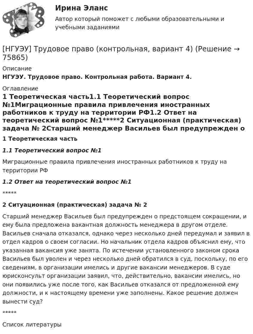      
            Описание
            НГУЭУ. Трудовое право. Контрольная работа. Вариант 4. 
            Оглавление
            1 Теоретическая часть1.1 Теоретический вопрос №1Миграционные правила привлечения иностранных работников к труду на территории РФ1.2 Ответ на теоретический вопрос №1*****2 Ситуационная (практическая) задача № 2Старший менеджер Васильев был предупрежден о предстоящем сокращении, и ему была предложена вакантная должность менеджера в другом отделе. Васильев сначала отказался, однако через несколько дней передумал и заявил в отдел кадров о своем согласии. Но начальник отдела кадров объяснил ему, что указанная вакансия уже занята. По истечении установленного законом срока Васильев был уволен и через несколько дней обратился в суд, поскольку, по его сведениям, в организации имелись и другие вакансии менеджеров. В суде юрисконсульт организации заявил, что, действительно, вакансии имелись, но они появились уже после того, как Васильев отказался от предложенной ему должности, и к настоящему времени уже заполнены. Какое решение должен вынести суд?*****Список литературы  
            
            
            [НГУЭУ] Трудовое право (контрольная, вариант 4)[НГУЭУ] Трудовое право (контрольная, вариант 4)[НГУЭУ] Уголовное право зарубежных стран (тест, зачет, экзамен, вопросы, ответы)[НГУЭУ] Уголовное право, часть 4 (контрольная, вариант 3)[НГУЭУ] Уголовно-исполнительное право (контрольная, вариант 3)[ НГУЭУ ] Уголовно - правовые средства защиты экономических отношений 1 вариант[ НГУЭУ ] Управление жизненным циклом предприятия 6 вариант[ НГУЭУ ] Теоретические основы квалификации преступлений 3 вариант[ НГУЭУ ] Теория вероятностей и математическая статистика 10 вариант[НГУЭУ] Теория вероятностей (контрольная, вариант 5)[ НГУЭУ ] Теория государства и права 3 вариант[ НГУЭУ ] Теория измерений 1 вариант[ НГУЭУ ] Технологии продаж 8 вариант[ НГУЭУ ] Технология продаж и  продвижения турпродукта 8 вариант