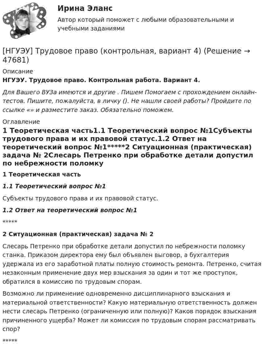      
            Описание
            НГУЭУ. Трудовое право. Контрольная работа. Вариант 4.Для Вашего ВУЗа имеются и другие . Пишем  Помогаем с прохождением онлайн-тестов. Пишите, пожалуйста, в личку (). Не нашли своей работы? Пройдите по ссылке «» и разместите заказ. Обязательно поможем. 
            Оглавление
            1 Теоретическая часть1.1 Теоретический вопрос №1Субъекты трудового права и их правовой статус.1.2 Ответ на теоретический вопрос №1*****2 Ситуационная (практическая) задача № 2Слесарь Петренко при обработке детали допустил по небрежности поломку станка. Приказом директора ему был объявлен выговор, а бухгалтерия удержала из его заработной платы полную стоимость ремонта. Петренко, считая незаконным применение двух мер взыскания за один и тот же проступок, обратился в комиссию по трудовым спорам. Возможно ли применение одновременно дисциплинарного взыскания и материальной ответственности? Какую материальную ответственность должен нести слесарь Петренко (ограниченную или полную)? Каков порядок взыскания причиненного ущерба? Может ли комиссия по трудовым спорам рассматривать спор?***** 
            
            
            [ НГУЭУ ] Трудовое право 10 вариант[НГУЭУ] Трудовое право (контрольная, вариант 4)[НГУЭУ] Трудовое право (контрольная, вариант 4)[НГУЭУ] Уголовное право зарубежных стран (тест, зачет, экзамен, вопросы, ответы)[НГУЭУ] Уголовное право, часть 4 (контрольная, вариант 3)[НГУЭУ] Уголовно-исполнительное право (контрольная, вариант 3)[ НГУЭУ ] Уголовно - правовые средства защиты экономических отношений 1 вариантНГУЭУ ТВиМС Вариант 7 (9 заданий) Студент знает 20 вопросов программы по теории вероятностей и мат. статистике из 30. [ НГУЭУ ] Теоретические основы квалификации преступлений 3 вариант[ НГУЭУ ] Теория вероятностей и математическая статистика 10 вариант[НГУЭУ] Теория вероятностей (контрольная, вариант 5)[ НГУЭУ ] Теория государства и права 3 вариант[ НГУЭУ ] Теория измерений 1 вариант[ НГУЭУ ] Технологии продаж 8 вариант
