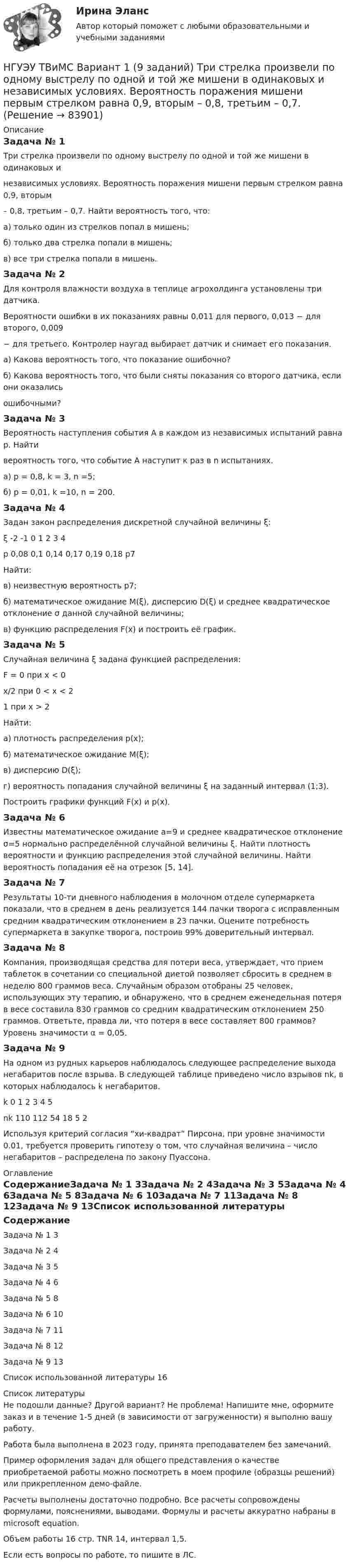     
            Описание
            Задача № 1Три стрелка произвели по одному выстрелу по одной и той же мишени в одинаковых инезависимых условиях. Вероятность поражения мишени первым стрелком равна 0,9, вторым– 0,8, третьим – 0,7. Найти вероятность того, что:а) только один из стрелков попал в мишень;б) только два стрелка попали в мишень;в) все три стрелка попали в мишень.Задача № 2Для контроля влажности воздуха в теплице агрохолдинга установлены три датчика.Вероятности ошибки в их показаниях равны 0,011 для первого, 0,013 − для второго, 0,009− для третьего. Контролер наугад выбирает датчик и снимает его показания.а) Какова вероятность того, что показание ошибочно?б) Какова вероятность того, что были сняты показания со второго датчика, если они оказалисьошибочными?Задача № 3Вероятность наступления события А в каждом из независимых испытаний равна р. Найтивероятность того, что событие А наступит к раз в n испытаниях.а) p = 0,8, k = 3, n =5;б) p = 0,01, k =10, n = 200.Задача № 4Задан закон распределения дискретной случайной величины ξ:ξ	-2	-1	0	1	2	3	4р	0,08	0,1	0,14	0,17	0,19	0,18	р7Найти: в) неизвестную вероятность р7; б) математическое ожидание M(ξ), дисперсию D(ξ) и среднее квадратическое отклонение σ данной случайной величины; в) функцию распределения F(x) и построить её график. Задача № 5 Случайная величина ξ задана функцией распределения: F = 0 при х < 0х/2 при 0 < x < 21 при x > 2Найти: а) плотность распределения p(x); б) математическое ожидание M(ξ); в) дисперсию D(ξ); г) вероятность попадания случайной величины ξ на заданный интервал (1;3). Построить графики функций F(x) и p(x). Задача № 6 Известны математическое ожидание а=9 и среднее квадратическое отклонение σ=5 нормально распределённой случайной величины ξ. Найти плотность вероятности и функцию распределения этой случайной величины. Найти вероятность попадания её на отрезок [5, 14].Задача № 7 Результаты 10-ти дневного наблюдения в молочном отделе супермаркета показали, что в среднем в день реализуется 144 пачки творога с исправленным средним квадратическим отклонением в 23 пачки. Оцените потребность супермаркета в закупке творога, построив 99% доверительный интервал. Задача № 8 Компания, производящая средства для потери веса, утверждает, что прием таблеток в сочетании со специальной диетой позволяет сбросить в среднем в неделю 800 граммов веса. Случайным образом отобраны 25 человек, использующих эту терапию, и обнаружено, что в среднем еженедельная потеря в весе составила 830 граммов со средним квадратическим отклонением 250 граммов. Ответьте, правда ли, что потеря в весе составляет 800 граммов? Уровень значимости α = 0,05. Задача № 9 На одном из рудных карьеров наблюдалось следующее распределение выхода негабаритов после взрыва. В следующей таблице приведено число взрывов nk, в которых наблюдалось k негабаритов. k	0	1	2	3	4	5nk	110	112	54	18	5	2Используя критерий согласия “хи-квадрат” Пирсона, при уровне значимости 0.01, требуется проверить гипотезу о том, что случайная величина – число негабаритов – распределена по закону Пуассона. 
            Оглавление
            СодержаниеЗадача № 1				3Задача № 2				4Задача № 3				5Задача № 4				6Задача № 5				8Задача № 6				10Задача № 7				11Задача № 8				12Задача № 9				13Список использованной литературы	16 
            Список литературы
            Не подошли данные? Другой вариант? Не проблема! Напишите мне, оформите заказ и в течение 1-5 дней (в зависимости от загруженности) я выполню вашу работу.Работа была выполнена в 2023 году, принята преподавателем без замечаний.Пример оформления задач для общего представления о качестве приобретаемой работы можно посмотреть в моем профиле (образцы решений) или прикрепленном демо-файле.Расчеты выполнены достаточно подробно. Все расчеты сопровождены формулами, пояснениями, выводами. Формулы и расчеты аккуратно набраны в microsoft equation.Объем работы 16 стр. TNR 14, интервал 1,5.Если есть вопросы по работе, то пишите в ЛС. 
            
            
            [ НГУЭУ ] Судебная экономическая экспертиза 8 вариантНГУЭУ ТВиМС Вариант 1 (9 заданий) Три стрелка произвели по одному выстрелу по одной и той же мишени в одинаковых и независимых условиях. Вероятность поражения мишени первым стрелком равна 0,9, вторым – 0,8, третьим – 0,7.НГУЭУ ТВиМС Вариант 2 (9 заданий) Студент знает ответы на 45 из 60 вопросов программы. Каждый экза-менационный билет содержит три вопроса. НГУЭУ ТВиМС Вариант 3 (9 заданий) Два стрелка произвели по одному выстрелу по одной и той же мишени в одинаковых и независимых условиях. НГУЭУ ТВиМС Вариант 5 (9 заданий) Экспедиция отправила газеты в два почтовых отделения. Вероятность своевременной доставки газет в каждое отделение равна 0,9. НГУЭУ ТВиМС Вариант 7 (9 заданий) Студент знает 20 вопросов программы по теории вероятностей и мат. статистике из 30. [ НГУЭУ ] Теоретические основы квалификации преступлений 3 вариант[НГУЭУ] Статистика (контрольная, вариант 5)[НГУЭУ] Статистика, часть 2 (тест, зачет, экзамен, вопросы, ответы)[ НГУЭУ ] стратегический маркетинг и бизнес - планирование 8 вариант[ НГУЭУ ] Стратегический менеджмент 8 вариант[ НГУЭУ ] Судебная защита экономической деятельности 1 вариант[НГУЭУ] Судебная медицина (контрольная, вариант 3)[НГУЭУ] Судебная медицина (тест, зачет, экзамен, вопросы, ответы)