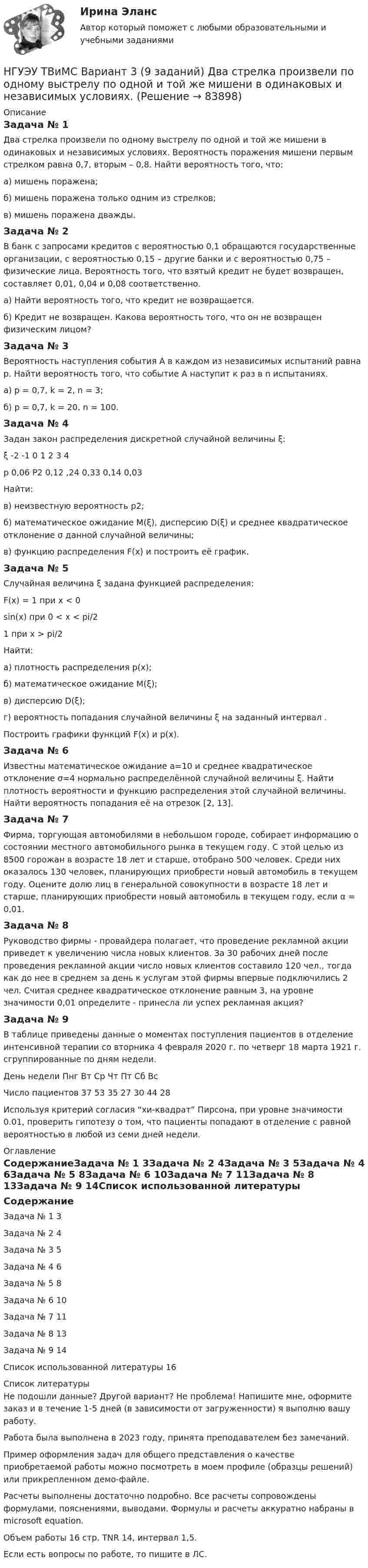     
            Описание
            Задача № 1 Два стрелка произвели по одному выстрелу по одной и той же мишени в одинаковых и независимых условиях. Вероятность поражения мишени первым стрелком равна 0,7, вторым – 0,8. Найти вероятность того, что: а) мишень поражена; б) мишень поражена только одним из стрелков; в) мишень поражена дважды.Задача № 2 В банк с запросами кредитов с вероятностью 0,1 обращаются государственные организации, с вероятностью 0,15 – другие банки и с вероятностью 0,75 – физические лица. Вероятность того, что взятый кредит не будет возвращен, составляет 0,01, 0,04 и 0,08 соответственно. а) Найти вероятность того, что кредит не возвращается. б) Кредит не возвращен. Какова вероятность того, что он не возвращен физическим лицом?Задача № 3 Вероятность наступления события А в каждом из независимых испытаний равна р. Найти вероятность того, что событие А наступит к раз в n испытаниях. а) р = 0,7, k = 2, n = 3; б) p = 0,7, k = 20, n = 100. Задача № 4 Задан закон распределения дискретной случайной величины ξ:ξ	-2	-1	0	1	2	3	4р	0,06	Р2	0,12	,24	0,33	0,14	0,03Найти: в) неизвестную вероятность р2; б) математическое ожидание M(ξ), дисперсию D(ξ) и среднее квадратическое отклонение σ данной случайной величины; в) функцию распределения F(x) и построить её график. Задача № 5 Случайная величина ξ задана функцией распределения: F(x) = 1 при x < 0sin(x) при 0 < x < pi/21 при x > pi/2Найти: а) плотность распределения p(x); б) математическое ожидание M(ξ); в) дисперсию D(ξ); г) вероятность попадания случайной величины ξ на заданный интервал .Построить графики функций F(x) и p(x). Задача № 6 Известны математическое ожидание а=10 и среднее квадратическое отклонение σ=4 нормально распределённой случайной величины ξ. Найти плотность вероятности и функцию распределения этой случайной величины. Найти вероятность попадания её на отрезок [2, 13].Задача № 7 Фирма, торгующая автомобилями в небольшом городе, собирает информацию о состоянии местного автомобильного рынка в текущем году. С этой целью из 8500 горожан в возрасте 18 лет и старше, отобрано 500 человек. Среди них оказалось 130 человек, планирующих приобрести новый автомобиль в текущем году. Оцените долю лиц в генеральной совокупности в возрасте 18 лет и старше, планирующих приобрести новый автомобиль в текущем году, если α = 0,01.Задача № 8 Руководство фирмы - провайдера полагает, что проведение рекламной акции приведет к увеличению числа новых клиентов. За 30 рабочих дней после проведения рекламной акции число новых клиентов составило 120 чел., тогда как до нее в среднем за день к услугам этой фирмы впервые подключились 2 чел. Считая среднее квадратическое отклонение равным 3, на уровне значимости 0,01 определите - принесла ли успех рекламная акция?Задача № 9 В таблице приведены данные о моментах поступления пациентов в отделение интенсивной терапии со вторника 4 февраля 2020 г. по четверг 18 марта 1921 г. сгруппированные по дням недели.День недели	Пнг	Вт	Ср	Чт	Пт	Сб	ВсЧисло пациентов	37	53	35	27	30	44	28Используя критерий согласия “хи-квадрат” Пирсона, при уровне значимости 0.01, проверить гипотезу о том, что пациенты попадают в отделение с равной вероятностью в любой из семи дней недели. 
            Оглавление
            СодержаниеЗадача № 1	3Задача № 2	4Задача № 3	5Задача № 4	6Задача № 5	8Задача № 6	10Задача № 7	11Задача № 8	13Задача № 9	14Список использованной литературы	16 
            Список литературы
            Не подошли данные? Другой вариант? Не проблема! Напишите мне, оформите заказ и в течение 1-5 дней (в зависимости от загруженности) я выполню вашу работу.Работа была выполнена в 2023 году, принята преподавателем без замечаний.Пример оформления задач для общего представления о качестве приобретаемой работы можно посмотреть в моем профиле (образцы решений) или прикрепленном демо-файле.Расчеты выполнены достаточно подробно. Все расчеты сопровождены формулами, пояснениями, выводами. Формулы и расчеты аккуратно набраны в microsoft equation.Объем работы 16 стр. TNR 14, интервал 1,5.Если есть вопросы по работе, то пишите в ЛС. 
            
            
            НГУЭУ ТВиМС Вариант 2 (9 заданий) Студент знает ответы на 45 из 60 вопросов программы. Каждый экза-менационный билет содержит три вопроса. НГУЭУ ТВиМС Вариант 3 (9 заданий) Два стрелка произвели по одному выстрелу по одной и той же мишени в одинаковых и независимых условиях. НГУЭУ ТВиМС Вариант 5 (9 заданий) Экспедиция отправила газеты в два почтовых отделения. Вероятность своевременной доставки газет в каждое отделение равна 0,9. НГУЭУ ТВиМС Вариант 7 (9 заданий) Студент знает 20 вопросов программы по теории вероятностей и мат. статистике из 30. [ НГУЭУ ] Теоретические основы квалификации преступлений 3 вариант[ НГУЭУ ] Теория вероятностей и математическая статистика 10 вариант[НГУЭУ] Теория вероятностей (контрольная, вариант 5)[ НГУЭУ ] стратегический маркетинг и бизнес - планирование 8 вариант[ НГУЭУ ] Стратегический менеджмент 8 вариант[ НГУЭУ ] Судебная защита экономической деятельности 1 вариант[НГУЭУ] Судебная медицина (контрольная, вариант 3)[НГУЭУ] Судебная медицина (тест, зачет, экзамен, вопросы, ответы)[НГУЭУ] Судебная психиатрия (контрольная, вариант 3)[ НГУЭУ ] Судебная экономическая экспертиза 8 вариант