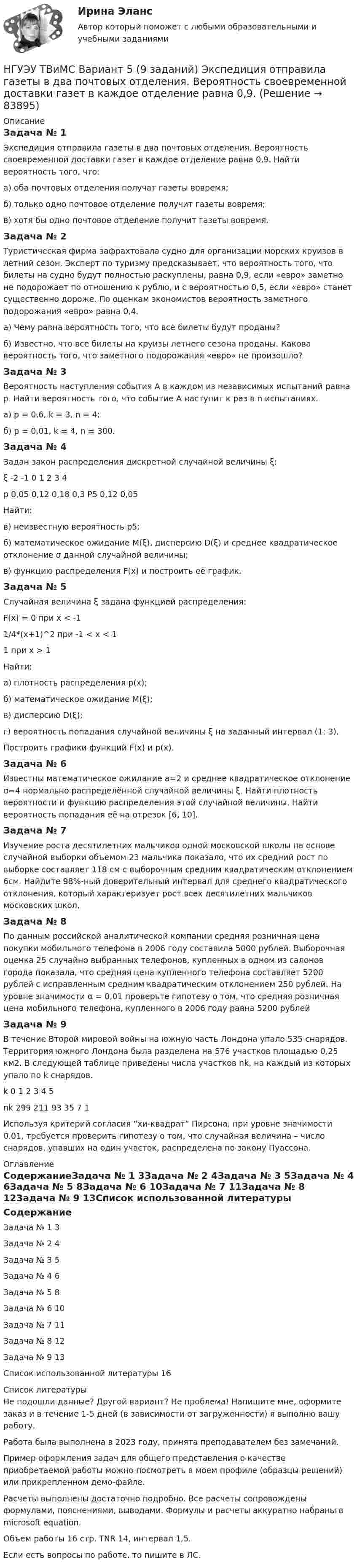     
            Описание
            Задача № 1 Экспедиция отправила газеты в два почтовых отделения. Вероятность своевременной доставки газет в каждое отделение равна 0,9. Найти вероятность того, что: а) оба почтовых отделения получат газеты вовремя; б) только одно почтовое отделение получит газеты вовремя; в) хотя бы одно почтовое отделение получит газеты вовремя.Задача № 2 Туристическая фирма зафрахтовала судно для организации морских круизов в летний сезон. Эксперт по туризму предсказывает, что вероятность того, что билеты на судно будут полностью раскуплены, равна 0,9, если «евро» заметно не подорожает по отношению к рублю, и с вероятностью 0,5, если «евро» станет существенно дороже. По оценкам экономистов вероятность заметного подорожания «евро» равна 0,4. а) Чему равна вероятность того, что все билеты будут проданы? б) Известно, что все билеты на круизы летнего сезона проданы. Какова вероятность того, что заметного подорожания «евро» не произошло?Задача № 3 Вероятность наступления события А в каждом из независимых испытаний равна р. Найти вероятность того, что событие А наступит к раз в n испытаниях. а) р = 0,6, k = 3, n = 4; б) p = 0,01, k = 4, n = 300. Задача № 4 Задан закон распределения дискретной случайной величины ξ:ξ	-2	-1	0	1	2	3	4р	0,05	0,12	0,18	0,3	Р5	0,12	0,05Найти: в) неизвестную вероятность р5; б) математическое ожидание M(ξ), дисперсию D(ξ) и среднее квадратическое отклонение σ данной случайной величины; в) функцию распределения F(x) и построить её график. Задача № 5 Случайная величина ξ задана функцией распределения: F(x) = 0 при x < -11/4*(x+1)^2 при -1 < x < 11 при х > 1Найти: а) плотность распределения p(x); б) математическое ожидание M(ξ); в) дисперсию D(ξ); г) вероятность попадания случайной величины ξ на заданный интервал (1; 3).Построить графики функций F(x) и p(x). Задача № 6 Известны математическое ожидание а=2 и среднее квадратическое отклонение σ=4 нормально распределённой случайной величины ξ. Найти плотность вероятности и функцию распределения этой случайной величины. Найти вероятность попадания её на отрезок [6, 10].Задача № 7 Изучение роста десятилетних мальчиков одной московской школы на основе случайной выборки объемом 23 мальчика показало, что их средний рост по выборке составляет 118 см с выборочным средним квадратическим отклонением 6см. Найдите 98%-ный доверительный интервал для среднего квадратического отклонения, который характеризует рост всех десятилетних мальчиков московских школ.Задача № 8 По данным российской аналитической компании средняя розничная цена покупки мобильного телефона в 2006 году составила 5000 рублей. Выборочная оценка 25 случайно выбранных телефонов, купленных в одном из салонов города показала, что средняя цена купленного телефона составляет 5200 рублей с исправленным средним квадратическим отклонением 250 рублей. На уровне значимости α = 0,01 проверьте гипотезу о том, что средняя розничная цена мобильного телефона, купленного в 2006 году равна 5200 рублейЗадача № 9 В течение Второй мировой войны на южную часть Лондона упало 535 снарядов. Территория южного Лондона была разделена на 576 участков площадью 0,25 км2. В следующей таблице приведены числа участков nk, на каждый из которых упало по k снарядов.k	0	1	2	3	4	5nk	299	211	93	35	7	1Используя критерий согласия “хи-квадрат” Пирсона, при уровне значимости 0.01, требуется проверить гипотезу о том, что случайная величина – число снарядов, упавших на один участок, распределена по закону Пуассона.  
            Оглавление
            СодержаниеЗадача № 1	3Задача № 2	4Задача № 3	5Задача № 4	6Задача № 5	8Задача № 6	10Задача № 7	11Задача № 8	12Задача № 9	13Список использованной литературы	16 
            Список литературы
            Не подошли данные? Другой вариант? Не проблема! Напишите мне, оформите заказ и в течение 1-5 дней (в зависимости от загруженности) я выполню вашу работу.Работа была выполнена в 2023 году, принята преподавателем без замечаний.Пример оформления задач для общего представления о качестве приобретаемой работы можно посмотреть в моем профиле (образцы решений) или прикрепленном демо-файле.Расчеты выполнены достаточно подробно. Все расчеты сопровождены формулами, пояснениями, выводами. Формулы и расчеты аккуратно набраны в microsoft equation.Объем работы 16 стр. TNR 14, интервал 1,5.Если есть вопросы по работе, то пишите в ЛС. 
            
            
            НГУЭУ ТВиМС Вариант 3 (9 заданий) Два стрелка произвели по одному выстрелу по одной и той же мишени в одинаковых и независимых условиях. НГУЭУ ТВиМС Вариант 5 (9 заданий) Экспедиция отправила газеты в два почтовых отделения. Вероятность своевременной доставки газет в каждое отделение равна 0,9. НГУЭУ ТВиМС Вариант 7 (9 заданий) Студент знает 20 вопросов программы по теории вероятностей и мат. статистике из 30. [ НГУЭУ ] Теоретические основы квалификации преступлений 3 вариант[ НГУЭУ ] Теория вероятностей и математическая статистика 10 вариант[НГУЭУ] Теория вероятностей (контрольная, вариант 5)[ НГУЭУ ] Теория государства и права 3 вариант[ НГУЭУ ] Стратегический менеджмент 8 вариант[ НГУЭУ ] Судебная защита экономической деятельности 1 вариант[НГУЭУ] Судебная медицина (контрольная, вариант 3)[НГУЭУ] Судебная медицина (тест, зачет, экзамен, вопросы, ответы)[НГУЭУ] Судебная психиатрия (контрольная, вариант 3)[ НГУЭУ ] Судебная экономическая экспертиза 8 вариантНГУЭУ ТВиМС Вариант 1 (9 заданий) Три стрелка произвели по одному выстрелу по одной и той же мишени в одинаковых и независимых условиях. Вероятность поражения мишени первым стрелком равна 0,9, вторым – 0,8, третьим – 0,7.