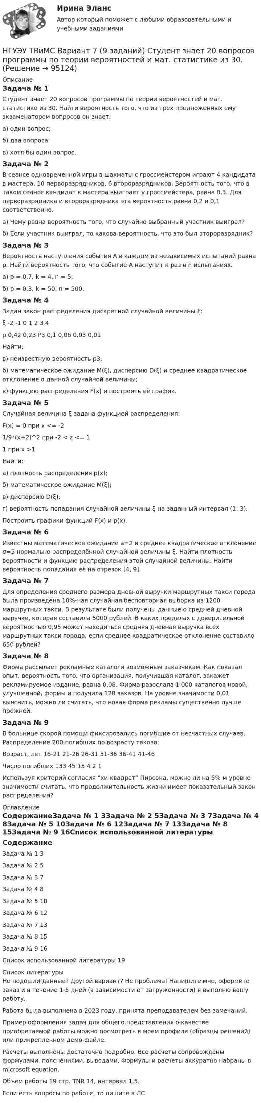     
            Описание
            Задача № 1 Студент знает 20 вопросов программы по теории вероятностей и мат. статистике из 30. Найти вероятность того, что из трех предложенных ему экзаменатором вопросов он знает: а) один вопрос; б) два вопроса; в) хотя бы один вопрос.Задача № 2 В сеансе одновременной игры в шахматы с гроссмейстером играют 4 кандидата в мастера, 10 перворазрядников, 6 второразрядников. Вероятность того, что в таком сеансе кандидат в мастера выиграет у гроссмейстера, равна 0,3. Для перворазрядника и второразрядника эта вероятность равна 0,2 и 0,1 соответственно. а) Чему равна вероятность того, что случайно выбранный участник выиграл? б) Если участник выиграл, то какова вероятность, что это был второразрядник?Задача № 3 Вероятность наступления события А в каждом из независимых испытаний равна р. Найти вероятность того, что событие А наступит к раз в n испытаниях. а) р = 0,7, k = 4, n = 5; б) p = 0,3, k = 50, n = 500. Задача № 4 Задан закон распределения дискретной случайной величины ξ:ξ	-2	-1	0	1	2	3	4р	0,42	0,23	Р3	0,1	0,06	0,03	0,01Найти: в) неизвестную вероятность р3; б) математическое ожидание M(ξ), дисперсию D(ξ) и среднее квадратическое отклонение σ данной случайной величины; в) функцию распределения F(x) и построить её график. Задача № 5 Случайная величина ξ задана функцией распределения: F(x) = 0 при x <= -21/9*(х+2)^2 при -2 < z <= 11 при х >1Найти: а) плотность распределения p(x); б) математическое ожидание M(ξ); в) дисперсию D(ξ); г) вероятность попадания случайной величины ξ на заданный интервал (1; 3). Построить графики функций F(x) и p(x). Задача № 6 Известны математическое ожидание а=2 и среднее квадратическое отклонение σ=5 нормально распределённой случайной величины ξ. Найти плотность вероятности и функцию распределения этой случайной величины. Найти вероятность попадания её на отрезок [4, 9].Задача № 7 Для определения среднего размера дневной выручки маршрутных такси города была произведена 10%-ная случайная бесповторная выборка из 1200 маршрутных такси. В результате были получены данные о средней дневной выручке, которая составила 5000 рублей. В каких пределах с доверительной вероятностью 0,95 может находиться средняя дневная выручка всех маршрутных такси города, если среднее квадратическое отклонение составило 650 рублей?Задача № 8 Фирма рассылает рекламные каталоги возможным заказчикам. Как показал опыт, вероятность того, что организация, получившая каталог, закажет рекламируемое издание, равна 0,08. Фирма разослала 1 000 каталогов новой, улучшенной, формы и получила 120 заказов. На уровне значимости 0,01 выяснить, можно ли считать, что новая форма рекламы существенно лучше прежней.Задача № 9 В больнице скорой помощи фиксировались погибшие от несчастных случаев. Распределение 200 погибших по возрасту таково:Возраст, лет	16-21	21-26	26-31	31-36	36-41	41-46Число погибших	133	45	15	4	2	1Используя критерий согласия “хи-квадрат” Пирсона, можно ли на 5%-м уровне значимости считать, что продолжительность жизни имеет показательный закон распределения? 
            Оглавление
            СодержаниеЗадача № 1	3Задача № 2	5Задача № 3	7Задача № 4	8Задача № 5	10Задача № 6	12Задача № 7	13Задача № 8	15Задача № 9	16Список использованной литературы	19 
            Список литературы
            Не подошли данные? Другой вариант? Не проблема! Напишите мне, оформите заказ и в течение 1-5 дней (в зависимости от загруженности) я выполню вашу работу.Работа была выполнена в 2023 году, принята преподавателем без замечаний.Пример оформления задач для общего представления о качестве приобретаемой работы можно посмотреть в моем профиле (образцы решений) или прикрепленном демо-файле.Расчеты выполнены достаточно подробно. Все расчеты сопровождены формулами, пояснениями, выводами. Формулы и расчеты аккуратно набраны в microsoft equation.Объем работы 19 стр. TNR 14, интервал 1,5.Если есть вопросы по работе, то пишите в ЛС 
            
            
            НГУЭУ ТВиМС Вариант 5 (9 заданий) Экспедиция отправила газеты в два почтовых отделения. Вероятность своевременной доставки газет в каждое отделение равна 0,9. НГУЭУ ТВиМС Вариант 7 (9 заданий) Студент знает 20 вопросов программы по теории вероятностей и мат. статистике из 30. [ НГУЭУ ] Теоретические основы квалификации преступлений 3 вариант[ НГУЭУ ] Теория вероятностей и математическая статистика 10 вариант[НГУЭУ] Теория вероятностей (контрольная, вариант 5)[ НГУЭУ ] Теория государства и права 3 вариант[ НГУЭУ ] Теория измерений 1 вариант[ НГУЭУ ] Судебная защита экономической деятельности 1 вариант[НГУЭУ] Судебная медицина (контрольная, вариант 3)[НГУЭУ] Судебная медицина (тест, зачет, экзамен, вопросы, ответы)[НГУЭУ] Судебная психиатрия (контрольная, вариант 3)[ НГУЭУ ] Судебная экономическая экспертиза 8 вариантНГУЭУ ТВиМС Вариант 1 (9 заданий) Три стрелка произвели по одному выстрелу по одной и той же мишени в одинаковых и независимых условиях. Вероятность поражения мишени первым стрелком равна 0,9, вторым – 0,8, третьим – 0,7.НГУЭУ ТВиМС Вариант 2 (9 заданий) Студент знает ответы на 45 из 60 вопросов программы. Каждый экза-менационный билет содержит три вопроса. 